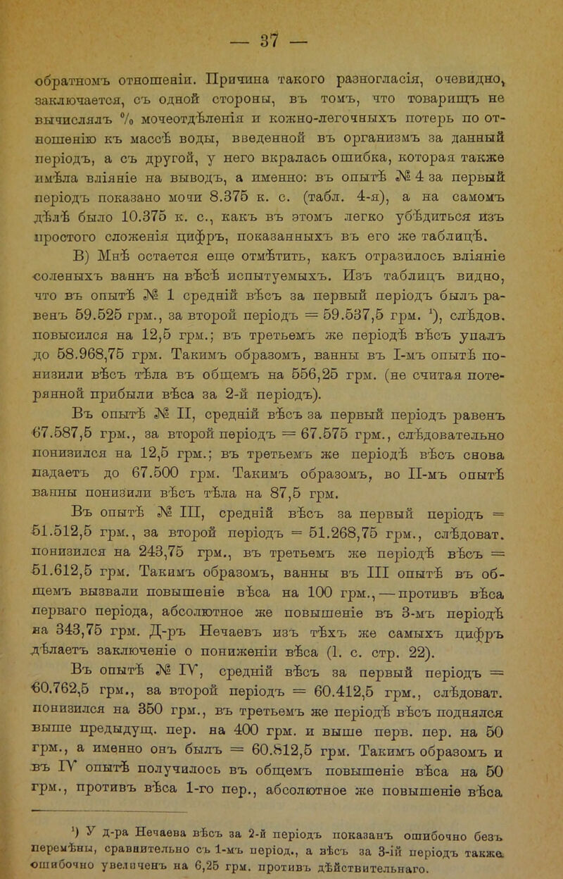 обратномъ отношеніи. Причина такого разногласія, очевидно^ заключается, съ одной стороны, въ томъ, что товарищъ нѳ ВЫЧИСЛЯЛЪ % МОЧвОТДЪЛѲНІЯ И КОЖНО-ЛѲГОЧНЫХЪ ПОТѲ2ЭВ по от- ношѳнію къ массъ воды, введенной въ организмъ за данный пѳріодъ, а съ другой, у него вкралась ошибка, которая также имѣла вліяніѳ на выводъ, а именно: въ опыгв № 4 за первый пѳріодъ показано мочи 8.376 к. с. (табл. 4-я), а на самомъ дълѣ было 10.375 к. с, какъ въ этомъ легко убѣдиться изъ простого сложенія пифръ, показанныхъ въ его же таблицъ. В) Мнѣ остается еще отмѣтить, какъ отразилось вліяніѳ соленыхъ ваннъ на вѣсв испытуемыхъ. Изъ таблицъ видно, что въ опытѣ № 1 средній въсъ за первый періодъ былъ ра- венъ 69.525 грм., за второй періодъ = 59.537,5 грм. *), слъдов. повысился на 12,5 грм.; въ третьѳмъ же періодъ въсъ уиадъ до 58.968,75 грм. Такимъ образомъ, ванны въ І-мъ опытъ по- низили въсъ тъла въ общемъ на 556,25 грм. (не считая поте- рянной прибыли вѣса за 2-й періодъ). Въ опыті № II, срѳдній въсъ за первый періодъ равенъ 67.587,5 грм.; за второй пѳріодъ =67.575 грм., следовательно понизился на 12,5 грм.; въ третьемъ же періодѣ вѣсъ снова иадаѳтъ до 67.500 грм. Такимъ образомъ, во П-мъ опыте ванны понизили въсъ тъла на 87,5 грм. Въ опытѣ III, средній вѣсъ за первый періодъ = 51.512,5 грм., за второй пѳріодъ = 51.268,75 грм., слѣдоват. понизился на 243,75 грм., въ третьѳмъ же періодѣ весь == 51.612,5 грм. Такимъ образомъ, ванны въ III опыте въ об- щемъ вызвали повышѳніе вѣса на 100 грм., — противъ вѣса перваго пѳріода, абсолютное же повышѳніе въ 3-мъ пѳріодв. ва 343,75 грм. Д-ръ Нечаевъ изъ тъхъ же самыхъ пифръ дълаетъ заключеніѳ о пониженіи въса (1. с. стр. 22). Въ опыте № ІУ, срѳдній въсъ за первый періодъ =■ €0.762,5 грм., за второй періодъ = 60.412,5 грм., слѣдоват. понизился на 350 грм., въ третьемъ же періодъ вѣсъ поднялся выше предыдущ. пер. на 400 грм. и выше пѳрв. пер. на 50 грм., а именно онъ былъ = 60.812,5 грм. Такимъ образомъ и въ ІУ опытъ получилось въ общемъ повышѳніѳ въса на 50 грм., противъ вѣса 1-го пер., абсолютное же повышѳніѳ вѣса ') У д-ра Нечаева вѣсъ за 2-й періодъ показанъ ошибочно безъ перемѣны, сравнительно съ 1-мъ нѳріод., а зѣсъ за 3-ій періодъ также, ошибочно увеличенъ на 6,25 грм. противъ дѣйствительнаго.