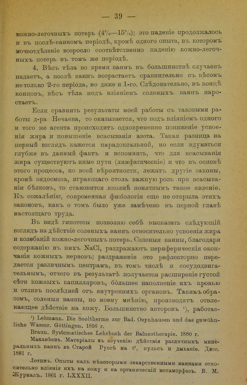кожно-лѳгочныхъ потерь 16%); это падѳпіѳ продолжалось и въ послѣ-ванномъ пѳріодѣ, кромъ одного опыта, въ которомъ мочѳотдѣлѳніѳ возросло соответственно падѳнію кожно-лѳгоч- ныхъ потерь въ томъ же пѳріодъ. 4. Вѣсъ тѣла во время ваннъ въ большинства случаевъ падаѳтъ, а послѣ ваннъ возрастаѳтъ сравнительно съ вѣсомъ не только 2-го пѳріода, но даже и 1-го. Следовательно, въ концъ концовъ, вѣсъ тЬла подъ вліяніѳмъ соленыхъ ваннъ наро- стаѳтъ. Если сравнить результаты моей работы съ таковыми ра- боты д-ра Нечаева, то оказывается, что подъ вліяніемъ одного и того же агента происходить одновременно пониженіѳ усвоѳ- нія жира и повышѳніѳ всасыванія азота. Такая разница на первый взглядъ кажется парадоксальной, но если вдуматься глубже въ данный фактъ и вспомнить, что для всасыванія жира существуютъ иные пути (лимфатическіе) и что въ основѣ этого процесса, по всей вероятности, лѳжатъ другіе законы, кромѣ эндосмоза, играющаго столь важную роль при всасыва- ніи бѣлковъ, то становится вполне понятнымъ такое явленіе. Къ сожалѣнію, современная физіологія еще не открыла этихъ законовъ, какъ о томъ было уже замѣчено въ первой главѣ настоящаго труда. Въ видъ гипотезы позволяю сѳбѣ высказать слѣдующій взглядъ на дѣйствіе соленыхъ ваннъ относительно усвоѳнія жира и колѳбаній кожно-легочныхъ потерь. Соленыя ванны, благодаря содержанію въ нихъ №аС1, раздражаютъ пѳриферическія окон- чанія кожныхъ нервовъ; раздражѳніѳ это рѳфлекторно пере- дается различнымъ цѳнтрамъ, въ томъ числѣ и сосудодвига- тѳльнымъ, отчего въ рѳзультатѣ получается расширеніе густой сѣти кожныхъ капилляровъ, большее наполненіе ихъ кровью и отливъ последней отъ внутреннихъ органовъ. Такимъобра- зомъ, соленыя ванны, по моему мнѣнію, производятъ отвле- кающее дѣйствіе на кожу. Большинство авторовъ х), работав- 1) ЬеЬтапп. Віе ЗооІѣЬегтѳ гиг Вай. Оеупііаизѳп ипй ааз §ѳ\ѵоЬп- ІісЬѳ ЛѴаззег. вйШп^еп. 1856 г. Вгаип. ЗузѣетаіівсЬез ЬеЬгЪисЬ <1ег ВаІпеоіЬегаріе. 1880 г. Макавѣевъ. Матеріалы къ изучѳнію дѣйствія различныхъ мине- ральный, ваннъ въ Старой Руссѣ на 1°, пульсъ и дыханіѳ. Дисс 1881 г. Лотинъ. Опыты надъ некоторыми лекарственными ваннами отно- сительно вліянія ихъ на кожу и на органическій метаморфозъ В М ЛСурналъ. 1861 г. ЬХХХІІ.