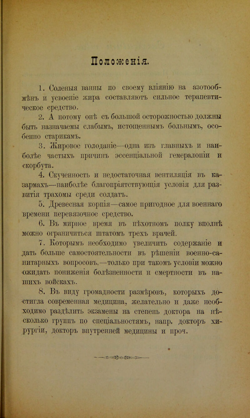 Полоокенія. 1. Соленыя ванны по своему вліянію на азотооб- мѣнъ и усвоеніе жира составляютъ сильное терапевти- ческое средство. 2. А потому онѣ съ большой осторожностью должны быть назначаемы слабымъ, истощеннымъ больнымъ, осо- бенно старикамъ. 3. Жировое голоданіе—одна изъ главныхъ и наи- болѣе частыхъ причинъ эссенціальной гемералопіи и скорбута. 4. Скученность и недостаточная вентиляція въ ка- зармахъ—наиболѣе благопріятствующія условія для раз- витая трахомы среди солдата. 5. Древесная корпія—самое пригодное для военнаго времени перевязочное средство. 6. Въ мирное время въ пѣхотномъ полку вполнѣ можно ограничиться штатомъ трехъ врачей. 7. Которымъ необходимо увеличить содержаніе и дать больше самостоятельности въ рѣшеніи военно-са- нитарныхъ вопросовъ,—только при такомъ условіи можно ожидать пониженія болѣзненности и смертности въ на- шихъ войскахъ. 8. Въ виду громадности размѣровъ, которыхъ до- стигла современная медицина, желательно и далее необ- ходимо раздѣлить экзамены на степень доктора на иѣ- сколько группъ по спеціальностямъ, напр. докторъ хи- рургіи, докторъ внутренней медицины и проч.