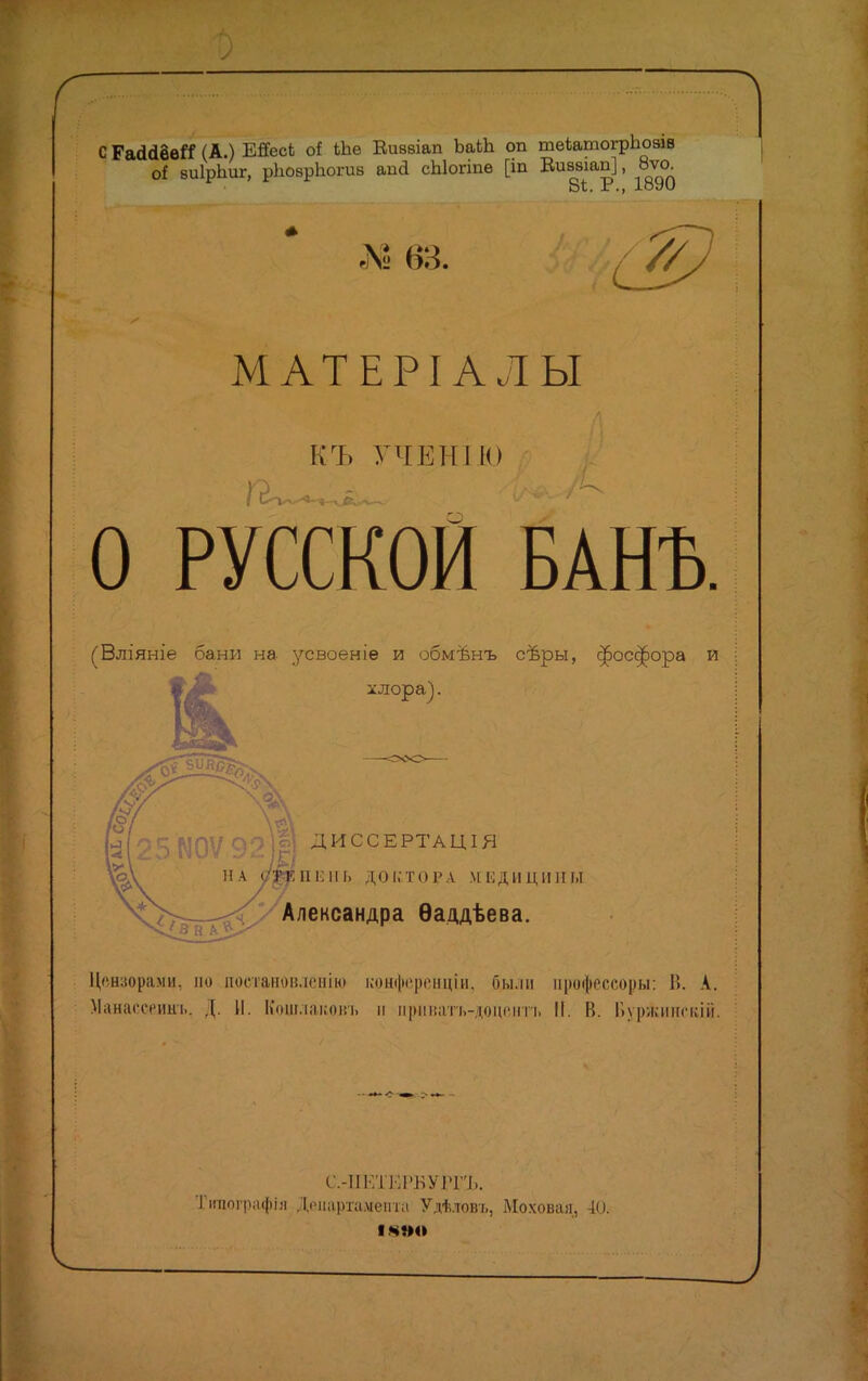 С ГасШвГС (А.) ЕйесЬ оі іЬѳ Еиввіап ЬаЬЬ оп теЪатогрЪозів оі виІрЬиг, рЬоврЪогив апа сЫогіпѳ [іп Еиввіап], 8ѵо У/. МАТЕРІ АЛ Ы КЪ УЧЕНІЮ О РУССКОЙ БАНЪ. (Вліяніе бани на усвоеніе и обмѣнъ сѣры, фосфора и хлора). ДИССЕРТАЦІЯ &КПЕІІЬ Д»П,Тоі>л МЕДИЦИНЫ Александра Ѳаддѣева. Цензорами, по постановление конференціи, Оы.ім профессору: В. А. Манасоеин-ь. Д. И. Кошлаконъ и прмватъ-доцснтъ II. И. Ііуржинскій. С-ІІЕТЕРБУРГЪ. Тігаографія Департамента Удѣловъ, Моховая, 40.