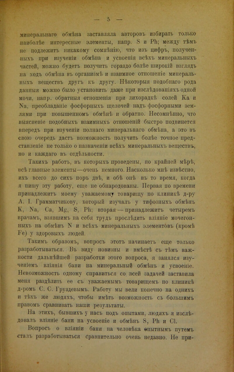 мииеральнаго обмѣна заставляла авторовъ избирать только ііаиболѣе интересные элементы, напр. 8 и РЬ; мелсду тѣмъ не подлежитъ никакому сомнѣнію, что изъ цифръ, получен- ныхъ при изученіи обмѣна и усвоенія всѣхъ минеральныхъ частей, можно будетъ получить гораздо болѣе широкій взглядъ на ходъ обмѣна въ организмѣ и взаимное отношеніе минераль- ныхъ веществъ другъ къ другу. Нѣкоторыя подобнаго рода даниыя можно было установить даже при изслѣдованіяхъ одной мочи. напр. обратныя отношенія при лихорадкѣ солей Ка и > а. преобладание фосфорныхъ щелочей надъ фосфорными зем- лями при повышенномъ обмѣнѣ и обратно. Несомнѣнно, что выясненіе подобныхъ взаимныхъ отношеній быстро подвинется впередъ при изученіи полнаго мииеральнаго обмѣна, а это въ свою очередь дастъ возможность получить болѣе точное пред- ставленіе не только о назначеніи всѣхъ минеральныхъ веществъ, но и каждаго въ отдѣльности. Такихъ работъ, въ которыхъ проведены, по крайней мѣрѣ, всѣ главные элементы—очень немного. Насколько мнѣ извѣстно, ихъ всего до сихъ поръ двѣ, и обѣ онѣ въ то время, когда я пишу эту работу, еще не обнародованы. Первая по времени лринадлежитъ моему уважаемому товарищу по клиникѣ д-ру А. I. Грамматчикову, который изучалъ у тифозныхъ обмѣнъ К, Ка, Са, 8, РЬ; вторая — принадлежитъ четыремъ врачамъ, взявшимъ на себя трудъ прослѣдить вліяніе мочегон- ныхъ на обмѣнъ N и всѣхъ минеральныхъ элементовъ (кромѣ Ке) у здоровыхъ людей. Такимъ образомъ, вопросъ этотъ начинаетъ еще только разработываться. Въ виду новизны и вмѣстѣ съ тѣмъ важ- ности дальнѣйшей разработки этого вопроса, я занялся изу- ченіемъ вліянія бани на минеральный обмѣнъ и усвоеніе. Невозмолшость одному справиться со всей задачей заставила моня раздѣлить ее съ уважаемымъ товарищемъ по клиникѣ д-ромъ С. С. Груздевымъ. Работу мы вели конечно на однихъ и тѣхъ же людяхъ, чтобы имѣть возможность съ болыпимъ правомъ сравнивать наши результаты. Па этихъ, бывшихъ у насъ подъ опытами, людяхъ я изслѣ- довалъ вліяніе бани на усвоеніе и обмѣнъ 8, РЬ и С1. Вопросъ о вліяніи бани на человѣка ѳиытнымъ путемъ сталъ разработываться сравнительно очень недавно. Не при-