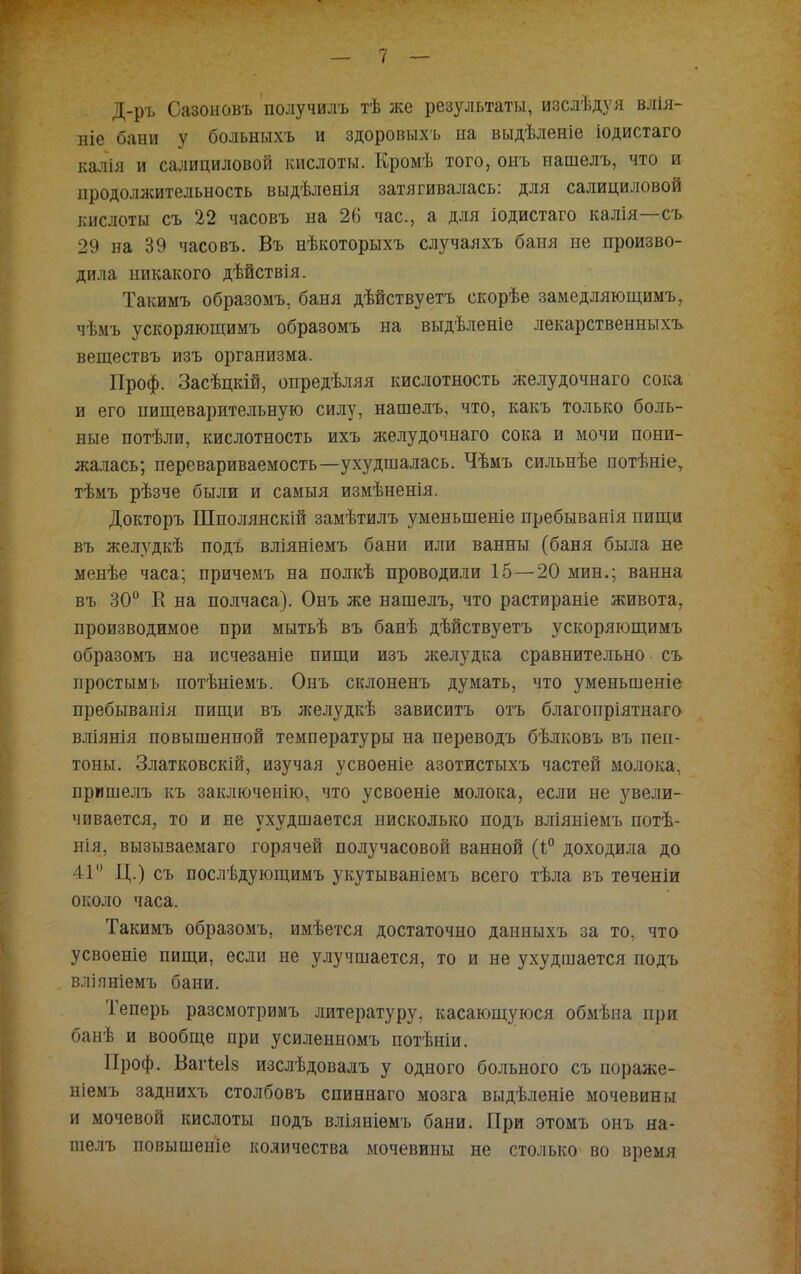 Д-ръ Сазоыовъ получилъ тѣ же результаты, изслѣдуя влія- ніе бани у больныхъ и здоровыхъ на выдѣленіе іодистаго калія и салициловой кислоты. Кромѣ того, онъ нашелъ, что и продолжительность выдѣленія затягивалась: для салициловой кислоты съ 22 часовъ на 26 час, а для іодистаго калія—съ 29 на 39 часовъ. Въ нѣкоторыхъ случаяхъ баня не произво- дила никакого дѣйствія. Такимъ образомъ, баня дѣйствуетъ скорѣе замедляющимъ, чѣмъ ускоряющимъ образомъ на выдѣленіе лекарственньтхъ веществъ изъ организма. Проф. Засѣцкій, опредѣляя кислотность желудочнаго сока и его пищеварительную силу, нашелъ, что, какъ только боль- ные потѣли, кислотность ихъ желудочнаго сока и мочи пони- жалась; перевариваемость—ухудшалась. Чѣмъ сильнѣе потѣніе, тѣмъ рѣзче были и самыя измѣненія. Докторъ Шполянскій замѣтилъ уменьшеніе пребыванія пищи въ желудкѣ подъ вліяніемъ бани или ванны (баня была не менѣе часа; причемъ на полкѣ проводили 15 — 20 мин.; ванна въ 30° Е на полчаса). Онъ же нашелъ, что растираніе живота, производимое при мытьѣ въ банѣ дѣйствуетъ ускоряющимъ образомъ на исчезаніе пищи изъ желудка сравнительно съ простымъ потѣніемъ. Онъ склоненъ думать, что уменьшеніе пребыванія пищи въ желудкѣ зависитъ отъ благопріятнаго вліянія повышенной температуры на переводъ бѣлковъ въ пеп- тоны. Златковскій, изучая усвоеніе азотистыхъ частей молока, пришелъ къ заключенію, что усвоеніе молока, если не увели- чивается, то и не ухудшается нисколько подъ вліяніемъ потѣ- нія, вызываемаго горячей получасовой ванной (і° доходила до П Ц.) съ послѣдующимъ укутываніемъ всего тѣла въ теченіи около часа. Такимъ образомъ, имѣется достаточно данныхъ за то, что усвоеніе пищи, если не улучшается, то и не ухудшается подъ вліяніемъ бани. Теперь разсмотримъ литературу, касающуюся обмѣиа при банѣ и вообще при усиленномъ потѣніи. Проф. Вагіеіз изслѣдовалъ у одного больного съ иораже- ніемъ заднихъ столбовъ спиннаго мозга выдѣленіе мочевины и мочевой кислоты подъ вліяніѳмъ бани. При этомъ онъ на- шелъ повышеніе количества мочевины не столько во время