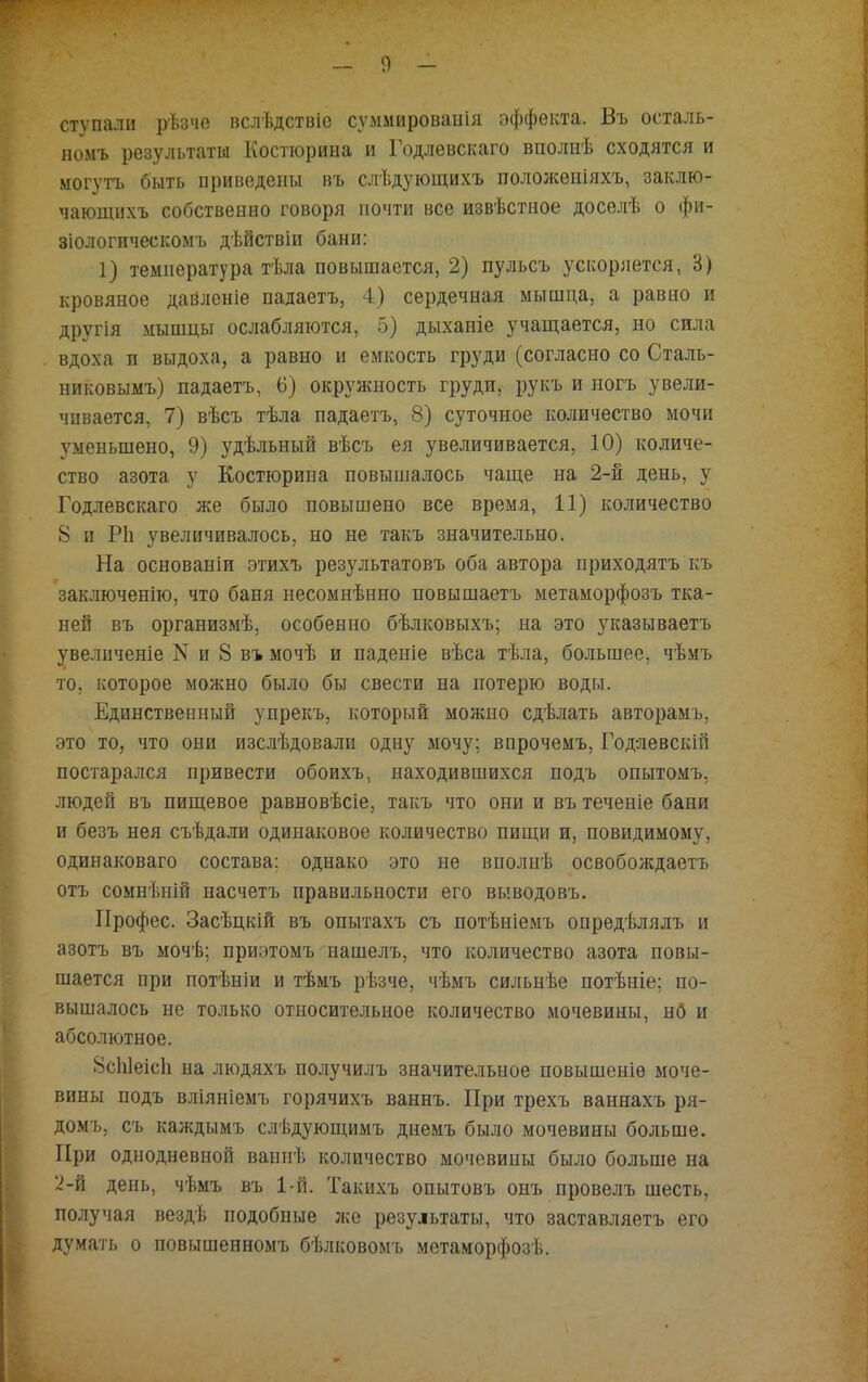 ступали рѣзче вслѣдствіс суммироваиія эффекта. Въ осталь- номъ результаты Костюрина и Годлевского вполнѣ сходятся и могутъ быть приведены въ слѣдующихъ положѳніяхъ, заклю- чающихъ собственно говоря почти все извѣстное доселѣ о фи- зіологическомъ дѣйствіи бани: 1) температура тѣла повышается, 2) пульсъ ускоряется, 3) кровяное дайленіе падаетъ, 4) сердечная мышца, а равно и другія мышцы ослабляются, 5) дыханіе учащается, но сила вдоха и выдоха, а равно и емкость груди (согласно со Сталь- никовымъ) падаетъ, 6) окружность груди, рукъ и ногъ увели- чивается, 7) вѣсъ тѣла падаетъ, 8) суточное количество мочи уменьшено, 9) удѣльный вѣсъ ея увеличивается, 10) количе- ство азота у Костюрина повышалось чаще на 2-й день, у Годлевскаго же было повышено все время, 11) количество 8 п Ріі увеличивалось, но не такъ значительно. На основаніи этихъ результатовъ оба автора приходятъ къ заключенію, что баня несомнѣнно повышаетъ метаморфозъ тка- ней въ организмѣ, особенно бѣлковыхъ; на это указываетъ увеличеніе N и 8 въ мочѣ и паденіе вѣса тѣла, большее, чѣмъ то. которое можно было бы свести на потерю воды. Единственный упрекъ, который можно сдѣлать авторамъ, это то, что они изслѣдовали одну мочу; впрочемъ, Годяевскій постарался привести обоихъ, находившихся подъ опытомъ. людей въ пищевое равновѣсіе, такъ что они и въ теченіе бани и безъ нея съѣдали одинаковое количество пищи и, повидимому, одинаковаго состава: однако это не вполнѣ освобождаетъ отъ сомнѣній насчетъ правильности его выводовъ. Профес. Засѣцкій въ опытахъ съ потѣніемъ опредѣлялъ и азотъ въ мочѣ; приэтомъ нашелъ, что количество азота повы- шается при потѣніи и тѣмъ рѣзче, чѣмъ сильнѣе потѣніе; по- вышалось не только относительное количество мочевины, н0 и абсолютное. 8сЫеісп на людяхъ получилъ значительное повышеніѳ моче- вины подъ вліяніемъ горячихъ ваннъ. При трехъ ваннахъ ря- домъ, съ каждымъ слѣдующимъ днемъ было мочевины больше. При однодневной ванпѣ количество мочевипы было больше на 2-Я день, чѣмъ въ 1-й. Такихъ опытовъ онъ провелъ шесть, получая вездѣ подобные же результаты, что заставляетъ его думать о повышенномъ бѣлковомъ метаморфозѣ.