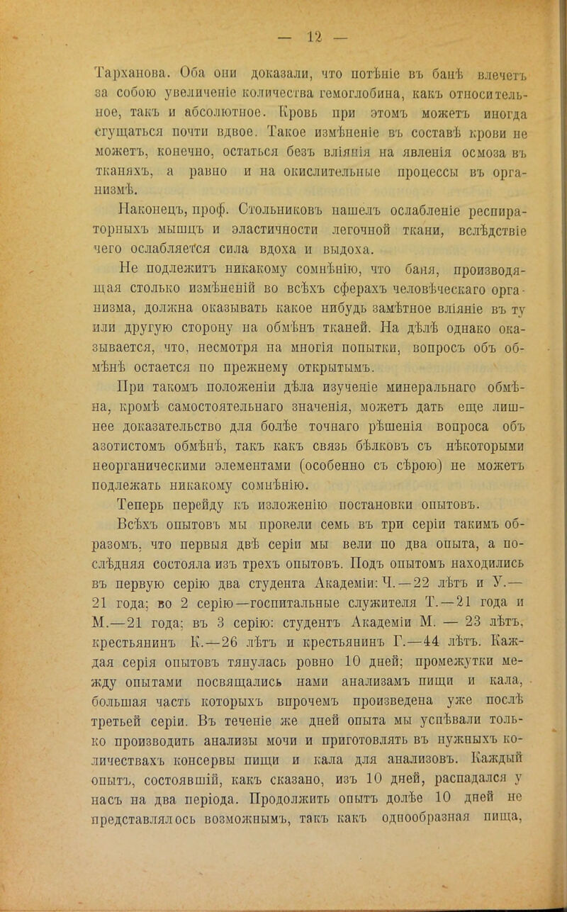 Тархапона. Оба они доказали, что потѣніе въ банѣ влечетъ за собою увеличеніе количества гемоглобина, какъ относитель- ное, такъ и абсолютное. Кровь при этоыъ можетъ иногда сгущаться почти вдвое. Такое измѣиеніе въ составѣ крови не можетъ, конечно, остаться безъ вліянія на явленія осмоза въ тканяхъ, а равно и на окислительные процессы въ орга- пизмѣ. Наконецъ, проф. Стольниковъ нашелъ ослабленіе респира- торныхъ мышцъ и эластичности легочной ткани, вслѣдствіе чего ослабляется сила вдоха и выдоха. Не подлежитъ никакому сомнѣнію, что баня, производя- щая столько измѣненій во всѣхъ сферахъ человѣческаго орга- низма, доллша оказывать какое нибудь замѣтное вліяніе въ ту или другую сторону на обмѣнъ тканей. На дѣлѣ однако ока- зывается, что, несмотря на многія попытки, вопросъ объ об- мѣнѣ остается по прежнему открытымъ. При такомъ положеніи дѣла изученіе минеральнаго обмѣ- на, кромѣ самостоятельнаго значенія, можетъ дать еще лиш- нее доказательство для болѣе точнаго рѣшенія вопроса объ азотистомъ обмѣнѣ, такъ какъ связь бѣлковъ съ нѣкоторыми неорганическими элементами (особенно съ сѣрою) не можетъ подлежать никакому сомнѣнію. Теперь перейду къ изложенію постановки опытовъ. Всѣхъ опытовъ мы провели семь въ три серіи такимъ об- разомъ. что первыя двѣ серіи мы вели по два опыта, а по- слѣдняя состояла изъ трехъ опытовъ. Подъ опытомъ находились въ первую серію два студента Академіи: Ч. — 22 лѣтъ и У.— 21 года; во 2 серію—госпитальные служителя Т. —21 года п М.—21 года; въ 3 серію: студентъ Академіи М. — 23 лѣтъ, крестьянинъ К.—26 лѣтъ и крестьянинъ Г.—44 лѣтъ. Каж- дая серія опытовъ тянулась ровно 10 дней; промежутки ме- жду опытами посвящались нами анализамъ пищи и кала, большая часть которыхъ впрочемъ произведена уже послѣ третьей серіи. Въ теченіе нее дней опыта мы успѣвали толь- ко производить анализы мочи и приготовлять въ иужныхъ ко- личествахъ консервы пищи и кала для анализовъ. Каждый опытъ, состоявшій, какъ сказано, изъ 10 дней, распадался у насъ на два иеріода. Продоллсить опытъ долѣе 10 дней не представлялось возможнымъ, такъ какъ однообразная пища,