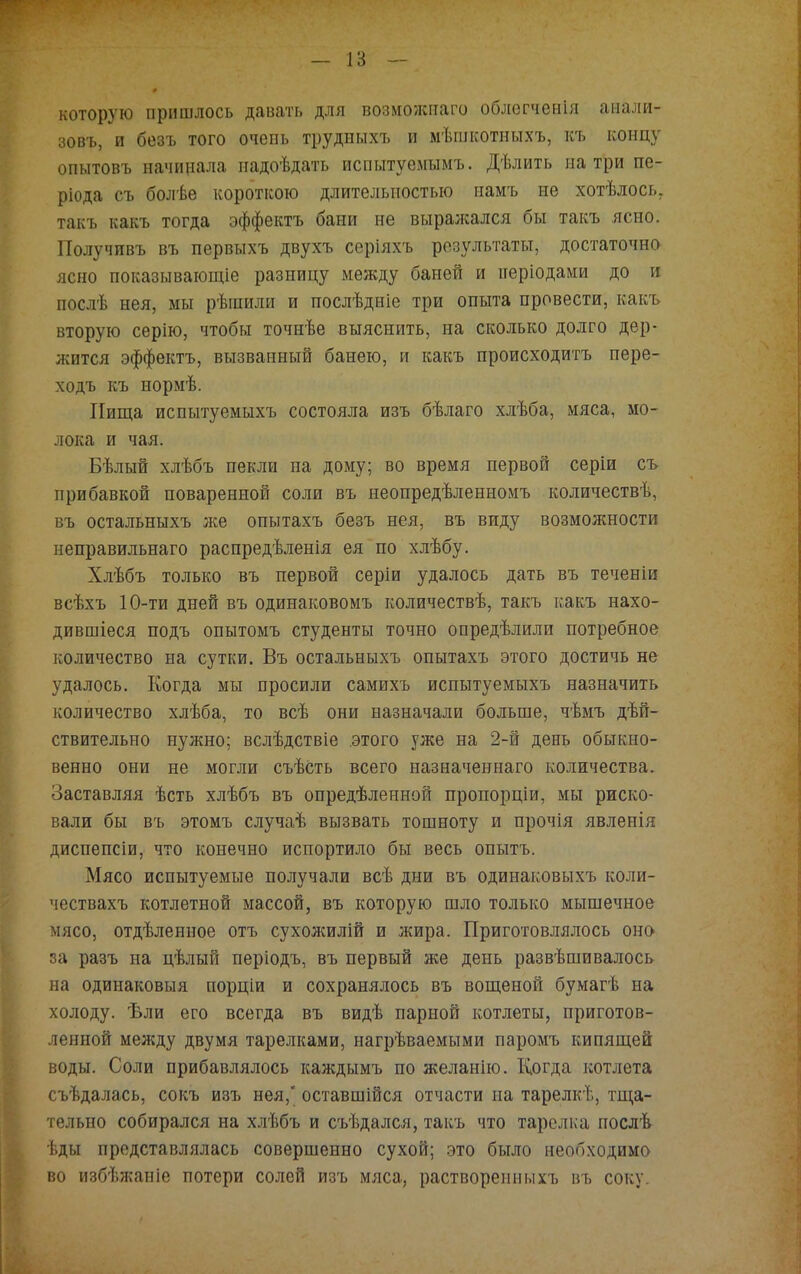 которую пришлось давать для возможпаго облогченія анали- зовъ, и безъ того очень трудыыхъ и мѣшкотныхъ, къ концу опытовъ начинала иадоѣдать испытуемымъ. Дѣлить натри пе- ріода съ болѣе короткою длительностью намъ не хотѣлось, такъ какъ тогда эффектъ бани не выралсался бы такъ ясно. Получивъ въ первыхъ двухъ серіяхъ результаты, достаточно ясно показывающіе разницу между баней и періодами до и послѣ нея, мы рѣшили и послѣдніе три опыта провести, какъ вторую серію, чтобы точнѣе выяснить, на сколько долго дер- жится эффектъ, вызванный банею, и какъ происходите пере- ходъ къ нормѣ. Пища испытуемыхъ состояла изъ бѣлаго хлѣба, мяса, мо- лока и чая. Бѣлый хлѣбъ пекли на дому; во время первой серіи съ прибавкой поваренной соли въ неопредѣленномъ количествѣ, въ остальныхъ же опытахъ безъ нея, въ виду возможности неправильнаго распредѣленія ея по хлѣбу. Хлѣбъ только въ первой серіи удалось дать въ теченіи всѣхъ 10-ти дней въ одинаковомъ количествѣ, такъ какъ нахо- дившіеся подъ опытомъ студенты точно определили потребное количество на сутки. Въ остальныхъ опытахъ этого достичь не удалось. Когда мы просили самихъ испытуемыхъ назначить количество хлѣба, то всѣ они назначали больше, чѣмъ дей- ствительно нужно; вслѣдствіе этого уже на 2-й день обыкно- венно они не могли съѣсть всего назначеннаго количества. Заставляя ѣсть хлѣбъ въ определенной пропорціи, мы риско- вали бы въ этомъ случаѣ вызвать тошноту и прочія явленія диспепсіи, что конечно испортило бы весь опытъ. Мясо испытуемые получали всѣ дни въ одинаковыхъ коли- чествахъ котлетной массой, въ которую шло только мышечное мясо, отдѣленное отъ сухолшлій и жира. Приготовлялось оно за разъ на цѣлын періодъ, въ первый же день развѣшивалось на одинаковыя порціи и сохранялось въ вощеной бумагѣ на холоду. Ѣли его всегда въ видѣ парной котлеты, приготов- ленной между двумя тарелками, нагрѣваемыми паромъ кипящей воды. Соли прибавлялось каждымъ по желанію. Когда котлета съѣдалась, сокъ изъ нея, оставшійся отчасти на тарелкѣ, тща- тельно собирался на хлѣбъ и съѣдался, такъ что тарелка послѣ ѣды представлялась совершенно сухой; это было необходимо во избѣжаніе потери солей изъ мяса, растворепнмхъ въ соку.