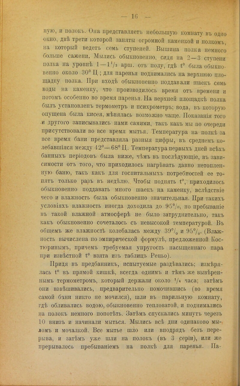 ную, и ііолокъ. Она представляетъ небольшую комнату въ одно окно, двѣ трети которой заняты огромной каменкой и полкомъ, на который ведетъ семь ступеней. Вышина полка немного больше сажени. Мылись обыкновенно, сидя на 2 — 3 ступени полка на уровнѣ 1 —Г/2 арш. отъ полу, гдѣ 1° была обыкно- венно около 30° Ц ; для паренья поднимались на верхнюю пло- щадку полка. При входѣ обыкновенно поддавали шаекъ семь воды на каменку, что производилось время отъ времени и потомъ особенно во время паренья. На верхней площадкѣ полка былъ установленъ термометръ и психрометръ; вода, въ которую опущена была кисея, мѣнялась возмолшо чаще. Показанія того л другого записывались нами самими, такъ какъ мы по очереди присутствовали во все время мытья. Температура на полкѣ за все время бани представляла разныя цифры, въ среднемъ ко- лебавшіяся между 42°—68° Ц. Температура первыхъ дней всѣхъ банныхъ періодовъ была ниже, чѣмъ въ послѣдующіе, въ зави- симости отъ того, что приходилось нагрѣвать давно нетоплен- ную баню, такъ какъ для госпитальныхъ потребностей ее то- пятъ только разъ въ недѣлю. Чтобы поднять ѣ°, приходилось обыкновенно поддавать много шаекъ на каменку, вслѣдствіе чего и влажность была обыкновенно значительная. При такихъ условіяхъ влажность иногда доходила до 95%, но пребываніе въ такой влажной атмосферѣ не было затруднительно, такъ какъ обыкновенно сочеталось съ невысокой температурой. Въ общемъ же влажность колебалась между 39°/0 и 95%- (Влаж- ность вычислена по эмпирической формулѣ, предложенной Кос- тюринымъ, причемъ требуемая упругость насыщеннаго пара при извѣстной 1° взята изъ таблицъ Реньо). Придя въ предбанникъ, испытуемые раздавались: измѣря- лась ѣ° въ прямой кишкѣ, всегда однимъ и тѣмъ же вывѣрен- нымъ термометромъ, который держали около V4 часа; затѣмъ они взвѣшивались, предварительно помочившись (во время самой бани никто не мочился), шли въ парильную комнату, гдѣ обливались водою, обыкновенно тепловатой, и поднимались на полокъ немного попотѣть. Затѣмъ спускались минутъ черезъ 10 внизъ и начинали мыться. Мылись всѣ дни одинаково мы- домъ и мочалкой. Все мытье шло или вподрядъ безъ пере- рыва, и затѣмъ уліе шли на полокъ (въ 3 серіи), или же прерывалось пребываніемъ на полкѣ для паренья. Па-