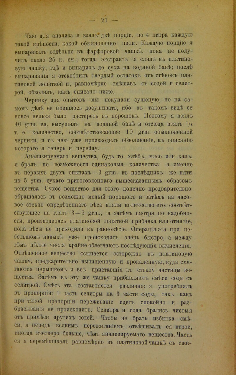 Чаю для анализа я взялъ* двѣ порціи, но 4 литра каждую такой крѣпости, какой обыкновенно пили. Калсдую порцію я выпаривалъ отдѣльно въ фарфоровой чашкѣ, пока не полу- чилъ около 25 к. см.; тогда окстрактъ я слилъ въ платино- вую чашку, гдѣ и выпарилъ до суха на водяной банѣ; послѣ выпариванія я отскоблилъ твердый остатокъ отъ стѣнокъ пла- тиновой лопаткой и, равномѣрно смѣшавъ съ содой и селит- рой, обзолилъ, какъ описано милее. Чернику для опытовъ мы покупали сушеную, но на са- момъ дѣлѣ ее пришлось досушивать, ибо въ такомъ видѣ ее вовсе нельзя было растереть въ порошокъ. Поэтому я взялъ 40 ,цтт. ея. высушилъ на водяной банѣ и отсюда взялъ 7* т. е. количество, соотвѣтствовавшее 10 §па. обыкновенной черники, и съ нею уже производилъ обзоливаніе, къ описанію котораго я теперь и перейду. Анализируемаго вещества, будь то хлѣбъ, мясо или калъ, я бралъ по возможности одинаковыя количества: а именно въ первыхъ двухъ опытахъ—3 §тт. въ послѣднихъ же пяти по 5 §тт. сухаго приготовленнаго вышесказаннымъ образомъ вещества. Сухое вещество для этого конечно предварительно обращалось въ возможно мелкій порошокъ и затѣмъ на часо- вое стекло опредѣленнаго вѣса клали количество его, соотвѣт- ствующее на глазъ 3 — 5 §гт., а затѣмъ смотря по надобно- сти, производилась платиновой лопаткой прибавка или отнятіе, пока вѣсы не приходили въ равновѣсіе. Операція эта при не- болыномъ навыкѣ уже происходить оче'нь быстро, а между тѣмъ цѣлые числа крайне облегчаютъ послѣдующія вычисленія. Отвѣшенное вещество ссыпается осторожно въ платиновую чашку, предварительно вычищенную и прокаленную, куда сме- таются перышкомъ и всѣ приставшія къ стеклу частицы ве- щества. Затѣмъ въ эту же чашку прибавляютъ смѣси соды съ селитрой. Смѣсь эта составляется различно; я употреблялъ въ пропорціи: 1 часть селитры на 3 части соды, такъ какъ при такой пропорціи перѳжиганіе идетъ спокойно и раз- брасыванія не происходить. Селитра и сода брались чистыя отъ примѣси другихъ солей. Чтобы не брать избытка смѣ- си, я передъ всякимъ перелсиганіемъ отвѣшивалъ ея втрое, иногда вчетверо больше, чѣмъ анализируемаго вещества, Часть ея я перемѣшивалъ равномѣрно въ платиновой чашкѣ съ слщ-