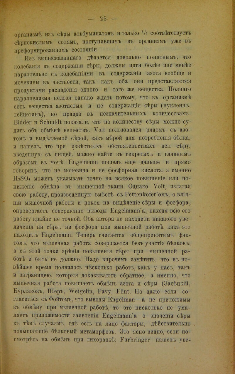 организмѣ изъ сѣры альбуминатовъ и только V3 соотвѣтствуетъ сѣрнокислымъ солямъ, поступившимъ въ организмъ уже въ преформированномъ состояніи. Изъ вышесказаннаго дѣлаѳтся довольно ггонятнымъ, что колебанія въ содѳржаніи сѣры, должны идти болѣе или менѣе параллельно съ колебаніями въ содержаніи азота вообще и мочевины въ частности, такъ какъ оба они представляются продуктами распаденія одного и того же вещества. Полнаго параллелизма нельзя однако ждать потому, что въ организмѣ есть вещества азотистыя и не содержащія сѣры (нуклеинъ, лейцетинъ), но правда въ незначительныхъ количествахъ. ВШег и бспткН показали, что по количеству сѣры можно су- дить объ обмѣнѣ веществъ. Ѵоіі. пользовался рядомъ съ азо- томъ и выдѣляемой сѣрой, какъ мѣрой для потреб л енія бѣлка, и нашелъ, что при извѣстныхъ обстоятельствахъ всю сѣру, введенную съ пищей, можно найти въ секретахъ и главнымъ образомъ въ мочѣ. Еп^еітапп пошелъ еще дальше и прямо говорить, что не мочевина и не фосфорная кислота, а именно НзбО* можетъ указывать точно на всякое повышеніе или по- ниженіе обмѣна въ мышечной ткани. Однако Ѵоіі, излагая свою работу, произведенную вмѣстѣ съ РеМепкоіег'омъ, о влія- ніи мышечной работы и покоя на выдѣленіе сѣры и фосфора, опровергаетъ совершенно выводы Еп§е1тапп'а, находя всю его работу крайне не точной. Оба автора не находили никакого уве- личеиія ни сѣры, ни фосфора при мышечной работѣ, какъ это находилъ Епдеітапп. Теперь считается общепринятымъ фак- томъ. что мышечная работа совершается безъ участія бѣлковъ, а съ этой точки зрѣнія повышенія сѣры при мышечной ра- ботѣ и быть не должно. Надо впрочемъ замѣтить, что въ но- вѣйшее время появилось нѣсколько работъ, какъ у иасъ, такъ и заграницею, которыя доказываютъ обратное, а именно, что мышечная работа повышаетъ обмѣнъ азота и сѣры (Засѣцкій, Бурлаковъ, Шеръ, ѴѴеі^ѳІіп, Раѵу, Піпі. Но даже если со- гласиться съ Фойтомъ, что выводы Еп§ѳ1тап—а не приложимы къ обмѣну при мышечной работѣ, то это нисколько не ума- ляетъ приложимости заявленія Еп&е1тапи'а о зиаченіи сѣры къ тѣмъ случаямъ, гдѣ есть на лицо факторы, дѣйствительно . повышающіе бѣлковый мѳтаморфозъ. Это ясно видно, если по- смотрѣть на обмѣнъ при лихорадкѣ: РйгЪгіпуег нашелъ уве-