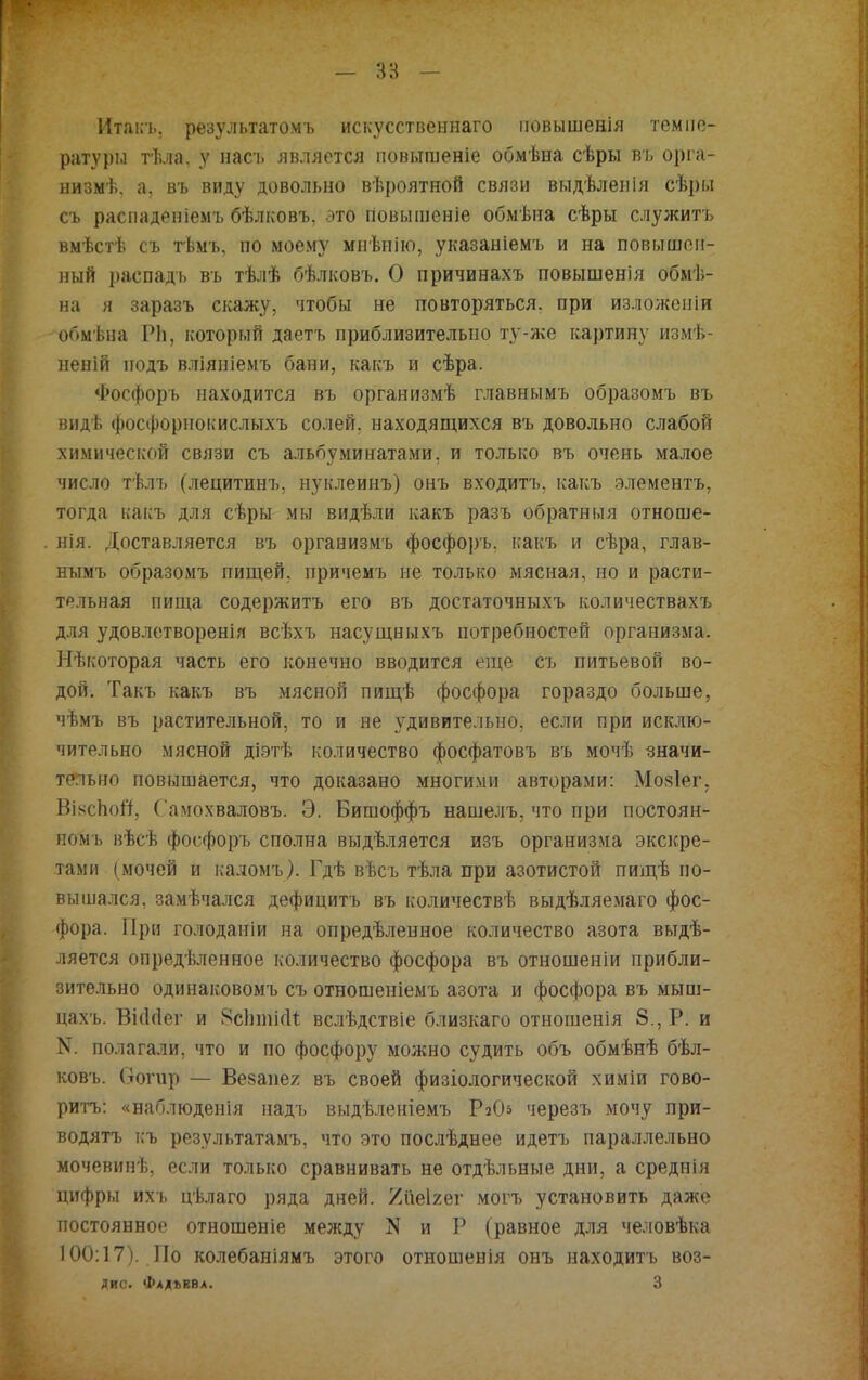 Итакъ, результатомъ искусственна™ іювышенія темпе- ратуры тѣла. у насъ является повышеніе обмѣна сѣры въ орга- низмѣ, а, въ виду довольно вѣроятной связи выдѣленія сѣрм съ распаденіемъ бѣлковъ, это повышеніе обмѣна сѣры служитъ вмѣстѣ съ тѣмъ, по моему мнѣнію, указаніемъ и на повышен- ный распадъ въ тѣлѣ бѣлковъ. О причинахъ повышенія обмѣ- на я заразъ скажу, чтобы не повторяться, при изложепіи обмѣна РЬ, который даетъ приблизительно ту-же картину измѣ- неній иодъ вліяніемъ бани, какъ и сѣра. Фосфоръ находится въ организмѣ главнымъ образомъ въ видѣ фосфорнокислыхъ солей, находящихся въ довольно слабой химической связи съ альбѵминатами, и только въ очень малое число тѣлъ (лецитинъ, нуклеинъ) онъ входить, какъ элементъ, тогда какъ для сѣры мы видѣли какъ разъ обратныя отноше- нія. Доставляется въ организмъ фосфоръ. какъ и сѣра, глав- нымъ образомъ пищей, причемъ не только мясная, но и расти- тельная пища содержитъ его въ достаточныхъ количествахъ для удовлетворенія всѣхъ насущныхъ потребностей организма. Некоторая часть его конечно вводится еще съ питьевой во- дой. Такъ какъ въ мясной пищѣ фосфора гораздо больше, чѣмъ въ растительной, то и не удивительно, если при исклю- чительно мясной діэтѣ количество фосфатовъ въ мочѣ значи- тельно повышается, что доказано многими авторами: Мояіег. Вікспоіі, Самохваловъ. Э. Бишоффъ нашелъ, что при постоян- ном!, вѣсѣ фосфоръ сполна выдѣляется изъ организма экскре- тами (мочей и каломъ). Гдѣ вѣсъ тѣла при азотистой пищѣ по- вышался, замечался дефицитъ въ количествѣ выдѣляемаго фос- фора. При голоданіи на опредѣленное количество азота выдѣ- ляется опредѣленное количество фосфора въ отношеніи прибли- зительно одинаковомъ съ отношеніемъ азота и фосфора въ мыш- цахъ. ВісМег и ЯсЬтісІі вслѣдствіе близкаго отношенія 8., Р. и N. полагали, что и по фосфору можно судить объ обмѣнѣ бѣл- ковъ. Оогир — Везанег въ своей физіологической химіи гово- ритъ: «наблюденія надъ выдѣленіемъ РаО* черезъ мочу при- водятъ къ результатами что это послѣднее идетъ параллельно мочевинѣ, если только сравнивать не отдѣльные дни, а среднія цифры ихъ цѣлаго ряда дней, /ііеігег могъ установить даже постоянное отношеніе мелсду N и Р (равное для человѣка 100:17). По колебаніямъ этого отношенія онъ находить воз- дис. Фадъвва. 3