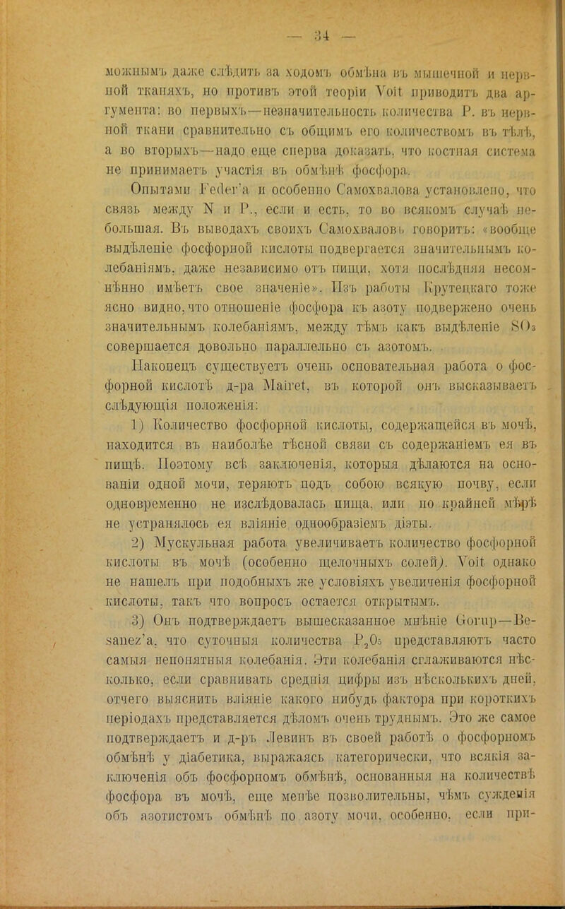 можнымъ дал;е слѣдить за ходомъ обмѣиа въ мышечной и нерв- ной ткапяхъ, но противъ этой теоріи ѴоН приводить два ар- гумента: во псрвыхъ—незначительность количества Р. въ нерв- ной ткани сравнительно съ общимъ его количеством'!, въ тѣлѣ, а во вторыхъ—надо еще сперва доказать, что костная система не принимаетъ участія въ обмѣиі. фосфора. Опытами Ге(1ег*а н особенно Самохвалова установлено, что связь между N и Р., если и есть, то во всякомъ случаѣ не- большая. Въ выводахъ своихъ Самохвалові. говорить: «вообще выдѣленіе фосфорной кислоты подвергается зпачителыіымъ ко- лебаніямъ, даже независимо отъ пищи, хотя послѣдияя несом- нѣнно имѣетъ свое зпаченіе». Пзъ работы Крутецкаго тоже ясно видно, что отношеніе фосфора къ азоту подвержено очень значительнымъ колебаиіямъ, между тѣмъ какъ выдѣленіе 80а совершается довольно параллельно съ азотомъ. Наконецъ существуете очень основательная работа о фос- форной кислотѣ д-ра Маігет, въ которой онъ высказываетъ слѣдующія положенія: 1) Количество фосфорной кислоты, содержащейся въ мочѣ, находится въ наиболѣе тѣсной связи съ содержаиіемъ ея въ пищѣ. Поэтому всѣ заключенія, которыя дѣлаются на осно- вами одной мочи, теряютъ подъ собою всякую почву, если одновременно не изслѣдовалась пища, или по крайней мѣрѣ не устранялось ея вліяніе однообразіемъ діэты. 2) Мускульная работа увеличиваете количество фосфорной кислоты въ мочѣ (особенно щелочныхъ солей/ Ѵоіт однако не нашелъ при подобныхъ же условіяхъ увеличенія фосфорной кислоты, такъ что вопросъ остается открытымъ. 3) Онъ подтверледаетъ вышесказанное мнѣніе вогир—-Ве- вапег'а. что суточныя количества Р20о представляютъ часто самыя пепонятныя колебанія. Эти колебанія сглалшваются нес- колько, если сравнивать среднія цифры изъ нѣсколькихъ дней, отчего выяснить вліяніе какого нибудь фактора при короткихъ періодахъ представляется дѣломъ очень труднымъ. Это лее самое подтверлѵдаетъ и д-ръ Левинъ въ своей работѣ о фосфорномъ обмѣнѣ у діабетика, выралсаясь категорически, что всякія за- ключенія объ фосфорномъ обмѣиѣ, основанным па количеств!, фосфора въ мочѣ, еще мепѣе позволительны, чѣмъ суждеиія объ азотнетомъ обмѣнѣ по азоту мочи, особенно, если при-