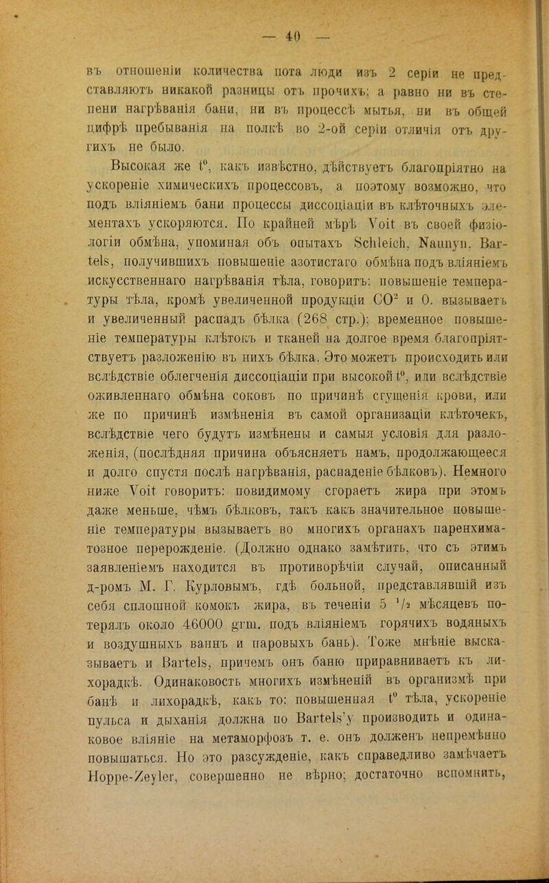 въ отношеніи количества йота люди изъ 2 серіи не пред- ставляютъ никакой разницы оть прочихъ; а равно ни въ сте- пени нагрѣванія бани, ни въ процесс!, мытья, ни въ общей цифрѣ нребыванія на полкѣ во 2-ой серіи отличія отъ дру- гн.хъ не было. Высокая же 1°, какъ извѣстно, дѣйствуетъ благопріятно на ускореніе химическихъ процессовъ, а поэтому возможно, что подъ вліяніемъ бани процессы диссоціаціи въ клѣточныхъ эл% ментахъ ускоряются. По крайней мѣрѣ Ѵоіі въ своей физіо- логіи обмѣна, упоминая объ опытахъ Нсіііеіеіі. ЭДшнуп. Ваі- іеІ8, получившихъ повышеніе азотистаго обмѣна подъ вліяніемъ искусственнаго нагрѣванія тѣла, говоритъ: иовышеніе темпера- туры тѣла, кромѣ увеличенной продукціи СО2 и 0. вызывает!, и увеличенный распадъ бѣлка (268 стр.): временное повыше- ніе температуры клѣтокъ и тканей на долгое время благопріят- ствуетъ разлолсенію въ нихъ бѣлка. Это можетъ происходить или вслѣдствіе облегченія диссоціаціи при высокой 1°, или вслѣдствіе оживленнаго обмѣна соковъ по причинѣ сгущенія крови, или лее по причинѣ измѣненія въ самой организаціи клѣточекъ, вслѣдствіе чего будутъ измѣнены и самыя условія для разло- женія, (послѣдняя причина объясняетъ намъ, продолжающееся и долго спустя послѣ нагрѣванія, распаденіе бѣлковъ). Немного ниже Лтоіі говоритъ: повидимому сгораетъ жира при этомъ далее меньше, чѣмъ бѣлковъ, такъ какъ значительное повьше- ніе температуры вызываетъ во многихъ органахъ паренхима- тозное перерожденіе. (Долишо однако замѣтить, что съ этимъ заявленіемъ находится въ противорѣчіи случай, описанный д-ромъ М. Г. Курловымъ, гдѣ больной, представлявшій изъ себя сплошной комокъ жира, въ теченіи 5 '/г мѣсяцевъ по- терялъ около 46000 §тш. подъ вліяніемъ горячихъ водяныхъ и воздушныхъ ваннъ и паровыхъ бань). Тоже мнѣніе выска- зываетъ и ВагіеІ8, причемъ онъ баню приравниваетъ къ ли- хорадкѣ. Одинаковость многихъ измѣненій въ организмѣ при банѣ и лихорадкѣ, какъ то: повышенная 1° тѣла, ускореніе пульса и дыханія должна по ВагіеІ8'у производить и одина- ковое вліяніе на метаморфозъ т. е. онъ долженъ непремѣнно повышаться. Но это разсужденіе, какъ справедливо замѣчаетъ Ыорре-/еу1ег, совершенно не вѣрио; достаточно вспомнить,