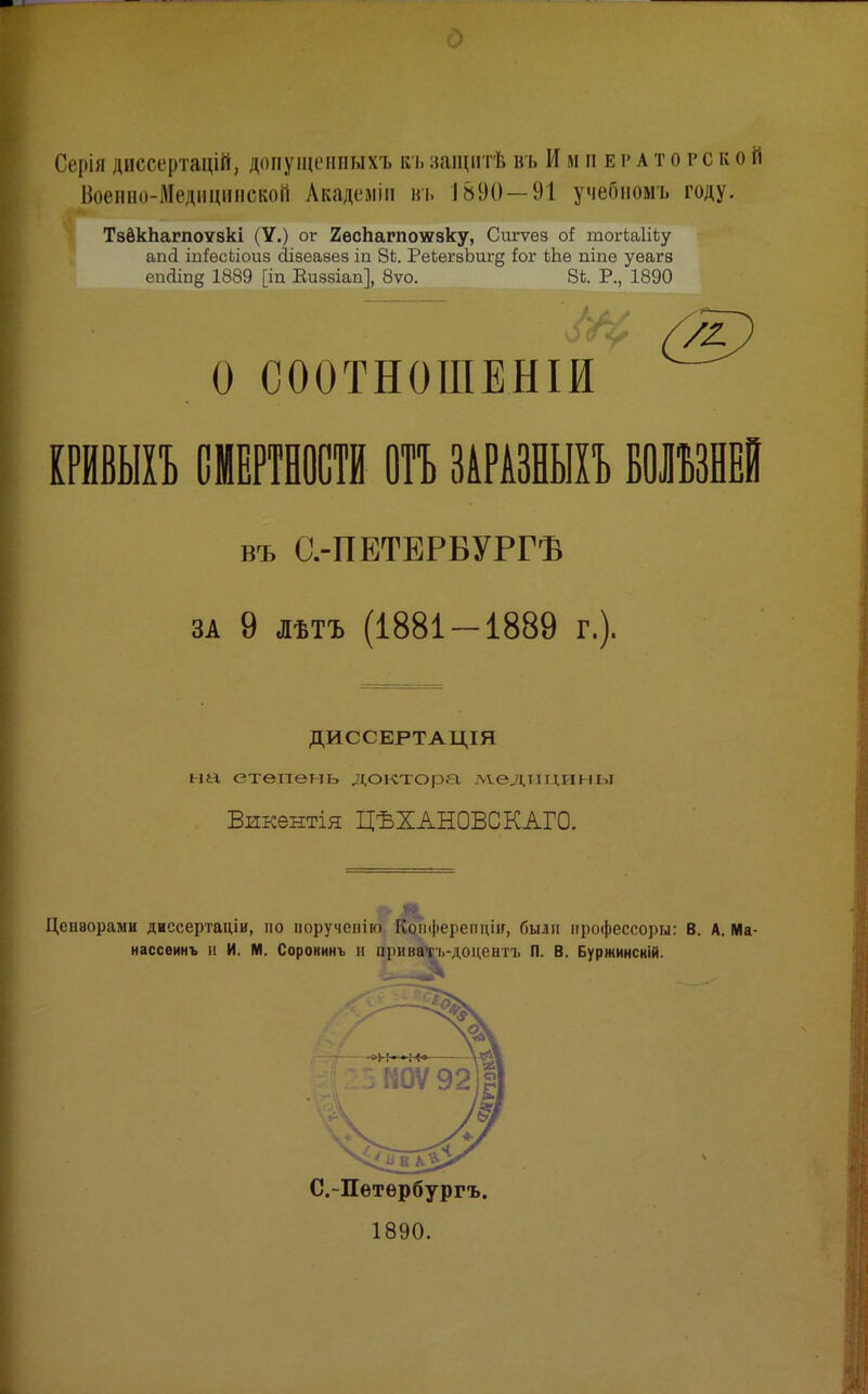 Серія диссертацій, допущенныхъ къ иаіцнтѣ въ Императорской Военпо-Медпцннской Академіи въ 1890 — 91 учебномъ году. ТзёкЬагпоУзкі (У.) ог 2ѳсЬагпоі»зку, Сигѵѳз оі тогЬаШу апЦ іпіРѳсЬіоиз (Іізеаѳез іп 8к. РеЬегзЬиг^ іог Шѳ піпѳ уѳагз еікііпд 1889 [іп Еиззіап], 8ѵо. 8і Р., 1890 о СООТНОШЕНІИ тшп СМЕРТНОСТИ отъ ЗІРАЗНЫІЪ ВОШІЕІ въ С.-ПЕТЕРБУРГѢ ЗА 9 ЛѢТЪ (1881 — 1889 г.). ДИССЕРТАЦІЯ на степень доктора лт.едпиины Викентія ЦЪХАНОВСКАГО. Цензорами диссертаціи, по порученію Коііферепціп, были профессоры: В. А. Ма- нассѳинъ и И. М. Сорокинъ н приватъ-доцентъ П. В. Буржинсній. ,л С.-Петербургъ. 1890.