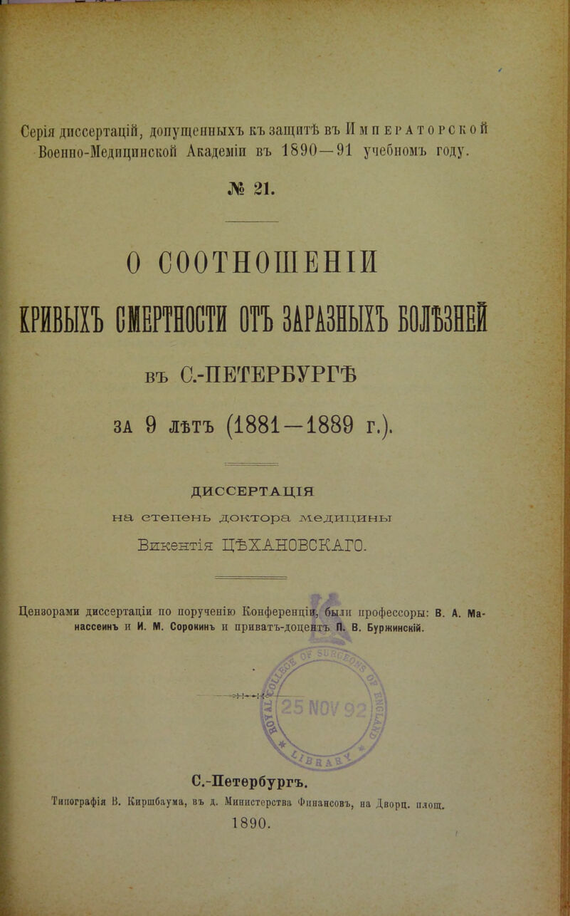 Серія диссертацій, допущенныхъ къ защитѣ въ И м п е г а т о р с к о й Военно-Медпцпнской Академіи въ 1890—91 учебномъ году. № 21. О СООТНОШЕНІИ ІРЙВЫІЪ СМЕРТНОСТИ отъ ЗАРАЗНЫХЪ ВОШНЕІ въ С.-ПЕТЕРБУРГѢ ЗА 9 ЛѢТЪ (1881 — 1889 г.). ДИССЕРТАЦІЯ на степень доктора тѵіедицины Викентія ЦѢХАНОВСКАГО. Цензорами диссертаціи по порученію Конференціи, были нрофессоры: В. А. Ма- нассеинъ к И. М. Сорокинъ п приватъ-доцентъ П. В. Буржинскій. Типографія В, Киршбаума, въ д. Министерства Финансовъ, на Дворц. п.чощ. 1890. /