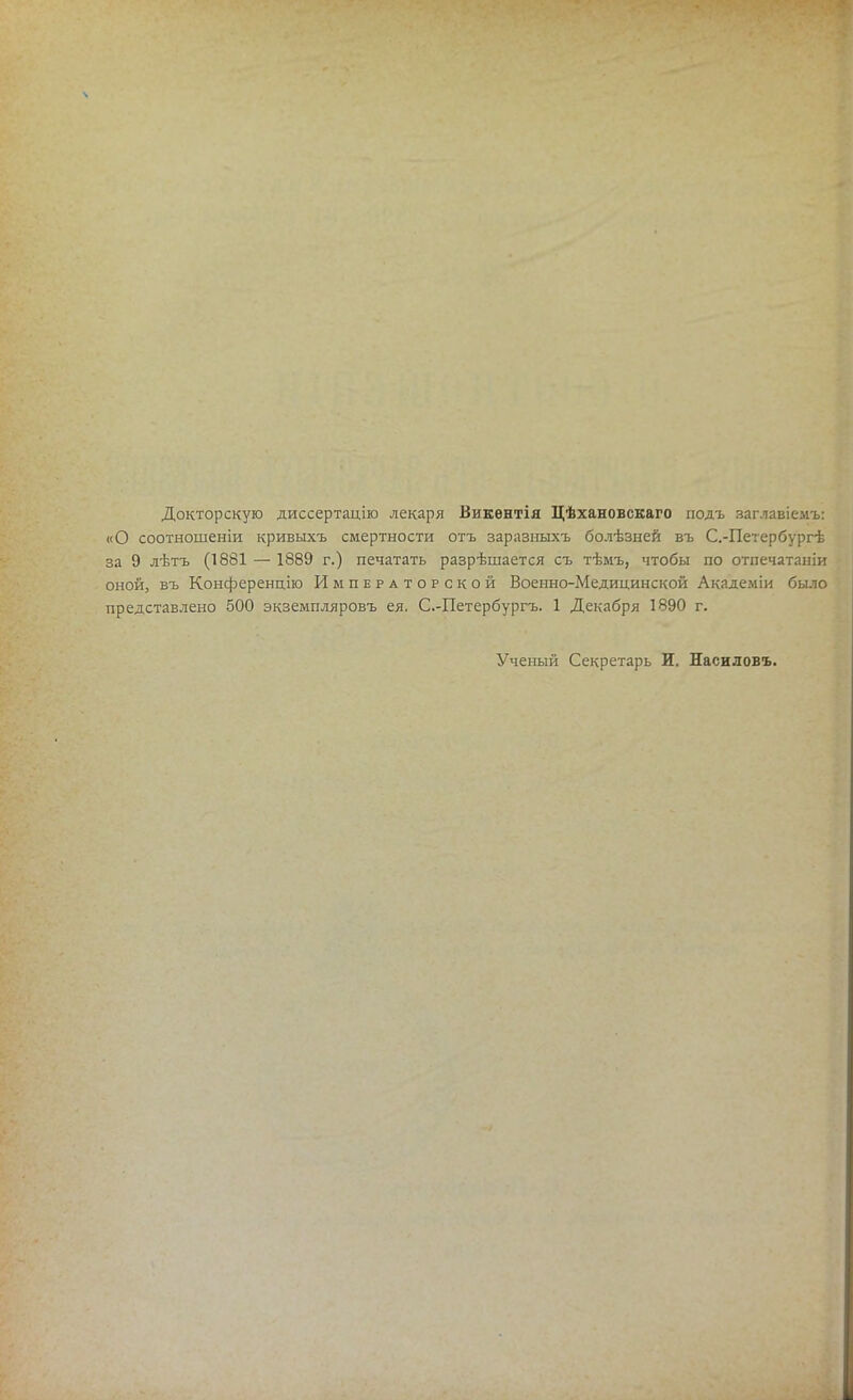 Докторскую диссертацію лекаря Викентія Цѣхановскаго подъ заглавіемъ: «О соотношеніи кривыхъ смертности отъ заразныхъ болѣзней въ С.-Петербургѣ за 9 лѣтъ (1881 — 1889 г.) печатать разрѣшается съ тѣмъ, чтобы по отпечатаніи ^1 оной, въ Конференцію Императорской Военно-Медицинской Академіи было ^ представлено 500 экземпляровъ ея. С.-Петербургъ. 1 Декабря 1890 г. Ученый Секретарь И. Насиловъ.