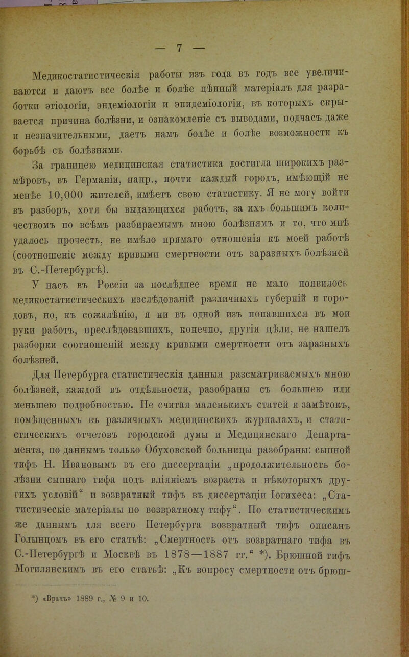 Меднкостатіістическіл работы изъ года въ годъ все увеличи- ваются II даютъ все болѣе и болѣе цѣнный матеріалъ для разра- ботки этіологіи, эндеміологіи и эпидеміологіи, въ которыхъ скры- вается причина болѣзни, и ознакомленіе съ выводами, подчасъ даже II незначительными, даетъ намъ болѣе и болѣе возможности къ борьбѣ съ болѣзнями. За границею медицинская статистика достигла широкихъ раз- мѣровъ, въ Германіи, напр., почти каждый городъ, имѣющій не менѣе 10,000 жителей, имѣетъ свою статистику. Я. не могу войти въ разборъ, хотя бы выдающихся работъ, за ихъ. большимъ коли- чествомъ по всѣмъ разбираемымъ мною болѣзнямъ и то, что мнѣ удалось прочесть, не имѣло прямаго отношенія къ моей работѣ (соотношеніе между кривыми смертности отъ заразныхъ болѣзней въ С.-Петербургѣ). У насъ въ Россіи за послѣднее время не мало появилось медикостатистическихъ изслѣдованій различныхъ губерній и горо- довъ, но, къ сожа.тѣнію, я ни въ одной изъ попавшихся въ мои руки работъ, преслѣдовавшихъ, конечно, другія цѣли, не нашелъ разборки соотношеній между кривыми смертности отъ заразныхъ болѣзней. Для Петербурга статистическія данныя разсматриваемыхъ мною болѣзней, каждой въ отдѣльности, разобраны съ большею и.ш меньшею подробностью. Не считая маленькихъ статей я замѣтокъ, помѣщенныхъ въ различныхъ медицинскихъ журналахъ, и стати- стическихъ отчетовъ городской думы и Медицинскаго Департа- мента, по даннымъ только Обуховской больницы разобраны: сыпной тифъ Н. Ивановымъ въ его диссертаціи „продолжительность бо- лѣзни сыпнаго тифа подъ вліяніемъ возраста и нѣкоторыхъ дру- гихъ условій и возвратный тифъ въ диссертаціи Іогихеса: „Ста- тистическіе матеріалы по возвратному тифу. По статистическимъ же даннымъ д.ая всего Петербурга возвратный тифъ описанъ Голынцомъ въ его статьѣ: „Смертность отъ возвратнаго тифа въ С.-Петербургѣ и Москвѣ въ 1878—1887 гг,“ *). Брюшной тифъ Могилянскимъ въ его статьѣ: „Къ вопросу смертности отъ брюш-