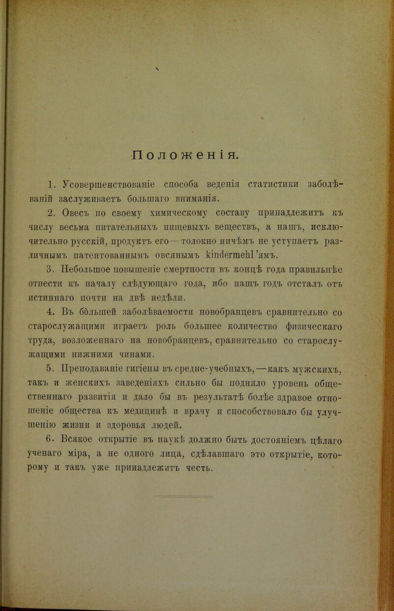 ваній заслуживаетъ большаго вниманія. 2. Овесъ по своему химическому составу принадлежитъ къ числу весьма питательныхъ пиш,евыхъ веществъ, а нашъ, исклю- чительно русскій, продуктъ его — толокно ничѣмъ не уступаетъ раз- личнымъ патентованнымъ овсянымъ кіпДегтеЫ’ямъ. 3. Небольшое повышеніе смертности въ концѣ года правильнѣе отнести къ началу слѣдующаго года, ибо нашъ годъ отста-тъ отъ истиннаго почти на двѣ недѣли. 4. Въ ббльшей заболѣваемости новобранцевъ сравнительно со старослужащими играетъ роль большее количество физическаго труда, возложеннаго на новобранцевъ, сравнительно со старослу- жащими нижними чинами. 5. Преподаваніе гигіены въ средне-учебныхъ,—какъ мужскихъ, такъ и женскихъ заведеніяхъ сильно бы подняло уровень обще- ственнаго развитія и дало бы въ результатѣ болѣе здравое отно- шеніе общества къ медицинѣ и врачу и способствовало бы улуч- шенію жизни и здоровья людей. 6. Всякое открытіе въ наукѣ должно быть достояніемъ цѣлаго ученаго міра, а не одного лица, сдѣлавшаго это открытіе, кото- рому и такъ уже принадлежитъ честь.