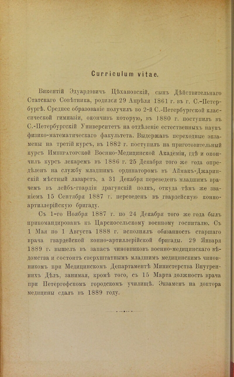 Викентій Эдуардовичъ Цѣхановскій, сынъ Дѣйствительнаго Статскаго Совѣтника, родился 29 Апрѣля 1861 г. въ г. С.-Петер- бургѣ. Среднее образованіе получилъ во 2-й С.-Петербургской клас- сической гимназіи, окончивъ которую, въ І880 г. поступилъ въ С.-Петербургскій Университетъ на отдѣленіе естественныхъ наукъ физико-математическаго факультета. Выдержавъ переходные экза- мены на третій курсъ, въ 1882 г, поступилъ на приготовительный курсъ Императорской Военно-Медицинской Академіи, гдѣ и окон- чи.!іъ курсъ лекаремъ въ 1886 г. 25 Декабря того же года опре- дѣленъ на службу младшимъ ординаторомъ въ Аймакъ-Джарин- скій мѣстный лазаретъ, а 31 Декабря переведенъ младшимъ вра- чемъ въ лейбъ-гвардіи драгунскій полкъ, откуда тѣмъ же зва- ніемъ 15 Сентября 1887 г. переведенъ въ гвардейскую конно- артшалерійскую бригаду. Съ 1-го Ноября 1887 г. по 24 Декабря того же года бы.іъ прикомандированъ къ Царскосельскому военному госпита.аю. Съ 1 Мая по 1 Августа 1888 г. исполнялъ обязанность старшаго врача гвардейской конно-артиллерійской бригады. 29 Января 1889 г. вышелъ въ запасъ чиновниковъ военно-медицинскаго вѣ- домства и состоитъ сверхштатнымъ младшимъ медицинскимъ чинов- никомъ при Медицинскомъ Департаментѣ Министерства Внутрен- нихъ Дѣлъ, занимая, кромѣ того, съ 15 Марта до.іжность врача при Петергофскомъ городскомъ училиш,ѣ. Экзаменъ на доктора