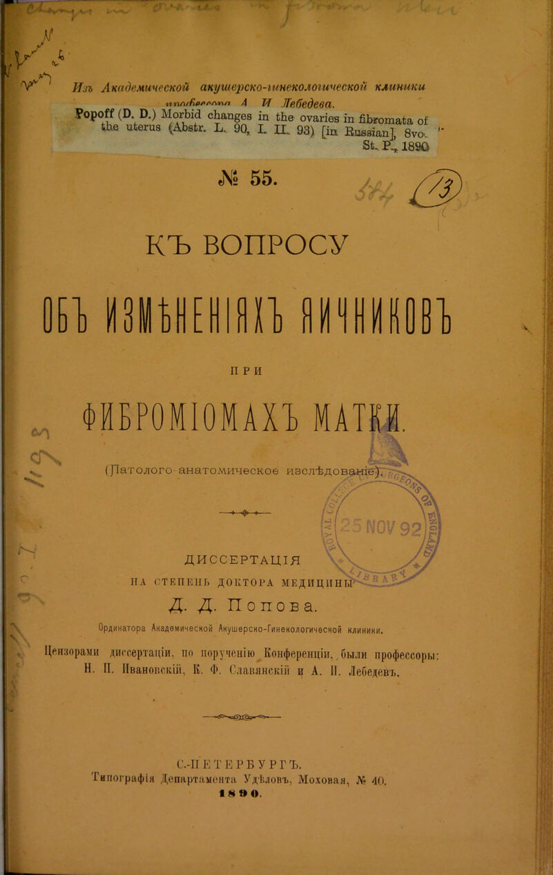 АГ У Ил Академической акушерско-іынекс^логической клиники нплгбммпл А И Лебедева. ?ороГС (В В.) МогЫа сЬап&ез іп Шѳ оѵагіѳв іп ЙЬготаіа о* <0ха иіѳгив (АЬвіг. 90, Ь П. 93) [щ Ешаіап], 8ѵо. 1890 Л» 55. А. 0) КЪ ВОПРОСУ и изм 1] в о при сгч ФИБРОМІОМАХЪ МАТКИ. ([Іатолого-анатомическое изслѣдова«і557Тг> ДИССЕРТАЦІЯ НА СТЕПЕНЬ ДОКТОРА МЕДИЦИНЫ Д. Д. Попова. Ординатора Академической Акушерско-Гинекологической клинини. Цензорами диссертации, по порученію Конференцін. были профессоры: Н. П. Иваноіісіші, К. Ф. Славянекій ц А. II. Лебедовъ. С.-П Е Т Е Р Б У Р Г Ъ. Типографія Департамента Удѣловъ, Моховая, № 40. 18 »©.