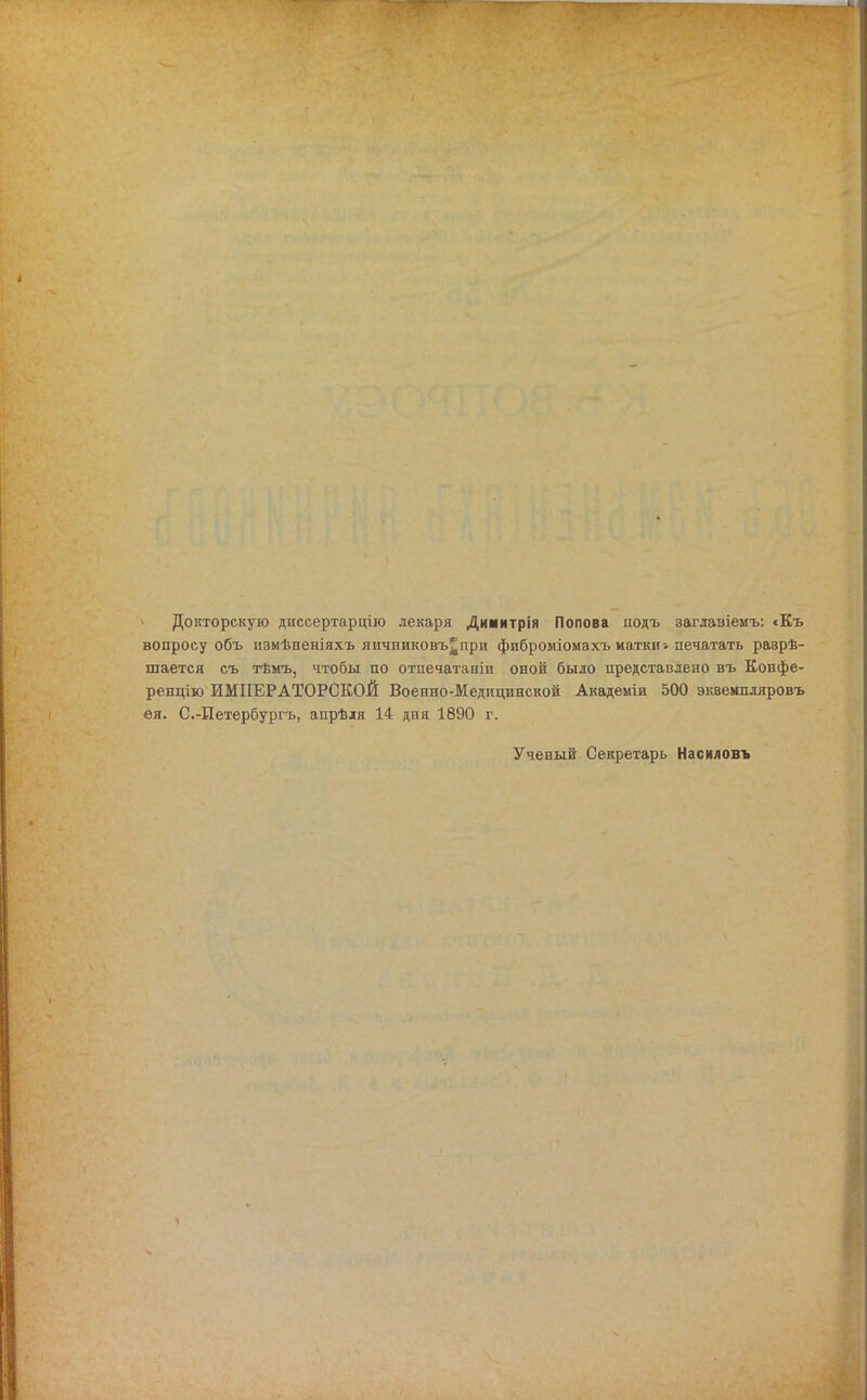 Докторскую диссертарцію лекаря Димитрія Попова нодъ заглавіемъ: <Къ вопросу объ измѣненіяхъ яичниковъ^при фиброміомахъ матки; печатать разрѣ- шается съ тѣмъ, чтобы по отпечатаніи оной было представлено въ Копфе- ренцію ИМПЕРАТОРСКОЙ Военно-Медицинской Академіи 500 эквемпляровъ ея. С.-Петербургъ, апрѣля 14 дпя 1890 г. Ученый Секретарь Насиловъ