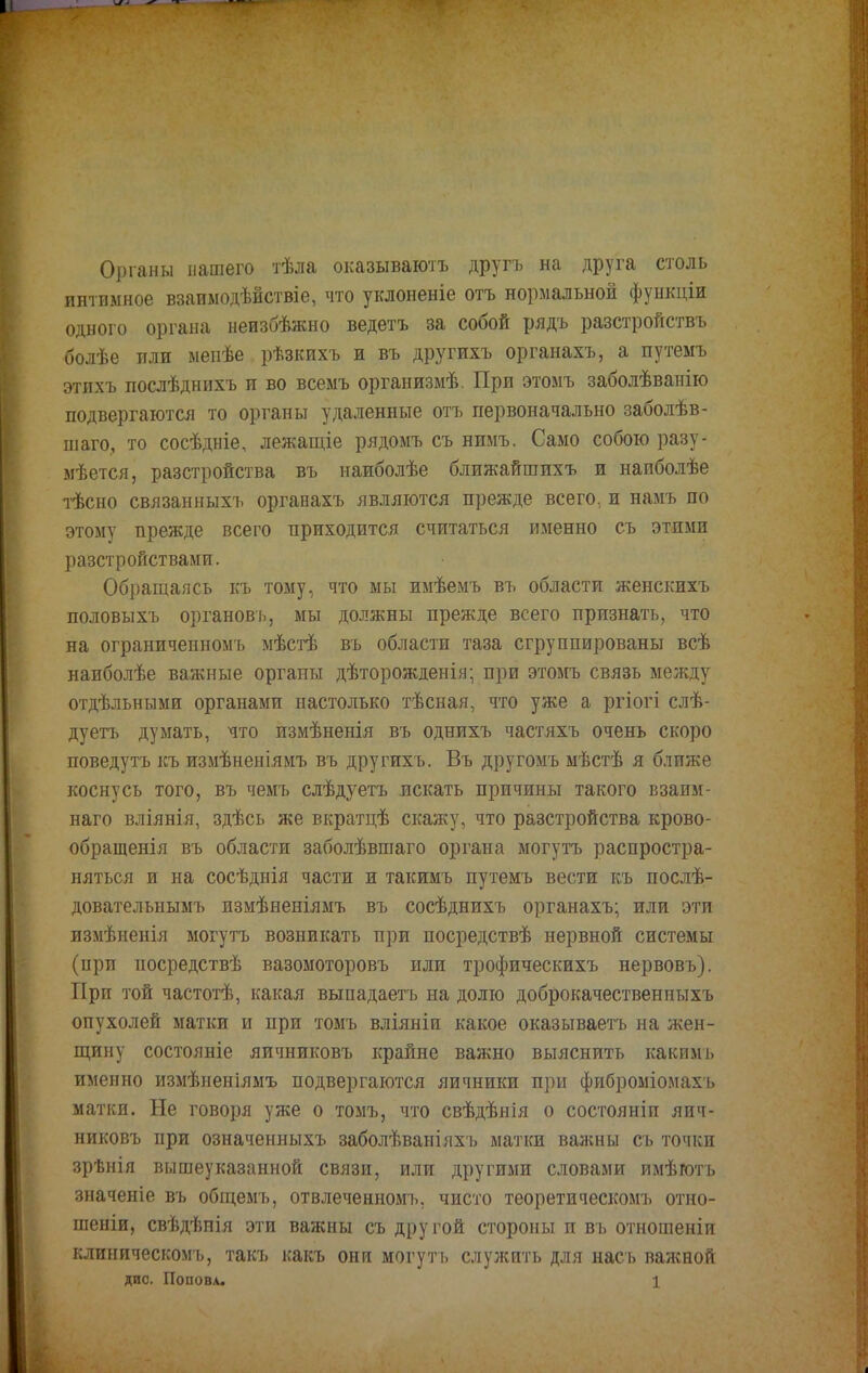 Органы нашего тѣла оказываютъ другъ на друга столь интимное взаимодѣйствіе, что уклоненіе отъ нормальной функціи одного органа неизбѣжно ведетъ за собой рядъ разстройствъ болѣе или мепѣе рѣзкихъ и въ другихъ органахъ, а путемъ этихъ послѣднихъ и во всемъ организмѣ. При этомъ заболѣванію подвергаются то органы удаленные отъ первоначально заболѣв- піаго, то сосѣдніе, лежащіе рядомъ съ нимъ. Само собою разу- мѣется, разстройства въ наиболѣе ближайшихъ и наиболѣе тѣсно связанныхъ органахъ являются прежде всего, и намъ по этому прежде всего приходится считаться именно съ этими разстройствами. Обращаясь къ тому, что мы имѣемъ въ области женскихъ половыхъ органовь, мы должны прежде всего признать, что на ограниченномъ мѣстѣ въ области таза сгруппированы всѣ наиболѣе важные органы дѣторожденія; при этомъ связь между отдѣльными органами настолько тѣсная, что уже а ргіогі слѣ- дуетъ думать, что измѣненія въ однихъ частяхъ очень скоро поведутъ къ измѣненіямъ въ другихъ. Въ другомъ мѣстѣ я ближе коснусь того, въ чемъ слѣдуетъ искать причины такого взаим- наго вліянія, здѣсь же вкратцѣ скажу, что разстройства крово- обращенія въ области заболѣвшаго органа могутъ распростра- няться и на сосѣднія части и такимъ путемъ вести къ послѣ- довательнымъ измѣненіямъ въ сосѣднихъ органахъ; или эти измѣненія могутъ возникать при посредствѣ нервной системы (при посредствѣ вазомоторовъ или трофическихъ нервовъ). При той частотѣ, какая выпадаетъ на долю доброкачественныхъ опухолей матки и при томъ вліяніи какое оказываетъ на жен- щину состояніе яичниковъ крайне важно выяснить какимъ именно измѣненіямъ подвергаются яичники при фиброміомахъ матки. Не говоря уже о томъ, что свѣдѣнія о состояніп яич- никовъ при означенныхъ заболѣваніяхъ матки важны съ точки зрѣнія вышеуказанной связи, или другими словами имѣготъ значеніе въ общемъ, отвлеченномъ, чисто теоретическомъ отно- шеніи, свѣдѣнія эти важны съ другой стороны и въ отношеніи клиническомъ, такт, какъ они могутъ служить для насъ важной