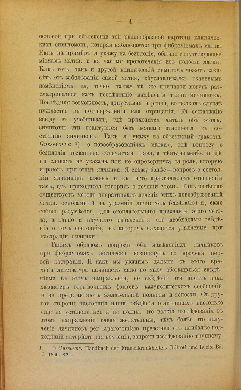 основой при объясненіи той разнообразной картпны клиничес- кихъ спмнтомовъ, которая наблюдается при фиброміомахъ матки. Какъ на прпмѣръ я укажу на безплодіе, обычно сопутствующее міомамъ матки, и на частыя кровотеченіл изъ полости матки. Какъ тотъ, такъ и другой клиническій симптомъ можетъ зави- сѣть отъ заболѣванія самой матки, обусловливая^ тканевымъ пзмѣненіемъ ея, точно также тѣ же припадки могутъ раз- сматриваться какъ послѣдствіе измѣненія ткани яичниковъ. Послѣдняя возможность, допустимая а ргіогі, во всякомъ случаѣ нуждается въ подтвержденіи или отрицаніи. Къ сожалѣнію всюду въ учебникахъ, гдѣ приходится читать объ этомъ, симптомы эти трактуются безъ всякаго отношенія къ со- стоянію яичниковъ. Такъ я укажу на объемистый трактатъ Оиззегогѵ'а «о новообразованіяхъ матки», гдѣ вопросу о безплодіи посвящена объемистая глава, и тѣмъ не менѣе нигдѣ ни словомъ не указана или не опровергнута та роль, которую играютъ при этомъ яичники. Я скажу болѣе—вопросъ о состоя- ніи яичниковъ важенъ и въ чисто практическомъ отношеніи тамъ, гдѣ приходится говорить о леченіи міомъ. Какъ извѣстно существуетъ методъ оперативнаго леченія этихъ новооброзованій матки, основанный на удаленіи яичниковъ (сазігаііо) и, само собою разумѣется, для окон чате льнаго призяанія этого мето- да, а равно и научнаго разъясненія его необходимы свѣдѣ- нія о томъ состояніи, въ которомъ находятся удаляемые при кастраціи яичники. Такимъ образомъ вопросъ объ измѣненіяхъ яичниковъ при фиброміомахъ логически возникнулъ со времени пер- вой кастраціи. И какъ мы увидимъ дальше съ этого вре- мени литература начинаетъ мало по малу обогащаться свѣдѣ- ніями въ этомъ направленіи, но свѣдѣнія эти носятъ пока характеръ отрывочныхъ фактовъ, казуистическихъ сообщеній и не представляютъ желательной полноты и ясности. Съ дру- гой стороны настоящія наши свѣдѣнія о яичникахъ настолько еще не установились и не полны, что всякія изслѣдованія въ этомъ направленіи очень желательны, тѣмъ болѣе что полу- ченіе яичниковъ рег Іарагоіотіат представляетъ наиболѣе под- ходящій матеріалъ для изученія, вопреки ивслѣдованію трупному. 1 ') Ѳиззегош. НапйЪисЬ «Дег Егаиепкгапкііеіѣеп. ВШгоПі шіД Ьйске Вй. I. 1886. 82.
