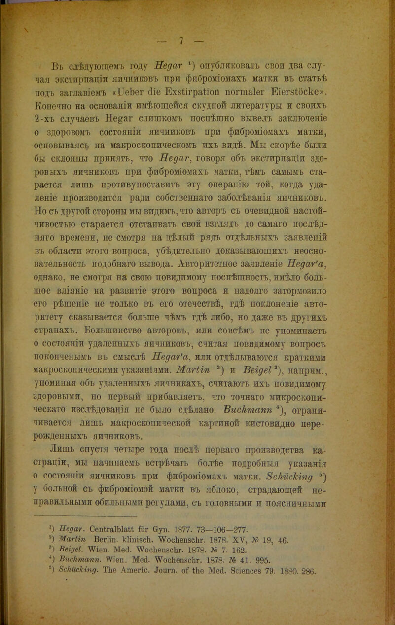 Въ слѣдующемъ году Недаг *) опубликовалъ свои два слу- чая экстирпаціл яичниковъ при фиброміомахъ матки въ статьѣ подъ заглавіемъ «ІТеЬег сііе Ехзиграйоп погтаіег Еіегзібске». Конечно на основаніи имѣющейся скудной литературы и своихъ 2-хъ случаевъ Не&аг слишкомъ поспѣшно вывелъ заключеніе о здоровомъ состояніи яичниковъ при фиброміомахъ матки, основываясь на макроскопическомъ ихъ видѣ. Мы скорѣе были бы склонны принять, что Недаг, говоря объ экстирпаціи здо- ров ыхъ яичниковъ при фиброміомахъ матки, тѣмъ самымъ ста- рается лишь противупоставить эту операцію той, когда уда- лете производится ради собствениаго заболѣванія яичниковъ. Но съ другой стороны мы видимъ, что авторъ съ очевидной настой- чивостью старается отстаивать свой взглядъ до самаго послѣд- няго времени, не смотря на цѣлый рядъ отдѣльныхъ заявленій въ области этого вопроса, убѣдительно доказывающихъ неосно- вательность подобнаго вывода. Авторитетное заявленіе Недаг'а, однако, не смотря на свою повидимому поспѣшность, имѣло боль- шое вліяніе на развитіе этого вопроса и надолго затормозило его рѣшеніе не только въ его отечествѣ, гдѣ поклоненіе авто- ритету сказывается больше чѣмъ гдѣ либо, но даже въ другихъ странахъ. Большинство авторовъ, или совсѣмъ не упоминаетъ о состояніи удаленныхъ яичниковъ, считая повидимому вопросъ поконченымъ въ смыслѣ Недаг'а, или отдѣлываются краткими макроскопическимиуказаніями. Магііп 2) и Веідеі2), наприм., упоминая объ удаленныхъ яичникахъ, считаютъ ихъ повидимому здоровыми, но первый прибавляетъ, что точнаго микроскопи- ческая изслѣдованія не было сдѣлано. Висктапп 4), ограни- чивается лишь макроскопической картиной кистовидно пере- рожденныхъ яичниковъ. Лишь спустя четыре года послѣ перваго производства ка- страціи, мы начпнаемъ встрѣчать болѣе подробныя указанія о состояніи яичниковъ при фиброміомахъ матки. Зскйскіпд 5) у больной съ фиброміомой матки въ яблоко, страдающей не- правильными обильными регулами, съ головными и поясничными ») Недаг. СепѣгаІЫаМ Шг Ѳуп. 1877. 73—106—277. а) Магііп Вегііп. кІіпізсЬ. ѴѴоеЬепзсЬг. 1878. XV, № 19, 46. *) Беіуеі. \Ѵіеп. Мей. ѴѴосЬепзсЪг. 1878. № 7. 162. *) Висктапп. ѴѴіеп. Мей. \ѴосЬеп8сЬг. 1878. № 41. 995. !) ЗсНііскіпд. ТЬе Атегіс. «Топгп. оГ ѣЬе Мей. Зсіепсез 79. 1880. 286.