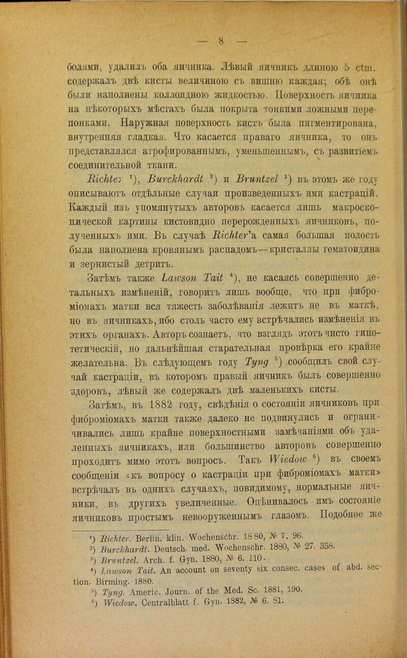 болями, удалилъ оба яичника. Лѣвый яичникъ длиною 5 сіиі. содержалъ двѣ кисты величиною съ вишню каждая; обѣ онѣ были наполнены коллоидною жидкостью. Поверхность яичника на нѣкоторыхъ мѣстахъ была покрыта тонкими ложными пере- понками. Наружная поверхность кисть была пигментирована, внутренняя гладкая. Что касается нраваго яичника, то онъ представлялся атрофированным!), уменьшенным'!., сь развитіемъ соединительной ткани. ШсЫег *), ВшсЫагсіЬ 2) и Вгипігеі 3) въ этомъ же году описываютъ отдѣльные случаи произведенныхъ ими кастрацій. Каждый изъ упомянутыхъ авторовъ касается лишь макроско- пической картины кистевидно перерожденныхъ яичнкковъ, по- лу ченныхъ ими. Въ случаѣ Шскіеѵ\ самая большая полость была наполнена кровяяымъ распадомъ—кристаллы гематоидина и зернистый детритъ. Затѣмъ также Ьагѵзоп Таіі 4), не касаясь совершенно де- та льныхъ измѣненій, говорить лишь вообще, что при фибро- міомахъ матки вся тяжесть заболѣванія лежитъ не въ маткѣ, но въ яичникахъ,ибо столь часто ему встрѣчались измѣненія въ этихъ органахъ. Авторъ сознаетъ. что взглядъ этотъ чисто гипо- тетически, но дальнѣйшая старательная провѣрка его крайне желательна. Въ слѣдующемъ году Тупд 5) сообщилъ свой слу- чай кастраціи, въ которомъ правый яичникъ былъ совершенно здоровъ, лѣвый же содержалъ двѣ маленькихъ кисты. Затѣмъ, въ 1882 году, свѣдѣнія о состояніи яичниковъ при фиброміомахъ матки также далеко не подвинулись и ограни- чивались лишь крайне поверхностными замѣчаніями объ уда- ленныхъ яичникахъ, или большинство авторовъ совершенно проходить мимо этотъ вопросъ. Такъ УѴіеЛои; 6) въ своемъ сообщеніи «къ вопросу о кастраціи при фиброміомахъ матки» встрѣчалъ въ однихъ случаяхъ, повидимому, нормальные яич- ники, въ другихъ увеличенные. Оцѣнивалось имъ состояніе яичниковъ простымъ невооруженнымъ глазомъ. Подобное же ') ВісЫег. Вегііп. кііп. ѴѴосЬепзсЬг. 18 80, № 7. 96. 2) ѣигскЫгйі. БеиізсЪ. тей. ЧѴосЬепзсЬг. 1880, № 27. 358. 3) Вгипігеі. АгсЬ. I Сгуп. 1880, № 6. 110. *) і(Ш8оп Тагі. Ап ассошИ; оп зеѵепѣу зіх сопзес. сазез оі аМ. зес- Ііоп. Вігтіп^. 1880. 8) Тупд. Атегіс Іоигп. оі' іЬе Мей. 8с 1881, 190. Жсйош. СепІгаІЫаи I. &уп. 1882, № 6. 81.