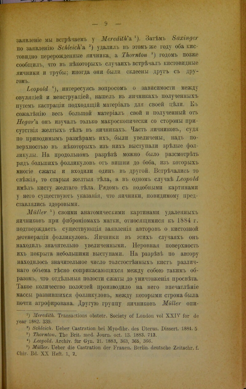 залвленіе мы ветрѣчаемъ у ЖегаШ'а '). Затѣмъ Зсіхіпдег по заявленію ЗсШеЛ'а 2) удалилъ въ этомъ же году оба кис- товпдно перерожденные яичника, а Т/ютіоп 3) годомъ позже сообщплъ, что въ нѣкоторыхъ случапхъ встрѣчалъ кистовидные яичнпкн и трубы; иногда они были склеены другъ съ дру- гомъ. ЬеороІЛ 4), интересуясь вопросомъ о зависимости между овуляціей и менструаціей, нашелъ въ яичникахъ полученныхъ путемъ кастраціи подходящій матеріалъ для своей цѣли. Къ сожалѣнію весь большой матеріалъ свой и полученный отъ ДедагЪ онъ изучалъ только макроскопически со стороны при- сутствія желтыхъ тѣлъ въ яичникахъ. Часть яичниковъ, судя по приводимымъ размѣрамъ ихъ, были увеличены, надъ по- верхностью въ нѣкоторыхъ изъ нихъ выступали зрѣлые фол- ликулы. На продольномъ разрѣзѣ можно было разсмотрѣть рядъ болыпихъ фолликуловъ отъ вишни до боба, изъ которыхъ многіе сжаты и входили одинъ въ другой. Встрѣчались то свѣжія, то старыя желтыя тѣла, а въ одномъ случаѣ ЬеороШ имѣлъ кисту желтаго тѣла. Рядомъ съ подобными картинами у него существуютъ указанія, что яичники, иовидимому пред- ставлялись здоровыми. МгШег 5) своими анатомическими картинами удаленныхъ яичниковъ при фиброміомахъ матки, относящимися къ І884 г. подтверждаем существующія заявленія авторовъ о кистозной дегенераціи фолликуловъ. Яичники въ этихъ случаяхъ онъ находилъ значительно увеличенными. Неровная поверхность ихъ покрыта небольшими выступами. На разрѣзѣ по автору находилось значительное число толстостѣнныхъ кисть различ- ная объема тѣсно соприкасающихся между собою такимъ об- разомъ, что отдѣльныя полости сжаты до уничтоженія просвѣта. Такое количество полостей производило на него впечатлѣніе массы развившихся фолликуловъ, между которыми строма была почти атрофирована. Другую группу яичниковъ Мйііеѵ опи- *) МегесіііН. Тгапзасііопз оЬзкеЬг. Зосіеіу оі' Ьоікіоп ѵоі XXIV іЪг <1е уеаг 1882. 339. ') ЗсМеіс/і. ІІеЬег СазЬгаѣіоп Ьеі Муо-йЪг. сіез Шегиз. Біззегі. 1884. 5 3) Т/ютіоп. ТЬе Вгй. шей. ^игп. осі. 13. 1883. 713. *) ЬеороЫ. АгсЬіѵ. Гаг (іуп. 21. 1883, 363, 366, 366. ь) Мйііег. ѴеЬег йіе Сазігаііоп сіег Ггаиеіі. Вегііп. сіеігізсііе 2еіІзс1іг. і*. СЬіг. В(1. XX Ней. 1, 2.