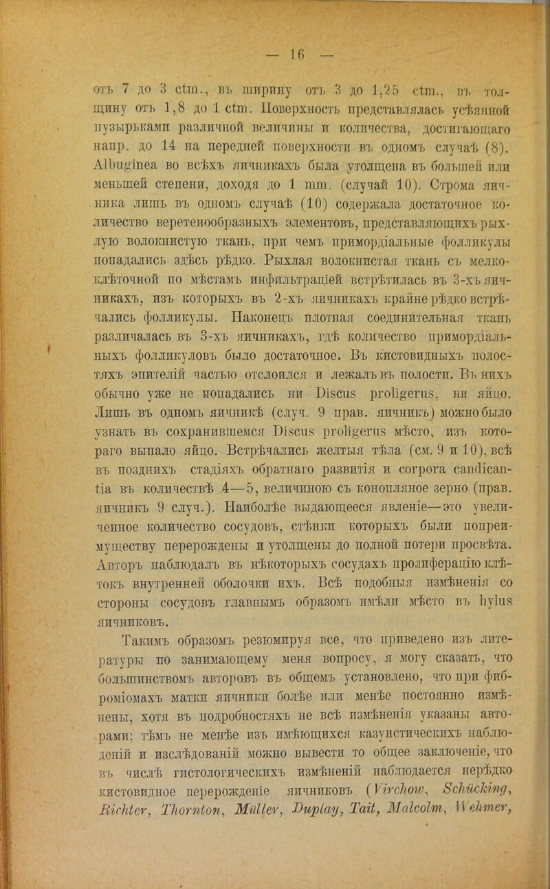 отъ 7 до 3 сіліі., въ ширину отъ 3 до 1,25 сѣпь, въ тол- щину отъ 1,8 до 1 стш. Поверхность представлялась усѣянной пузырьками различной величины и количества, достигающаго напр. до 14 на передней поверхности въ одномъ случаѣ (8). АІЬиіііпеа во всѣхъ яичникахъ была утолщена въ болыиеіі или меньшей степени, доходя до 1 тт. (случай 10). Строма яич- ника лишь въ одномъ случаѣ (10) содержала достаточное ко- личество веретенообразныхъ элементовъ, иредставляющихъ рых- лую волокнистую ткань, при чемъ примордіалъные фолликулы попадались здѣсь рѣдко. Рыхлая волокнистая ткань съ мелко- клѣточной по мѣстамъ инфяльтраціей встрѣтилась въ 3-хъ яич- никахъ, изъ которыхъ въ 2-хъ яичникахъ крайне рѣдко встрѣ- чались фолликулы. Наконецъ плотная соединительная ткань различалась въ 3-хъ яичникахъ, гдѣ количество примордіаль- ныхъ фолликуловъ было достаточное. Въ кистовидныхъ полос- тяхъ эпителій частью отслоился и лежалъвъ полости. Вьнихъ обычно уже не попадались ни Бізсиз рго1і§'епі8, ни яйцо. Лишь въ одномъ яичникѣ (случ. 9 прав, яичникъ) можно было узнать въ сохранившемся Бізспз ргоИцепш мѣсто, изъ кото- раго выпало яйцо. Встрѣчались желтыя тѣла (см. 9 и 10), всѣ въ позднихъ стадіяхъ обратнаго развитія и согрога саікіісаи- Ііа въ количествѣ 4—5, величиною съ конопляное зерно (прав, яичникъ 9 случ.). Наиболѣе выдающееся явленіе—это увели- ченное количество сосудовъ, стѣнки которыхъ были попреи- муществу перерождены и утолщены до полной потери просвѣта. Авторъ наблюдалъ въ нѣкоторыхъ сосудахъ пролиферацію клѣ- токъ внутренней оболочки ихъ. Всѣ подобиыя измѣненія со стороны сосудовъ главнымъ образомъ имѣли мѣсто въ Ііуіив яичниковъ. Такимъ образомъ резюмируя все, что приведено изъ лите- ратуры по занимающему меня вопросу, я могу сказать, что большинствомъ авторовъ въ общемъ установлено, что при фиб- роміомахъ матки яичники болѣе или менѣе постоянно измѣ- нены, хотя въ подробностяхъ не всѣ измѣненія указаны авто- рами; тѣмъ не менѣе изъ имѣтощихся казуистическихъ наблю- деній и изслѣдованій можно вывести то общее заключеніе, что въ числѣ гистологи ческихъ измѣненій наблюдается нерѣдко кистовидное перерожденіе яичниковъ (Ѵъгскощ ВсЪйсЫпд, ЯШеѵ, Ткотіоп, МШег, Яиріау, Таіі, МаЫпг, П ектег,