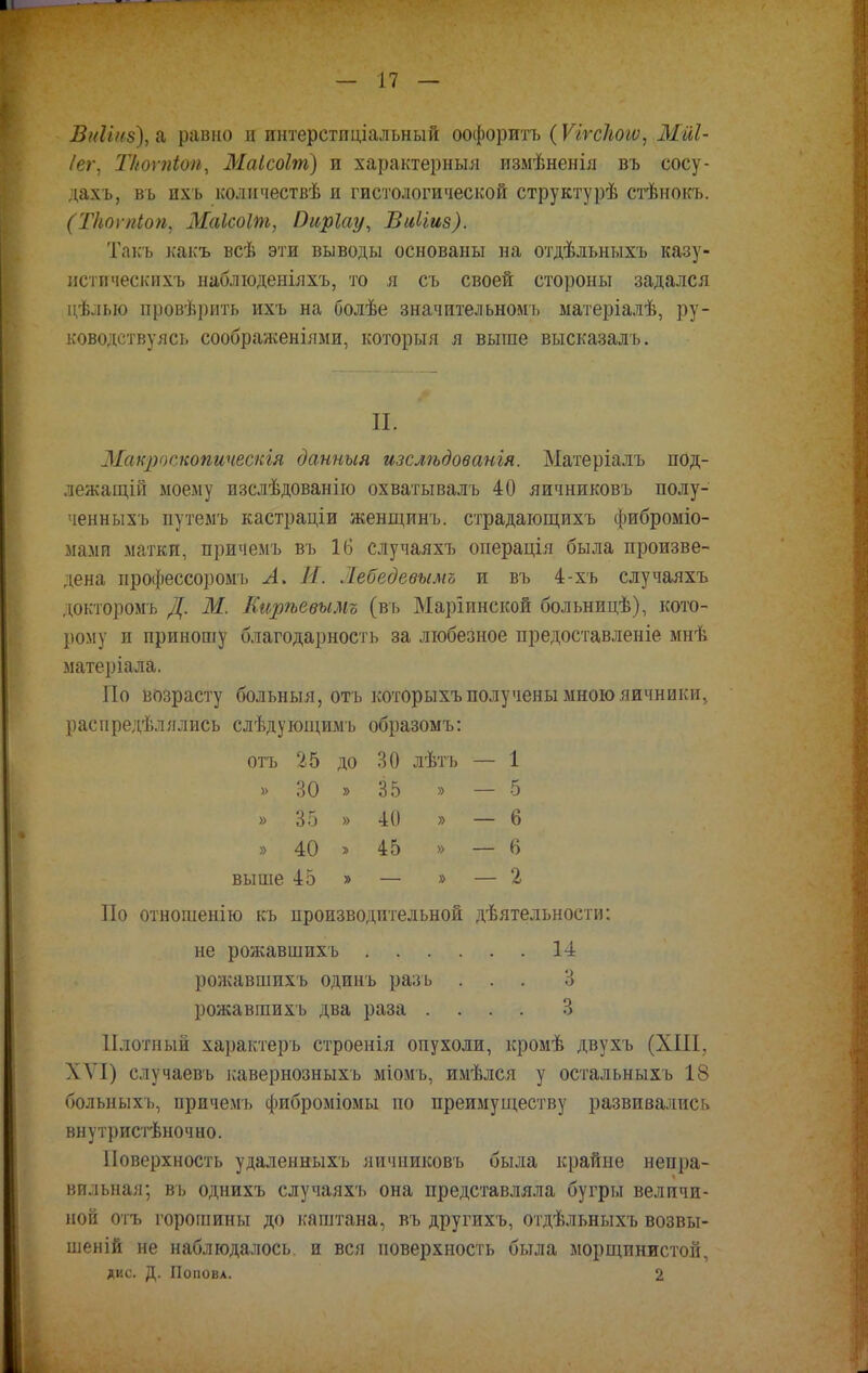 Вніінз), а равно и интерстпціальный оофоритъ (Ѵігскогѵ, Мйі- /ег, Ткоѵпіоп, Маісоіт) и характерныл измѣненія въ сосу- дахъ, въ пхъ количествѣ и гистологической структурѣ стѣнокъ. (Ткоѵпіоп, Маісоіш, йиріау, БиИиз). Такъ какъ всѣ эти выводы основаны на отдѣльныхъ казу- истпческихъ наблюденіяхъ, то я съ своей стороны задался цѣлью провѣрить ихъ на болѣе значительном!» матеріалѣ, ру- ководствуясь соображеніями, который я выше высказалъ. II, Макрпскопичеспія данныя изслѣдованія. Матеріалъ под- лежащій моему изслѣдованію охватывалъ 40 яичниковъ полу- тени ыхъ путемъ кастраціи женщинъ. страдающихъ фиброміо- мами матки, причемъ въ 16 случаяхъ оиерація была произве- дена профессором!» А. И. Жебедевымъ и въ 4-хъ случаяхъ докторомъ Д. Ж. Кирѣевымъ (въ Маріпнской больницѣ), кото- рому и приношу благодарность за любезное предоставленіе мнѣ матеріала. По возрасту больныя, отъ которыхъ получены мною яичники, распредѣлялись слѣдующимъ образомъ: отъ 25 до 30 лѣтъ — 1 » 30 » 35 V — 5 » 35 » 40 » — 6 » 40 » 45 » — 6 выше 45 » — » — 2 По отношенію къ производительной дѣятельности: не рожавшпхъ 14 рожавшихъ одинъ разъ ... 3 рожавшихъ два раза .... 3 Плотный характеръ строенія опухоли, кромѣ двухъ (XIII, XVI) случаевъ кавернозныхъ міомъ, имѣлся у остальныхъ 18 больныхъ, причемъ фиброміомы по преимуществу развивались внутристѣночно. Поверхность удаленныхъ яичниковъ была крайне непра- вильная; въ однихъ случаяхъ она представляла бугры величи- ной отъ горошины до каштана, въ другихъ, отдѣльныхъ возвы- шеній не наблюдалось, и вся поверхность была морщинистой, дис. Д. Попова. 2