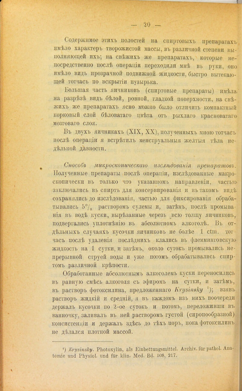 Содержимое этихъ полостей на сниртовыхъ прщ&дшахъЯ имѣло характерь творожистой массы, въ различной степени вы- полняющей пхъ; на свѣжихъ же ирепаратахъ, которые не- посредственно послѣ операціи переходили мнѣ вь руки, оно имѣло видь прозрачной подвижной жидкости, быстро вытекаю- щей тотчасъ по вскрытіи пузырька. Большая часть яичниковъ (спиртовые препараты) имѣла на разрѣзѣ видъ бѣлой, ровной, гладкой поверхности, на свѣ- жихъ же препаратахъ ясно можно было отличить компактный корковый слой бѣловатаго цвѣта отъ рыхлаго красноватаго мозговаго слоя. Въ двухъ яичнпкахъ (XIX, XX), полученныхъ мною тотчасъ послѣ операціи я встрѣтялъ менструальный желтыя тѣла не- дельной давности. Способъ микроекопическаго изслѣдованія ирепаратовъ. Полученные препараты послѣ операціи, изслѣдовакные макро- скопически въ только что указанномь направленіи, частью заключались въ спиртъ для консервированія и въ такомъ впдѣ сохранялись до изслѣдованія, частью для фиксированія обраба- тывались 5°/0 растворомъ сулемы и, затѣмъ, послѣ промыва- нія въ водѣ куски, вырѣзанные черезъ всю толщу яичниковъ, подвергались уплотнѣнію въ абсолютномъ алкоголѣ. Въ от- дѣльныхъ случаяхъ кусочки яичниковъ не болѣе 1 сын. тот часъ послѣ удаленія послѣднихъ клались въ флемминговскую жидкость на 1 сутки, и затѣмъ, около сутокъ промывались не- прерывной струей воды и уже потомъ обрабатывались спир- томъ различной крѣпости. Обработанные абсолютнымь алкоголемъ куски переносились въ равную смѣсь алкоголя съ эфиромъ на сутки, п затѣмъ, въ растворъ фотоксилина, предложеннаго Нгузіпхку взявь растворъ жидкій и средній, я вь каждомъ изь нихъ поочередп держалъ кусочки по 2-ое сутокъ и потомъ, переложивши въ ванночку, заливалъ въ ней растворомъ густой (сиропообразной) консистенціи и держалъ здѣсь до тѣхъ поръ, пока фотоксилнн ь не дѣлался плотной массой. ') КгувіпзЪу. РЬоіохуІіп, аІ5 ЕіпЬеІІип^тіиеІ. АгсЬіѵ. і'ііг раіЬоІ. Апа- Іотіе ипсі РЬузіоІ. ипй іиг кііп. Мей. В(1. 108, 217.