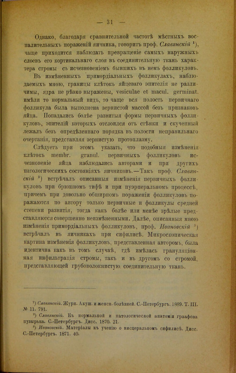 Однако, благодаря сравнительной частотѣ мѣстныхъ вос- палительныхъ пораженій яичника, говорить проф. Славянскій *), чаще приходится наблюдать превращеніе самыхъ наружи ыхь слоевъ его кортикальнаго слоя въ соединительную ткань харак- тера стромы сь исчезновеніемъ бывшихъ въ немъ фолликуловъ. Въ измѣненныхъ примордіальныхъ фолликулахъ, наблю- даемыхъ мною, границы клѣтокъ яйцеваго эпителія не разли- чимы, ядра не рѣзко выражены, ѵезісиіае еі тасиі. ^егтіпаі. имѣли то нормальный видь, то чаще вся полость первичнаго фолликула была выполнена зернистой массой безъ признаковь яйца. Попадались болѣе развитыя формы первичныхъ фолли- куловъ, эпителій которыхъ отслоился отъ стѣнки и скученный лежалъ безъ опредѣленнаго порядка въ полости неправильнаго очертанія, представляя зернистую протоплазму. Слѣдуетъ при этомъ указать, что подобныя измѣненія клѣтокъ тетЬг. ^гаіші. первичныхъ фолликуловъ ис- чезновеніе яйца наблюдались авторами и при другихъ патологическихъ состояніяхъ яичниковъ.—Такъ проф. Славян- скій 2) встрѣчалъ описанный измѣненія первичныхъ фолли- куловъ при брюшномъ тифѣ и при пуэрперальномъ процессѣ, причемъ при довольно обширномъ пораженіи фолликуловъ по- ражаются по автору только первичные и фолликулы средней степени развитія, тогда какъ болѣе или менѣе зрѣлые пред- ставляются совершенно неизмѣненными. Далѣе, описанныя много пзмѣненія примордіальныхъ фолликуловъ, проф. Ивановен/гі 3) встрѣчалъ въ яичникахъ при сифилисѣ. Микроскопическая картина измѣненія фолликуловъ, представленная авторомь, была идентична какъ въ томъ случаѣ, гдѣ имѣлась грану ляціон- ная инфильтрація стромы, такъ и въ другомъ со стромой, представляющей грубоволокнистую. соединительную ткань. г) Славянскій. Журн. Акуш. и женск. болѣзней. С.-Петербургъ. 1889. Т. III. № 11. 791. 2) Слаѳянскій. Къ нормальной и патологической анатоміи граафова пузырька. С.-Петербургъ. Дисс. 1870. 21. *) Иваноѳскій. Матеріалы къ ученію о висцеральномъ сифилисѣ. Дисс. С.-Петербургъ. 1871. 40.