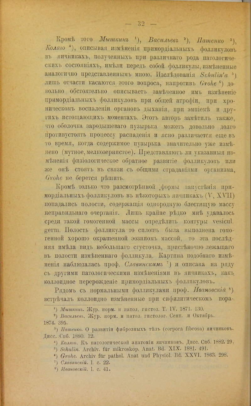 Колям) *), описывая измѣненія примордіалміыхъ фолликуловъ въ яичникахъ, полученныхъ при различнаго рода патологиче скпхъ состояпіяхъ, имѣлп передъ собой фолликулы, измененные аналогично представленным!, много. Изслѣдованія 8сШіп'а лишь отчасти касаются этого вопроса, напротиві, ОѵоТье 6) до вольно обстоятельно описываеть замѣченное имъ измѣненіе иримордіальныхъ фолликуловъ при общей атрофіи, прп хро- ническомъ воспаленіи органовъ дыханіл, при эмпіемѣ и дру- ѵихъ пстощающихъ моыентахъ. Этотъ авторъ замѣтплъ также, что оболочка зародышеваго пузырька можетъ довольно долги противустоять процессу распаденія и ясно различается еще въ то время, когда содержимое пузырька значительно уже изме- нено (мутное, мелкозернистое). Представляют!, ли указанный из- мѣненія физіологическое обратное развитіе фоллпкулоіп, или же онѣ стоять въ связи съ общими страдаміями организма, Стоке не берется рѣшить. Кромѣ только что разсмотрѣнной „формы запустѣнія прп- мордіальныхъ фолликуловъ въ нѣкоторыхъ яичникахъ (У, XVII) попадались полости, содержания однородную блестящую массу неправпльнаго очертанія. Лишь крайне рѣдко мнѣ удавалось среди такой гомогенной массы опредѣлить контуры ѵевіспі. §егш. Полость фолликула то сплошь была выполнена гомо- генной хорошо окрашенной эозиномъ массой, то эта послед- няя пмѣла видъ неболынаго сгусточка, прнстѣночио лежащаго въ полости измѣненнаго фолликула. Картпна подобнаго измѣ- ненія наблюдалась проф. Славянскимъ 7) и описана на ряду съ другими патологическими измѣненіями въ яичникахъ, какъ. коллоидное перерожденіе примордіальныхъ фолликуловъ. Рядомъ съ нормальными фолликулами ироф. Жвановскій 8) встрѣчалъ коллоидно измѣненные при сифилитическомъ пора- Мышкинъ. Жур. норм, н натол. гистол. Т. IV. 1871. 130. 2) Васильева. Жур. норм, и натол. гистолог. Септ, п Октябрь. 1874. 395. 3) Латенко. О развнтіп фиброзпыхъ тѣлъ (еогрога Ш)го$а) япчниковъ. Дисс.Сиб. 1880. 12. *) Коляго. Къ патологической аиатоміи япчниковъ. Дисс. Спб. 1882.29. 5) 8сШіп. ЛгсЬіѵ. йіг тікгозкор. Апаі. Ж XIX. 1881. 491. •) Огоііе. АгеЫѵ Йг раШоІ. Апаі ипй Рігузіоі. В(і. XXVI. 1863. 298. 7) Славяпскій. 1. с. 22. 8) Ивановскій. 1. с. 41.