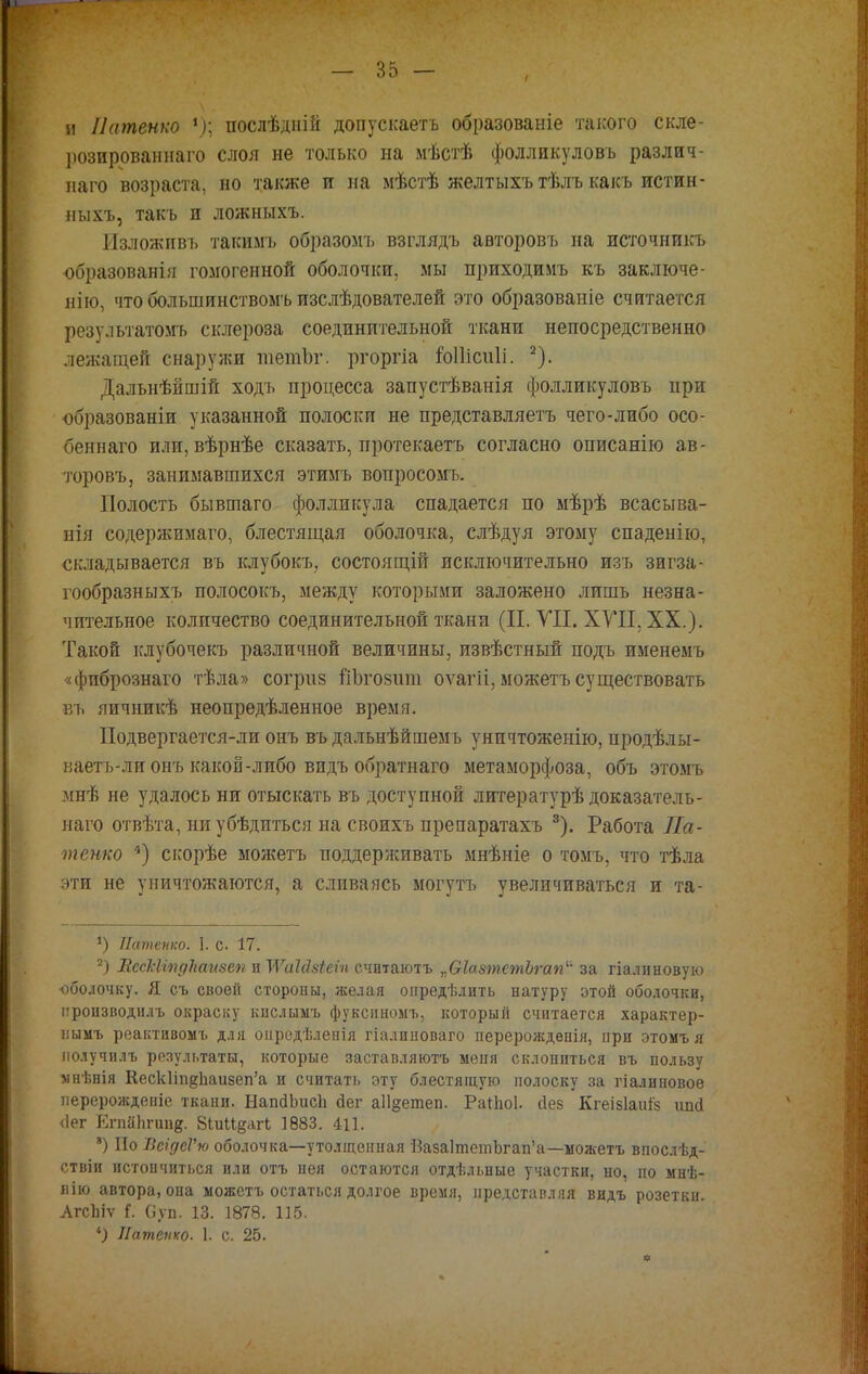 и Патенко *); послѣдній допускаетъ образованіе такого скле- })озированнаго слоя не только на мѣстѣ фолликуловъ различ- на™ возраста, но также и на мѣстѣ желтыхъ тѣлъ какъ истин- ныхъ, такъ и ложныхъ. Изложпвъ такимъ образомъ взглядъ авторовъ на источникъ образования гомогенной оболочки, мы приходимъ къ заключе- нію, что большинствомъ изслѣдователей это образованіе считается результатомъ склероза соединительной ткани непосредственно лежащей снаружи шетЪг. ргоргіа іоІІісіШ. 2). Дальнѣйшій ходъ процесса запустѣванія фолликуловъ при образованы указанной полоски не представляетъ чего-либо осо- беннаго или, вѣрнѣе сказать, протекаетъ согласно описанію ав- торовъ, занимавшихся этимъ вопросомъ. Полость бывшаго фолликула спадается по мѣрѣ всасыва- ііііі содержимаго, блестящая оболочка, слѣдуя этому спаденію, складывается въ клубокъ, состоящій исключительно изъ зигза- гообразныхъ полосокъ, между которыми заложено лишь незна- чительное количество соединительной ткани (П. VII. XVII. XX.). Такой клубочекъ различной величины, извѣстный подъ именемъ «фибрознаго тѣла» согриз йЪговшп оѵагіі, можетъ существовать въ яичникѣ неопредѣленное время. Подвергается-ли онъ въ дальнѣйшемъ уничтоженію, продѣлы- каетъ-лионъ какой-либо видъ обратнаго метаморфоза, объ этомъ мнѣ не удалось ни отыскать въ доступной литературѣ доказатель- наго отвѣта, ниубѣдиться на своихъ препаратахъ 3). Работа Па- тенко 4) скорѣе можетъ поддерживать мнѣніе о томъ, что тѣла эти не уничтожаются, а сливаясь могутъ увеличиваться и та- *) Патенко. 1. с. 17. 2) ВссЫтдЬаизеп и УѴаЫзіеіп считаютъ „ѲІазтетЪгап за гіалиновую оболочку. Я съ своей стороны, желая опредѣлить натуру этой оболочки, ііропзводилъ окраску кислымъ фуксиномъ, который считается характер- нымъ реактивомъ для оиредѣленія гіалиноваго перерожденія, при этомъ я получилъ результаты, которые заставляютъ меня склониться въ пользу мнѣнія КескИп^Ьаизеп'а и считать эту блестящую полоску за гіалиновое перерожденіе ткани. НапсІЬисІі бег а11§етеп. Раіпоі. гіез Кгеізіаиіз ипй <1ег ЕгпаЬгипд. біиіідагі 1883. 411. ') По ВеідеѴю оболочка—утолщенная Ва$а]тетогап'а—можетъ впослѣд- ствіи истончиться или отъ нея остаются отдѣльные участки, но, по мнѣ- яію автора, она можетъ остаться долгое время, представляя видъ розетки. АгсЬіѵ {. Суп. 13. 1878. 115. *) Патенко. 1. с. 25.