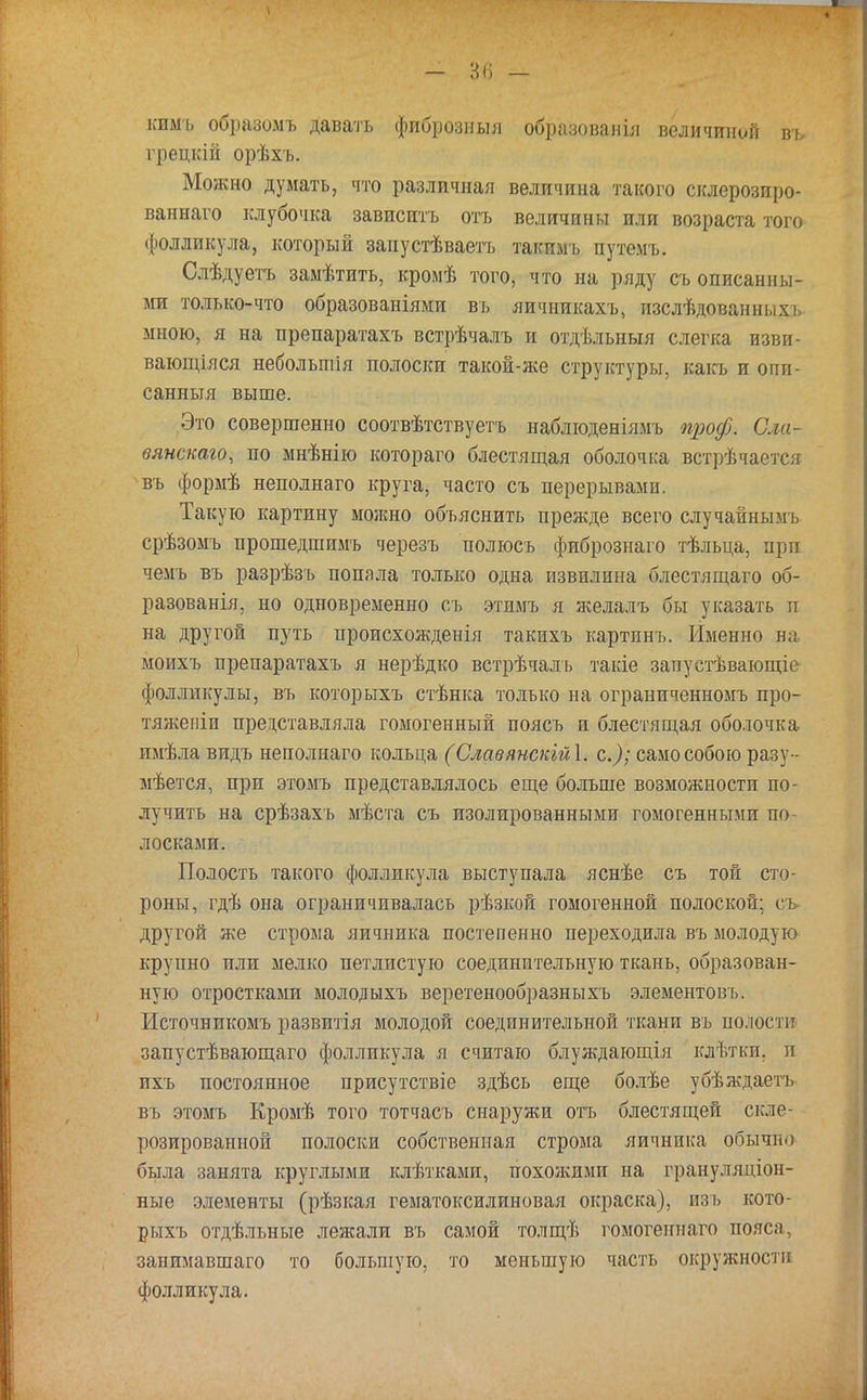 кпмъ образомъ давать фпброзныя образованіл величиной въ грецкій орѣхъ. Можно думать, что различная величина такого склерозиро- ваннаго клубочка зависитъ отъ величины или возраста того фолликула, который занустѣваетъ такпмъ путемъ. Слѣдуетъ замѣтить, вромѣ того, что на ряду съ описанны- ми только-что образованіями въ яичникахъ, изслѣдованныхъ мною, я на препаратахъ встрѣчалъ и отдѣльныя слегка изви- вающіяся небольтія полоски такой-же структуры, какъ и опи- санныя выше. Это совершенно соотвѣтствуетъ наблюденіямъ проф. Сла- вянскаго, по мнѣнію котораго блестящая оболочка встрѣчается ■въ формѣ неполнаго круга, часто съ перерывами. Такую картину можно объяснить прежде всего случайными срѣзомъ прошедшимъ черезъ полюсь фпбрознаго тѣльца, при чемъ въ разрѣзъ попала только одна извилина блестящаго об- разовали, но одновременно съ этимъ я желалъ бы указать и на другой путь происхожденія такихъ картинъ. Именно н,-; моихъ препаратахъ я нерѣдко встрѣчаль такіе запустѣвающіе фолликулы, въ которыхъ стѣнка только на ограниченномъ про- тяженіи представляла гомогенный поясъ и блестящая оболочка имѣла видъ неполнаго кольца (Славянскійі. с); само собою разу- мѣется, при этомъ представлялось еще больше возможности по- лучить на срѣзахъ мѣста съ изолированными гомогенными по лосками. Полость такого фолликула выступала яснѣе съ той сто- роны, гдѣ она ограничивалась рѣзкой гомогенной полоской; съ другой же строма яичника постепенно переходила въ молодую крупно или мелко петлистую соединительную ткань, образован- ную отростками молодыхъ веретенообразныхъ элементовъ. Источникомъ развитія молодой соединительной ткани въ полости запустѣвающаго фолликула я считаю блуждающія клѣткп. п ихъ постоянное присутствіе здѣсь еще болѣе убѣждаетъ въ этомъ Кромѣ того тотчасъ снаружи отъ блестящей скле- розированиой полоски собственная строма яичника обычіы была занята круглыми клѣтками, похожими на грануляціон- ные элементы (рѣзкая гематоксилиновая окраска), изь кото- рыхъ отдѣльные лежали въ самой толщѣ гомогеннаго пояса, занимавшаго то большую, то меньшую часть окружности фолликула.