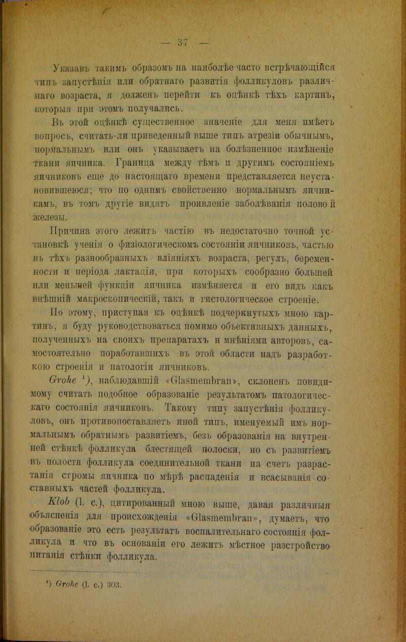 — '61 — Указавъ такммъ образомъ на наиболѣе часто встрѣчающійся типъ запустѣиія или обратнаго развитія фолликулов ь различ- наго возраста, я долженъ перейти къ оцѣнкѣ тѣхъ картинъ, которыя при этомъ получались. Въ этой оцѣнкѣ существенное значеніе для меня имѣеть вопросъ, считать-ли приведенный выше типъ атрезіи обычнымъ, нормальными или онъ указываешь на болѣзненное измѣненіе ткани яичника. Граница между тѣмъ и другимъ состояніемъ яичниковъ еще до настоящаго времени представляется неуста- новившеюся; что по однимъ свойственно нормальнымъ яични- камъ, въ томъ другіе видятъ проявленіе заболѣванія половой железы. Причина этого лежитъ частію въ недостаточно точной ус- тановка- ученія о физіологическомъ состояніи яичниковъ, частью въ тѣхъ разнообразныхъ вліяніяхъ возраста, регулъ, беремен- ности и періода лактаціи, при которыхъ сообразно большей или меньшей функціи яичника измѣняется и его видъ какъ внѣшній макроскопическій, такъ и гистологическое строеніе. По этому, приступая къ оцѣнкѣ подчеркнутыхъ мною кар- тинъ, я буду руководствоваться помимо объективныхъ данныхъ, полученныхъ на своихъ препаратахъ и мнѣніями авторовъ, са- мостоятельно поработавшихъ въ этой области надъ разработ- кою строенія и патологіи яичниковъ. Оѵоііе г), наблюдавшій «СтІазтетЬгап», склоненъ повиди- мому считать подобное образованіе результатомъ патологичес- каго состоянія яичниковъ. Такому типу запустѣнія фоллику- ловъ, онъ противопоставляетъ иной типъ, именуемый имъ нор- мальнымъ обратнымъ развитіемъ, безь образованія на внутрен- ней стѣнкѣ фолликула блестящей полоски, но съ развитіемъ въ полости фолликула соединительной ткани на с четь разрас- танія стромы яичника по мѣрѣ распаденія и всасыванія со- ставныхъ частей фолликула. КІоЬ (1. е.), цитированный мною выше, давая различный объясненія для происхожденія «ОІазтетЬгаи», думаетъ, что образованіе это есть результатъ воспалительнаго состоянія фол- ликула и что въ основаніи его лежитъ мѣстное разстройство питанія стѣнки фолликула. •) ОгоПс (1. с.) зоз.