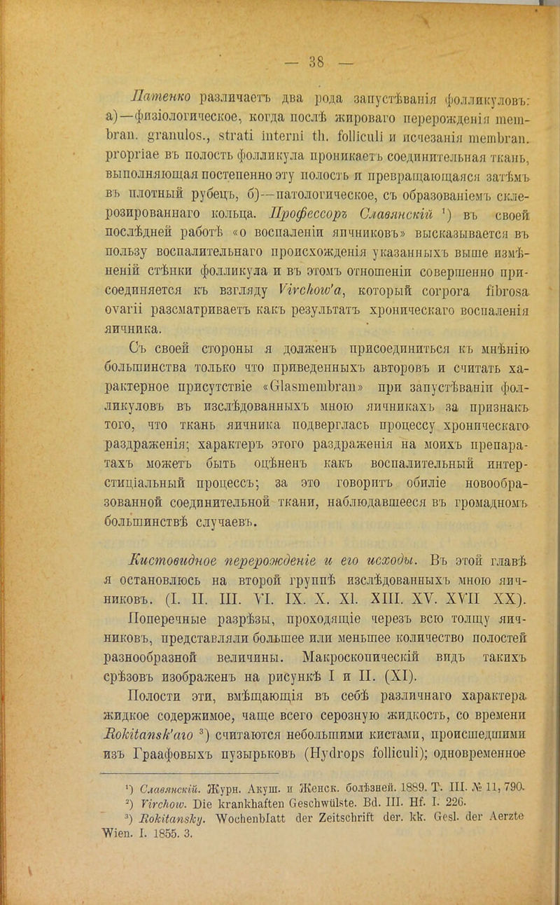 Латенко различаетъ два рода запустѣваиія фолликуловъ: а)—физіологическое, когда послѣ жироваго перерожденія тет- Ьгап. §тапиІ08., 8іга1і іпіегпі Ш. гоШсиП и исчезанія тетЬгап. ргоргіае въ полость фолликула проникаетъ соединительная ткань, выполняющая постепенно эту полость п превращающаяся затѣмъ въ плотный рубецъ, б)—патологическое, съ образованіемъ скле- розированнаго кольца. Профессор* Славянами ') въ своей послѣдней работѣ «о воспаленіи яичниковъ» высказывается въ пользу воспалительнаго происхожденія указанныхъ выше измѣ- неній стѣнки фолликула и въ этомъ отношеніп совершенно при- соединяется къ взгляду Ѵігс1іою'а, который согрога йЬгоза оѵагіі разсматриваетъ какъ результата хроническаго воспаленія яичника. Съ своей стороны я долженъ присоединиться къ мнѣнію большинства только что приведенныхъ авторовъ и считать ха- рактерное присутствіе «бІазтетЬган» при запустѣваніи фол- ликуловъ въ изслѣдованныхъ мною яичникахъ за признакъ того, что ткань яичника подверглась процессу хронпческаго раздраженія; характеръ этого раздраженія на моихъ ирепара- тахъ ыожетъ быть оцѣненъ какъ воспалительный интер- стиціальный процессъ; за это говорить обиліе новообра- зованной соединительной ткани, наблюдавшееся въ громадномь большинствѣ случаевъ. Листовидное перерожденье и его исходы. Въ этой главѣ я остановлюсь на второй группѣ изслѣдованныхъ мною яич- никовъ. (I. II. III. VI. IX. X. XI. XIII. XV. XVII XX). Поперечные разрѣзы, проходящіе черезъ всю толщу яич- никовъ, представляли большее или меньшее количество полостей разнообразной величины. Макроскопическій видъ такихъ срѣзовъ изображенъ на рисункѣ I и П. (XI). Полости эти, вмѣщающія въ себѣ различнаго характера жидкое содержимое, чаще всего серозную жидкость, со времени МокИапвк'аго 3) считаются небольшими кистами, происшедшими изъ Граафовыхъ пузырьковъ (Нусігорв юПісиІі); одновременное ») Славянскій. Журн. Акуш. и Женек, болѣзнеп. 1889. Т. III. № 11, 790. 2) ПгсПоіѵ. Біе кгапкЪаЙеп ОезсІшііМе. Ш. III. Яі. I. 220. 3) ЕоЫіапзкц. \ѴоспепЪІаи сіег 2еіі5сЬгіК сіег. кк. вей. Лег Лег2іе ^іеп. I. 1855. 3.