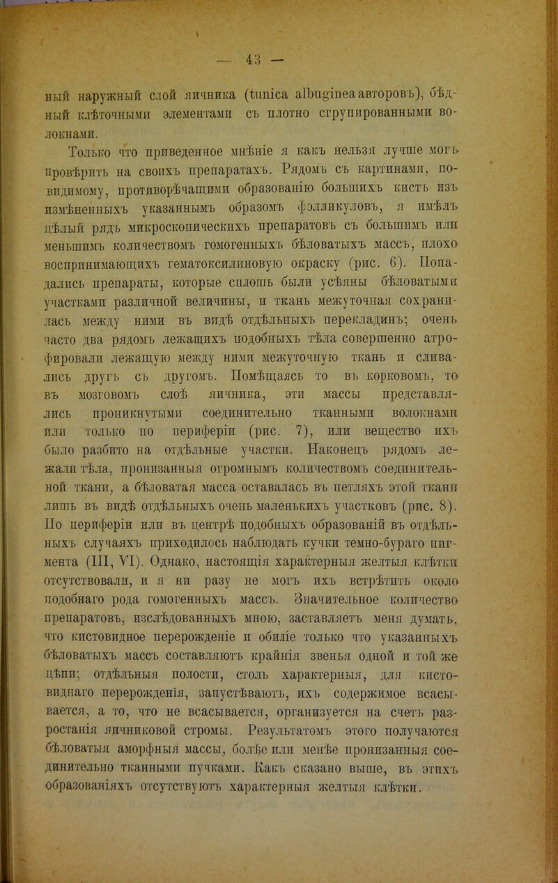 ный наружный слой яичника (ішгіса аіішзіпеаавторовъ), бѣд- ный клѣточными элементами съ плотно сгруппрованными во- локнами. Только что приведенное мнѣніе я какъ нельзя лучше могъ провѣрить на своихъ препаратахъ. Рядомъ съ картинами, по- видимому, противорѣчащими образованію болыпихъ кисть изъ пзмѣненныхъ указаннымъ образомъ фэлликуловъ, я имѣлъ цѣлый рядь микроскопическихъ препаратовъ съ болыпимъ или меньшимъ количествомъ гомогенныхъ бѣловатыхъ массъ, плохо воспринимающихъ гематоксилиновую окраску (рис. 6). Попа- дались препараты, которые сплошь были усѣяны бѣловатыми участками различной величины, и ткань межуточная сохрани- лась между ними въ видѣ отдѣльныхъ перекладинъ; очень часто два рядомъ лежащихъ подобныхъ тѣла совершенно атро- фировали лежащую между ними межуточную ткань и слива- лись другъ съ другомъ. Помѣщаясь то въ корковомъ, то въ мозговомъ слоѣ яичника, эти массы представля- лись проникнутыми соединительно тканными волокнами или только по периферіи (рис. 7), или вещество ихъ было разбито на отдѣльные участки. Наконецъ рядомъ ле- жали тѣла, пронизанныя огромнымъ количествомъ соединитель- ной ткани, а бѣловатая масса оставалась въ иетляхъ этой ткани лпшь въ видѣ отдѣльныхъ очепь маленышхъ участковъ (рис. 8). По периферіи или въ центрѣ подобныхъ образованій въ отдѣль- ныхь случаяхъ приходилось наблюдать кучки темно-бураго пиг- мента (III, VI). Однако, настоящія характерный желтыя клѣтки отсутствовали, и я ни разу не могъ ихъ встрѣтить около подобнаго рода гомогенныхъ массъ. Значительное количество препаратовъ, изслѣдованныхъ мною, заставляетъ меня думать, что кистовидное перерожденіе и обиліе только что указанныхъ бѣловатыхъ массъ составляютъ крайнія звенья одной и той же цѣпи; отдѣльныя полости, столь характерный, для кисто- виднаго перерожденія, запустѣваютъ, ихъ содержимое всасы- вается, а то, что не всасывается, организуется на счетъ раэ- ростанія яичниковой стромы. Результатомъ этого получаются бѣловатыя аморфныя массы, болѣс или менѣе пронизанныя сое- динительно тканными пучками. Какъ сказано выше, въ этихъ образованіяхъ отсутствуютъ характерный желтыя клѣтки.