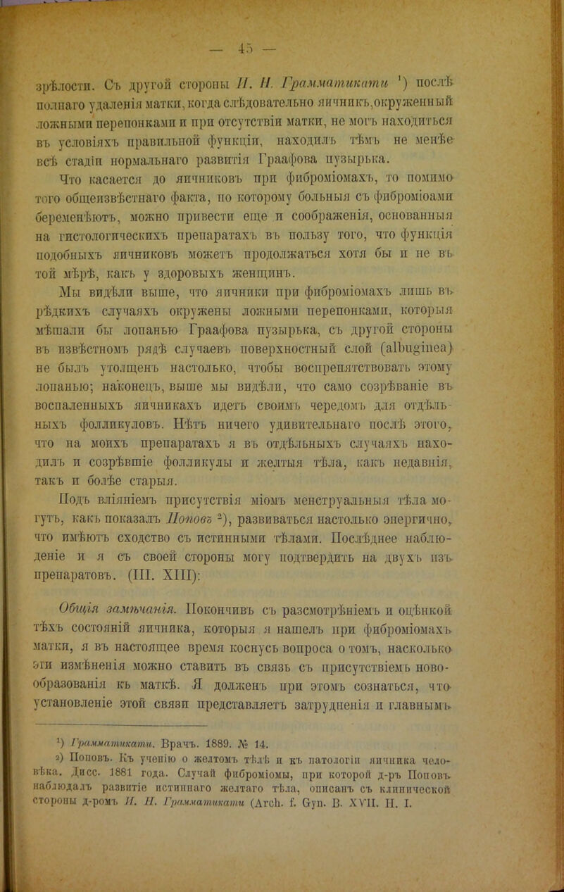 зрѣлостп. Съ другой стороны И. Н. Грамматиками ') послѣ полнаго удаленія матки, когдаслѣдовательно яичникъѵокруженный ложными перепонками и при отсутствіи матки, не могъ находиться въ условіяхъ правильной функціи, находилъ тѣмъ не менѣе всѣ стадіп нормальнаго развитія Граафова пузырька. Что касается до яичниковъ при фиброміомахъ, то помимо того общеизвѣстнаго факта, но которому больныя съ фнброміоами беременѣютъ, можно привести еще и соображенія, основанный на гистологическихъ препаратахъ въ пользу того, что функція подобныхъ яичниковъ можетъ продолжаться хотя бы и не въ той мѣрѣ, какъ у здоровыхъ женщпнъ. Мы видѣли выше, что яичники при фиброміомахъ лишь въ рѣдкихъ случаяхъ окружены ложными перепонками, который мѣшали бы лопанью Граафова пузырька, съ другой стороны въ пзвѣстномъ рядѣ случаевъ поверхностный слой (а1Ъи§іпеа) не былъ утолщенъ настолько, чтобы воспрепятствовать атому лопаныо; наконецъ, выше мы видѣлп, что само созрѣваніе въ воспаленныхъ яичникахъ идетъ своимъ чередомъ для отдѣль- ныхъ фолликуловъ. Нѣтъ ничего удивительнаго послѣ этого, что на моихъ препаратахъ я въ отдѣльныхъ случаяхъ нахо- дилъ и созрѣвшіе фолликулы и лселтыя тѣла, какъ недавнія, такъ и болѣе старыя. Подъ вліяніемъ присутствія міомъ менструальный тѣла мо- гутъ, какъ показалъ ІІоповъ2), развиваться настолько энергично,, что имѣютъ сходство съ истинными тѣлами. Послѣднее наблю- деніе и я съ своей стороны могу подтвердить на двухъ изъ препаратовъ. (III. XIII): Обгція замѣчанія. Покончивъ съ разсмотрѣніемъ и оцѣнкой тѣхъ состояній яичника, которыя я нашелъ при фиброміомахъ матки, я въ настоящее время коснусь вопроса о томъ, насколько- &ги измѣненія можно ставить въ связь съ присутствіемь ново- образованія кь маткѣ. Я долженъ при этомъ сознаться, что- установленіе этой связи представляетъ затрудненія и главнымъ !) Грамматиками. Врачъ. 1889. № 14. а) Поновъ. Къ ученію о желтомъ тѣлѣ и къ патологіи личинка чело- вѣка. Днсс 1881 года. Случай фиброміомы, при которой д-ръ Поп опт» наблюдалъ развитіе пстиннаго желтаго тѣла, описанъ съ клинической стороны д-ромъ И. Н. Грамматжати (АгсЬ. і. Ѳуп. В. XVII. И. I.