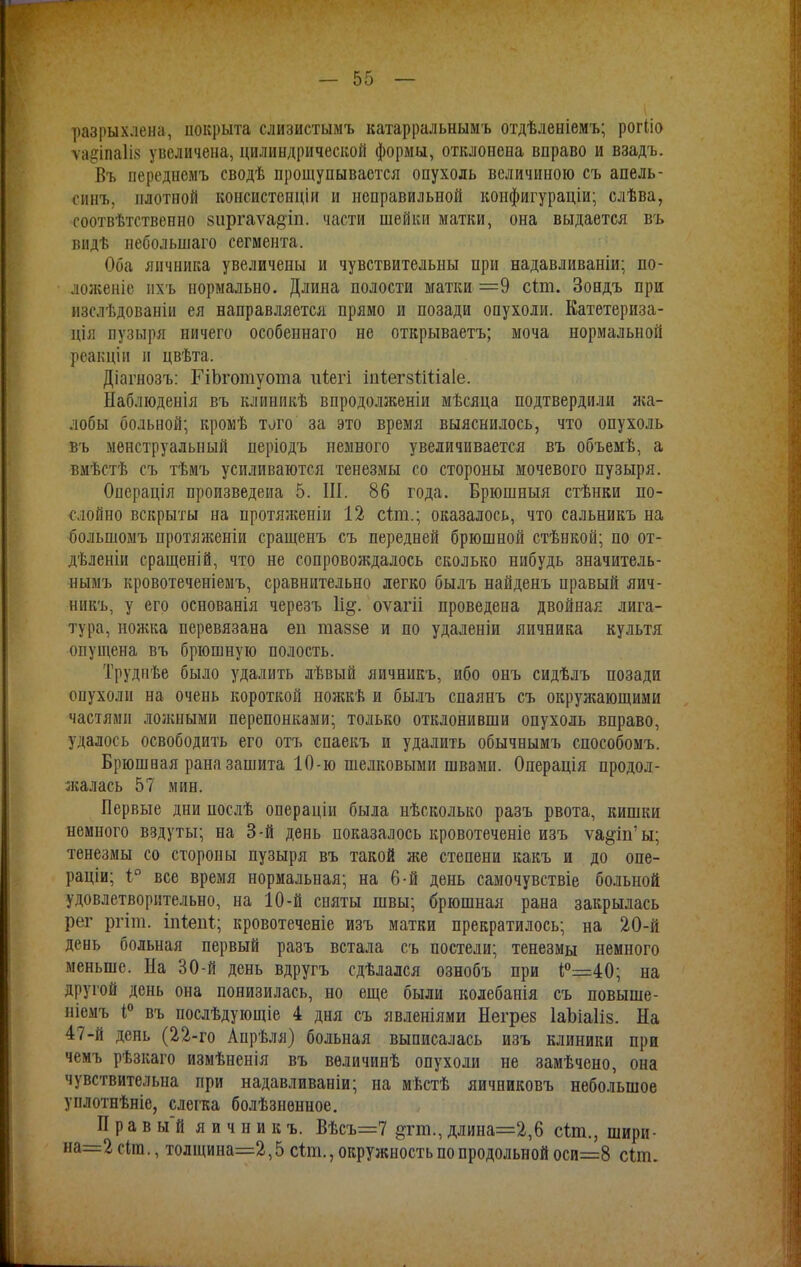 разрыхлена, покрыта слизистымъ катарральнымъ отдѣленіемъ; рогііо ѵа^іпаііз увеличена, цилиндрической формы, отклонена вправо и взадъ. Въ переднемъ сводѣ прощупывается опухоль величиною съ апель- синъ, плотной вонсистенцій и неправильной конфигураціи; слѣва, соотвѣтственно зиргаѵадіп. части шейки матки, она выдается въ видѣ небольшаго сегмента. Оба яичника увеличены и чувствительны ири надавливаніи; по- ложеніе ихъ нормально. Длина полости матки =9 сіт. Зондъ при изслѣдованіи ея направляется прямо и позади опухоли. Катетериза- ція пузыря ничего особеннаго не открываешь; моча нормальной реакціи п цвѣта. Діагнозъ: ГіЬготуота иіегі іггіегзпЧіаІе. Наблюденія въ клиникѣ впродолженіи мѣсяца подтвердили жа- лобы больной; кромѣ того за это время выяснилось, что опухоль въ менструальный періодъ немного увеличивается въ объемѣ, а вмѣстѣ съ тѣмъ усиливаются тенезмы со стороны мочевого пузыря. Операція произведена 5. III. 86 года. Брюшныя стѣнки по- слойно вскрыты на протяженіи 12 сіт.; оказалось, что сальникъ на большомъ протяженіи сращенъ съ передней брюшной стѣнкой; по от- дѣленіи сращеній, что не сопровождалось сколько нибудь значитель- нымъ кровотеченіемъ, сравнительно легко былъ найденъ правый яич- никъ, у его основанія черезъ оѵагіі проведена двойная лига- тура, ножка перевязана еп таззе и по удаленіи яичника культя опущена въ брюшную полость. Грудпѣе было удалить лѣвый яичникъ, ибо онъ сидѣлъ позади опухоли на очень короткой ножкѣ и былъ спаянъ съ окружающими частями ложными перепонками; только отклонивши опухоль вправо, удалось освободить его отъ спаекъ и удалить обычнымъ способомъ. Брюшная рана зашита 10-ю шелковыми швами. Операція продол- жалась 57 мин. Первые дни послѣ операціи была нѣсколько разъ рвота, кишки немного вздуты; на 3-й день показалось кровотеченіе изъ ѵа§іп'ы; тенезмы со стороны пузыря въ такой же степени какъ и до опе- раціи; і° все время нормальная; на 6-й день самочувствіе больной удовлетворительно, на 10-й сняты швы; брюшная рана закрылась рег ргіш. іпіепі; кровотеченіе изъ матки прекратилось; на 20-й день больная первый разъ встала съ постели; тенезмы немного меньше. На 30-й день вдругъ сдѣлался ознобъ при і°=40; на другой день она понизилась, но еще были колебанія съ повыше- ніемъ 1° въ послѣдующіе 4 дня съ явленіями Негрез ІаЬіаІіз. На 47-й день (22-го Апрѣля) больная выписалась изъ клиники при чемъ рѣзкаго измѣненія въ вѳличинѣ опухоли не замѣчено, она чувствительна при надавливаніи; на мѣстѣ яичниковъ небольшое уплотнѣніе, слегка болѣзнѳнное. П р а в ы'й яичникъ. Вѣсъ=7 ^гт., длина=2,6 сіт., шири- на=2 гіт., толщина=2,5 сіт., окружность по продольной оси=8 сіпі.