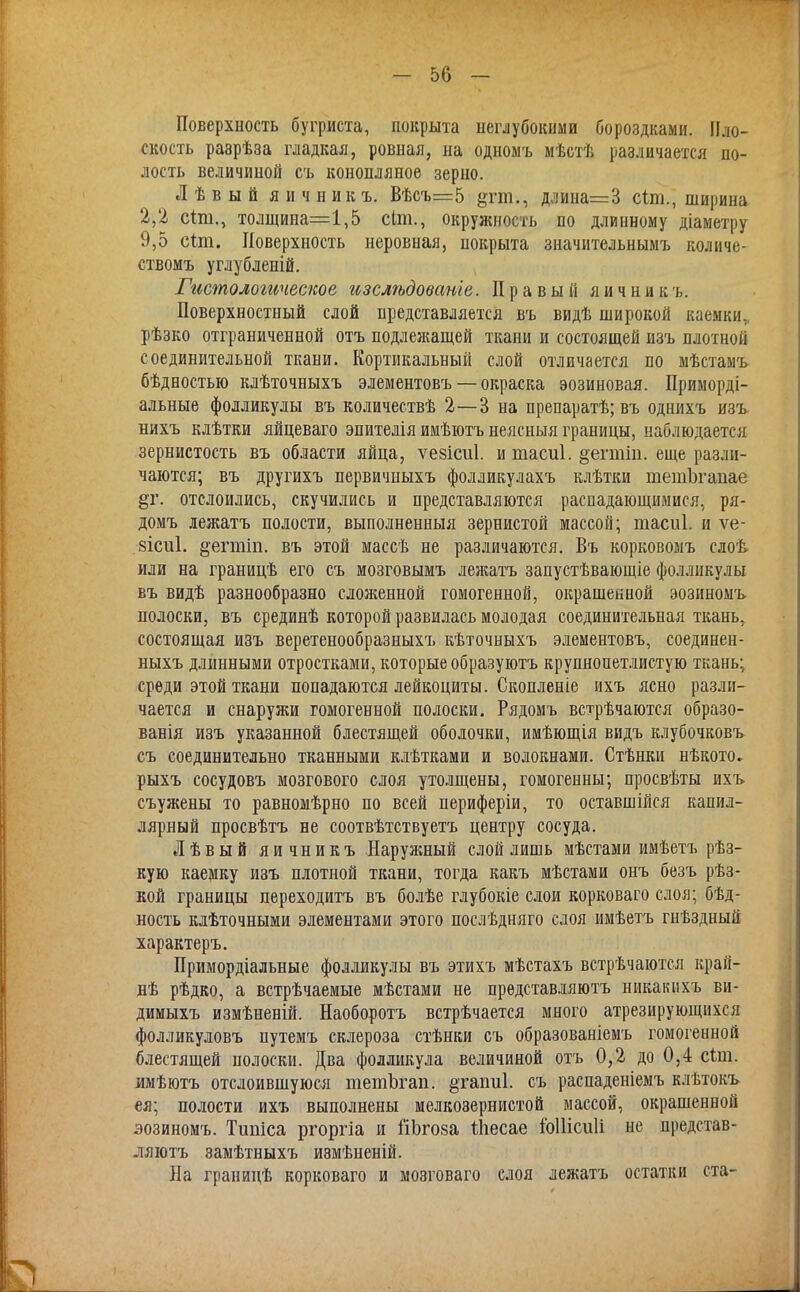 Поверхность бугриста, покрыта неглубокими бороздками. Пло- скость разрѣза гладкая, ровная, на одномъ мѣстѣ различается по- лость величиной съ конопляное зерно. Лѣвый яичникъ. Вѣсъ=5 §тш., длина=3 сіт., ширина 2,2 сіт., толщина=1,5 сіт., окружность по длинному діаметру 9,5 сип. Поверхность неровная, покрыта значительнымъ количе- ствомъ углубленій. Гистологгіческое изслѣдованіе. Правый яичникъ. Поверхностный слой представляется въ видѣ широкой каемки,, рѣзко отграниченной отъ подлежащей ткани и состоящей изъ плотной соединительной ткани. Кортикальный слой отличается по мѣстамъ бѣдностью клѣточныхъ элементовъ — окраска эозиновая. Приморді- альные фолликулы въ количествѣ 2—3 на препаратѣ; въ однихъ изъ нихъ клѣтки яйцеваго эпителія имѣютъ неясный границы, наблюдается зернистость въ области яйца, ѵезісиі. и тасиі. §егтіп. еще разли- чаются; въ другихъ первичныхъ фолликулахъ клѣтки шетЬгапае $г. отслоились, скучились и представляются распадающимися, ря- домъ лежатъ полости, выполнениыя зернистой массой; тасиі. и ѵе- 8Іет1. ^егтіп. въ этой массѣ не различаются. Въ корковомъ слоѣ или на границѣ его съ мозговымъ лежатъ запустѣвающіе фолликулы въ видѣ разнообразно слоя;енной гомогенной, окрашенной эозиномъ полоски, въ срединѣ которой развилась молодая соединительная ткань, состоящая изъ веретенообразныхъ кѣточныхъ элементовъ, соединен- ныхъ длинными отростками, которые образуютъ крупнопетлистую ткань; среди этой ткани попадаются лейкоциты. Скопленіе ихъ ясно разли- чается и снаружи гомогенной полоски. Рядомъ встрѣчаются образо- ванія изъ указанной блестящей оболочки, имѣющія видъ клубочковъ съ соединительно тканными клѣтками и волокнами. Стѣнки нѣкото. рыхъ сосудовъ мозгового слоя утолщены, гомогенны; просвѣты ихъ съужены то равномѣрно по всей периферіи, то оставшійся капил- лярный просвѣтъ не соотвѣтствуетъ центру сосуда. Лѣвый яичникъ Наружный слой лишь мѣстами имѣетъ рѣз- кую каемку изъ плотной ткани, тогда какъ мѣстами онъ безъ рѣз- кой границы переходитъ въ болѣе глубокіе слои корковаго слоя; бѣд- ность клѣточными элементами этого послѣдняго слоя имѣетъ гнѣздный характеръ. Примордіальные фолликулы въ этихъ мѣстахъ встрѣчаются кран- дѣ рѣдко, а встрѣчаемые мѣстами не прѳдставляютъ никакихъ ви- димыхъ измѣненій. Наоборотъ встрѣчается много атрезирующнхся фолликуловъ путемъ склероза стѣнки съ образованіемъ гомогенной блестящей полоски. Два фолликула величиной отъ 0,2 до 0,4 сіт. имѣютъ отслоившуюся тешЪгап. §гаіш1. съ распаденіемъ клѣтокъ ея; полости ихъ выполнены мелкозернистой массой, окрашенной эозиномъ. Тшііса ргоргіа и йЬгоза іііесае іЫНсиІі не представ- ляютъ замѣтныхъ измѣненій. На границѣ корковаго и мозговаго слоя лежатъ остатки ста-