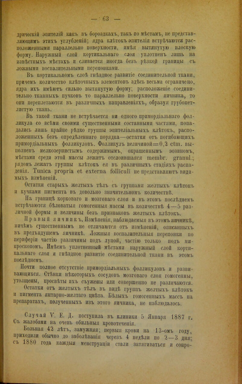 дрическій энителій какъ въ бороздкахъ, такъ по мѣстамъ, не представ- ляющимъ этихъ углубленій; ядра клѣтокъ эпителія встрѣчаются рас- положенными параллельно поверхности, имѣя вытянутую плоскую форму. Наружный слой кортикальнаго слоя уплотненъ лишь на извѣстныхъ мѣстахъ и сливается иногда безъ рѣзкой границы съ ложными воспалительными перепонками. Въ кортикальномъ слоѣ гнѣздное развитіе соединительной ткани, причемъ количество клѣточныхъ элементовъ здѣсь весьма ограничено, ядра ихъ имѣютъ сильно вытянутую форму; расположеніе соедини- тельно тканныхъ пучковъ то параллельно поверхности яичника, то они переплетаются въ разлнчныхъ направленіяхъ, образуя грубопет- листую ткань. Въ такой ткани не встрѣчается ни одного примордіальнаго фол- ликула со всѣми своими существенными составными частями, попа- дались лишь крайне рѣдко группы эпителіальныхъ клѣтокъ, распо- лолгенныхъ безъ опредѣленнаго порядка—остатки отъ погибающихъ примордіальныхъ фолликуловъ. Фолликулъ величиной=0,2 сіт. вы- полненъ мелкозернистымъ содержимымъ, окрашеннымъ эозиномъ, мѣстами среди этой массы лежитъ отслоившаяся тетЪг. §таіт1.; рядомъ лежатъ группы клѣтокъ ея въ различныхъ стадіяхъ распа- денія. Тшііса ргоргіа еі ехѣегпа іоііісиіі не представляютъ види- мыхъ измѣненій. Остатки старыхъ желтыхъ тѣлъ съ группами желтыхъ клѣтокъ и кучками пигмента въ довольно значительномъ количества. На границѣ корковаго и мозговаго слоя и въ этомъ послѣднемъ встрѣчаются бѣловатыя гомогенный массы въ количествѣ 4—5 раз- личной формы и величины безъ признаковъ желтыхъ клѣтокъ. Правый яичник ъ. Измѣненія, наблюдаемыя въ этомъ яичникѣ, ничѣмъ существеннымъ не отличаются отъ измѣненій, описанныхъ въ предъидущемъ яичникѣ. Ложныя воспалительныя перепонки по лериферіи частію различимы подъ лупой, частію только подъ ми- кроскопомъ. Имѣемъ уплотненный мѣстами наружный слой корти- кальнаго слоя и гнѣздное развитіе соединительной ткани въ этомъ послѣднемъ. Почти полное отсутствіе примордіальныхъ фолликуловъ и разви- вающихся. Стѣнки нѣкоторыхъ сосудовъ мозговаго слоя гомогенны, утолщены, просвѣты ихъ съулгены или совершенно не различаются. Остатки отъ желтыхъ тѣлъ въ видѣ группъ желтыхъ клѣтокъ и пигмента янтарно-желтаго цвѣта. Бѣлыхъ гомогенныхъ массъ на препаратахъ, полученныхъ изъ этого яичника, не наблюдалось. Случай V. Е. Д. поступила въ клиники 5 Января 1887 г. Съ жалобами на очень обильныя кровотеченія. Больная 42 лѣтъ, замужняя; первыя крови на 13-омъ году, приходили обычно до заболѣванія черезъ 4 недѣли по 2 — 3 дня; съ 1880 года каждыя менструаціи стали затягиваться и сопро-