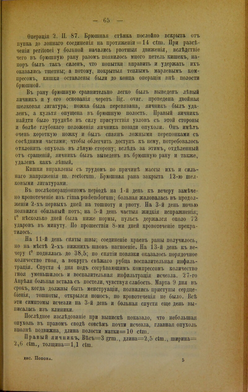 Операція 2. II. 87. Брюшная стѣнка послойно вскрыта отъ пупка до лоннаго соединенія на протяженіи = 14 сіт. При разсѣ- ченіи регііопеі у больной начались рвотныя движенія, вслѣдствіе чего въ брюшную рану разомъ появилось много петель кишекъ, на- поръ былъ такъ силенъ, что попытки вправить и удержать ихъ оказались тщетны; а потому, покрытыя теплымъ марлевымъ ком- пресомъ, кишки оставлены были до конца ооераціи внѣ полости брюшной. Въ рану брюшную сравнительно легко былъ выведенъ лѣвый яичникъ и у его основанія черезъ оѵаг. проведена двойная шелковая лигатура; ножка была перевязана, яичникъ былъ уда- ленъ, а культя опущена въ брюшную полость. Правый яичникъ найдти было труднѣе въ силу присутствія узловъ съ этой стороны и болѣе глубокаго положенія яичника позади опухоли. Онъ имѣлъ очень короткую ножку и былъ спаянъ ложными перепонками съ сосѣдними частями; чтобы облегчить доступъ къ нему, потребовалось отклонить опухоль въ лѣвую сторону; вслѣдъ за этимъ, отдѣленный отъ сращеній, яичникъ былъ выведенъ въ брюшную рану и также, удаленъ какъ лѣвый. Кишки вправлены съ трудомъ по причинѣ массы ихъ и силь- нагѳ лапряженія т. гесіогит. Брюшная рана закрыта 12-ю шел- ковыми лигатурами. Въ послѣопераціонномъ періодѣ на 1-й день къ вечеру замѣче- но кровотеченіе изъ гітарисіепсіогит; больная жаловалась въ продол- жении 2-хъ первыхъ дней на тошноту и рвоту. На 3-й день ночью появился обильный потъ; на 5-й день частыя жидкія испражненія; і° нѣсколько дней была ниже нормы, пульсъ держался около 72 ударовъ въ минуту. По прошествіи 8-ми дней кровотеченіе прекра- тилось. На 11-й день сняты швы; соединеніе краевъ раны получилось, но на мѣстѣ 2-хъ нижнихъ швовъ нагноеніе. На 13-й день къ ве- черу 1° поднялась до 38,5; но снятіи повязки оказалось порядочное количество гноя, а вокругъ свѣжаго рубца воспалительная инфиль- трація. Спустя 4 дня подъ согрѣвающимъ компрессомъ количество гноя уменьшилось и воспалительная инфильтрація исчезла. 27-го Апрѣля больная встала съ постели, чувствуя слабость. Марта 9 дня въ срокъ, когда доляшы быть менструаціи, появились приступы сердце- біенія, тошноты, открылся поносъ, но кровотеченія не было. Всѣ эти симптомы исчезли на 3-й день и больная спустя еще день вы- писалась изъ клиники. Послѣднее изслѣдованіе при выпискѣ показало, что небольшая опухоль въ правомъ сводѣ совсѣмъ почти исчезла, главная опухоль вполнѣ подвижна, длина полости матки=10 сіт. Правый яичникъ. Вѣсъ=3§гт., длина=2,5 сип., ширина= 2,6 сіт., толщина=1,1 сил. дис. Попова. 5