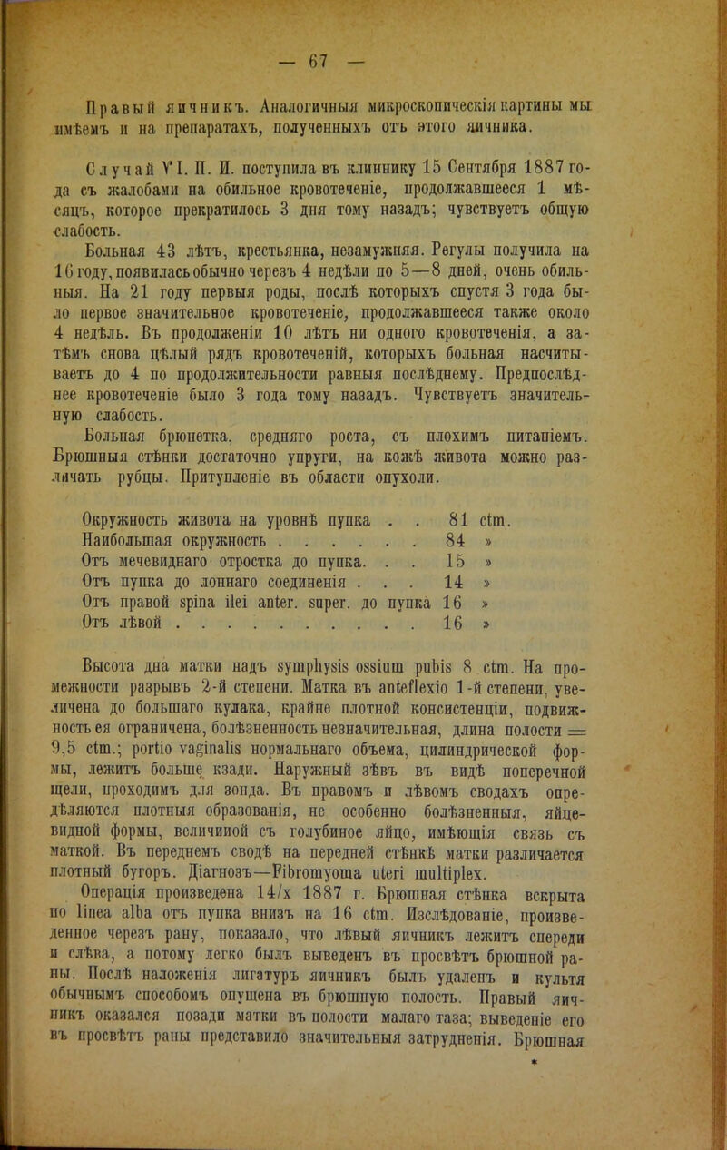 Правый яичникъ. Аналогичный микроскопическіякартины мы пмѣемъ и на препаратахъ, полученныхъ отъ этого яичника. СлучайѴІ.П. И. поступила въ клиннику 15 Сентября 1887 го- да съ жалобами на обильное кровотеченіе, продолжавшееся 1 мѣ- сяцъ, которое прекратилось 3 дня тому назадъ; чувствуетъ общую ■слабость. Больная 43 лѣтъ, крестьянка, незамужняя. Регулы получила на 10 году, появилась обычно черезъ 4 недѣли по 5—8 дней, очень обиль- ный. На 21 году первыя роды, послѣ которыхъ спустя 3 года бы- ло первое значительное кровотеченіе, продолжавшееся также около 4 яедѣль. Въ продолженіи 10 лѣтъ ни одного кровотеченія, а за- тѣмъ снова цѣлый рядъ кровотеченій, которыхъ больная насчиты- ваем до 4 по продолжительности равныя послѣднему. Предпослѣд- нее кровотеченіе было 3 года тому назадъ. Чувствуетъ значитель- ную слабость. Больная брюнетка, средняго роста, съ плохимъ питаніемъ. Брюшныя стѣнки достаточно упруги, на кожѣ живота можно раз- личать рубцы. Притупленіе въ области опухоли. Окружность живота на уровнѣ пупка . . 81 сіш. Наибольшая окружность 84 » Отъ мечевиднаго отростка до пупка. . . 15 » Отъ пупка до лоннаго соединенія ... 14 » Отъ правой зріпа ііеі апіег. зирег. до пупка 16 » Отъ лѣвой 16» Высота дна матки надъ зушрЬузіз оззіиш риЬіз 8 сіш. На про- межности разрывъ 2-й степени. Матка въ апіеііехіо 1-й степени, уве- личена до большаго кулака, крайне плотной консистенціи, подвиж- ность ея ограничена, болѣзненность незначительная, длина полости = 9,5 сіш.; рогйо ѵа#іпа1із нормальнаго объема, цилиндрической фор- мы, лежитъ больше кзади. Наруяшый зѣвъ въ видѣ поперечной щели, проходимъ для зонда. Въ правомъ и лѣвомъ сводахъ опре- деляются плотныя образованія, не особенно болѣзненныя, яйце- видной формы, величиной съ голубиное яйцо, имѣющія связь съ маткой. Въ переднемъ сводѣ на передней стѣнкѣ матки различается плотный бугоръ. Діагнозъ—РіЬгошуоша иіегі шиШрІех. Операція произведена 14/х 1887 г. Брюшная стѣнка вскрыта по Ііпеа аІЬа отъ пупка внизъ на 16 сіш. Изслѣдованіе, произве- денное черезъ рану, показало, что лѣвый яичникъ лежитъ спереди и слѣва, а потому легко былъ выведенъ въ просвѣтъ брюшной ра- ны. Послѣ наложенія лигатуръ яичникъ былъ удаленъ и культя обычнымъ способомъ опущена въ брюшную полость. Правый яич- никъ оказался позади матки въ полости малаго таза; выведеніе его въ просвѣтъ раны представило значительный затрудненія. Брюшная