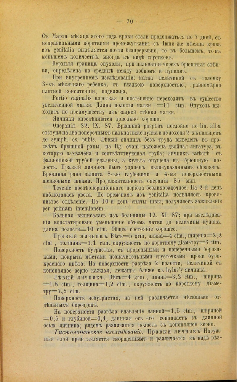 Съ Марта мѣсяца этого года крови стали продолжаться по 7 дней, съ неправильными короткими промежутками; съ Іюня-же мѣсяца кровь изъ §епііа1іа выдѣляется почти безпрерывно, то въ большемъ, то въ меныпемъ количествѣ, иногда въ видѣ сгустковъ. Верхняя граница опухоли, при пальтіаціи черезъ брюшныя стѣн- ки, опредѣлена по срединѣ меясду лобкомъ и пупкомъ. При внутреннемъ изслѣдованіи: матка величиной съ головку 3-хъ мѣсячнаго ребенка, съ гладкою поверхностью, .равномѣрно плотной конситенціи, подвижна. Рогііо ѵа&іпа1ів короткая и постепенно переходитъ въ существо увеличенной матки. Длина полости матки =11 сіш. Опухоль вы- ходитъ по преимуществу изъ задней стѣнки матки. Яичники определяются довольно хорошо. Операція. 22. IX. 87. Брюшной разрѣзъ послойно по Ііп. аІЬа отступя на два поперечныхъ пальца ниже пупка и не доходя 2-хъ пальцевъ до зушрп. оз. риЪіз. Лѣвый яичникъ безъ труда выведенъ въ про- свѣтъ брюшной раны, на оѵапі наложена двойная лигатура, въ которую захвачена и соотвѣтствующая труба; яичникъ вмѣстѣ съ фаллопіевой трубой удалены, а культа опущена въ брюшную по- лость. Правый яичникъ былъ удаленъ вышеуказаннымъ образомъ. Брюшная рана зашита 8-ыо глубокими и 4-мя поверхностными шелковыми швами. Продолжительность операціи 35 мин. Теченіе послѣопераціоннаго періода безлихорадочное. На 2-й день наблюдалась рвота. По временамъ изъ ёепііаііа появлялось кровя- нистое отдѣленіе. На 10 й день сняты швы; получилось заживленіе рег ргіташ іпіепііопеш. Больная выписалась изъ больницы 12. XI. 87; при изслѣдова- ніи констатировано уменыненіе объема матки до величины кулака, длина полости=10 сіш. Общее состояніе хорошее. Правый яичникъ. Вѣсъ=5 &гт, длина=4 сілп., ширина=2,2 сіт., толщина=1,1 сіт., окружность по короткому діаметру=6 сіт. Поверхность бугристая, съ продольными и поперечными борозд- ками, покрыта мѣстами незначительными сгусточками крови буро- краснаго цвѣта. На поверхности разрѣза 2 полости, величиной съ конопляное зерно каждая, лел?ащія ближе къ Ъушз'у яичника. Лѣвый яичникъ. Вѣсъ=4 §гт., длина=3,2 сіт., ширина =1,8 сіш., толщина=1,2 сіш., окрулшость по короткому діаме- тру=7,5 сіш. Поверхность небугристая, на пей различается нѣсколько от- дѣльныхъ бороздокъ. На поверхности разрѣза вдавленіе длиной=1,5 сіш., шириной =0,5 и глубиной=0,4, длинная ось его совпадаетъ съ длинной осью яичника; рядомъ различается полость съ конопляное зерно. Гистологическое изслѣдованіе. Правый яичникъ. Наруж- ный слой представляется сморщеннымъ и различается въ видѣ рѣз-