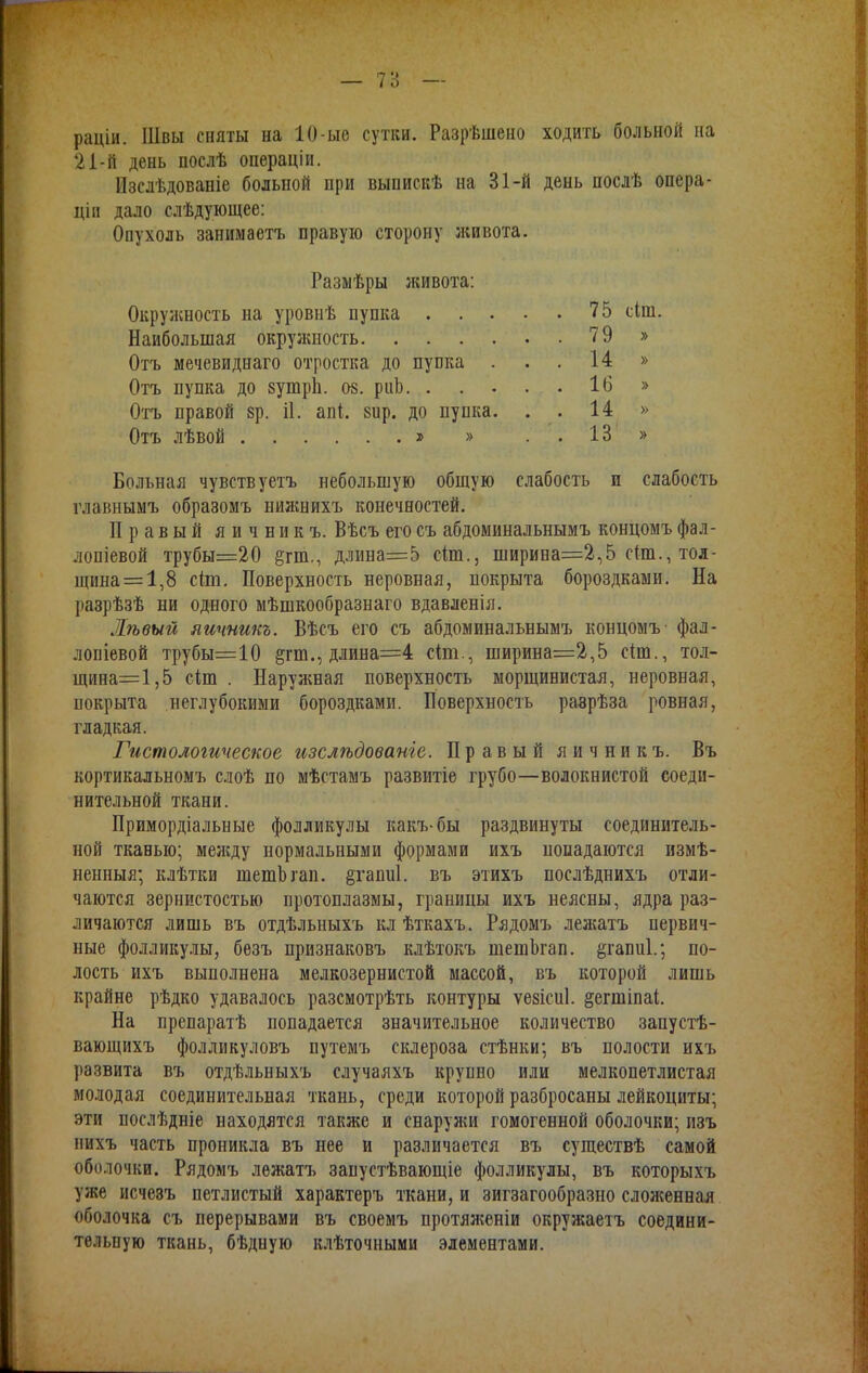 раціи. Швы сняты на 10-ые сутки. Разрѣшено ходить больной на 21-й день послѣ операціи. Изслѣдованіе больной при выпискѣ на 31-й день послѣ опера- ціп дало слѣдующее: Опухоль занимаетъ правую сторону живота. Больная чувств уетъ небольшую общую слабость и слабость главнымъ образомъ нижнихъ конечностей. Правый яичник ъ. Вѣсъ его съ абдоминальнымъ концомъ фал- лопіевой трубы=20 §гш., длина=5 сіш., ширина=2,5 с(т., тол- щина =1,8 сіт. Поверхность неровная, покрыта бороздками. На разрѣзѣ ни одного мѣшкообразнаго вдавленія. Жѣвый яичникъ. Вѣсъ его съ абдоминальнымъ концомъ фал- лопіевой трубы=10 &пв., длина=4 сіт., ширина=2,5 сіт., тол- щина=1,5 сіт . Наружная поверхность морщинистая, неровная, покрыта неглубокими бороздками. Поверхность раврѣза ровная, гладкая. Гистологическое изслѣдованіе. Правый яичникъ. Въ кортикальномъ слоѣ по мѣстамъ развитіе грубо—волокнистой соеди- нительной ткани. Примордіальные фолликулы какъ-бы раздвинуты соединитель- ной тканью; между нормальными формами ихъ попадаются измѣ- ненныя; клѣтки шешЪгап. §гаші1. въ этихъ послѣднихъ отли- чаются зернистостью протоплазмы, границы ихъ неясны, ядра раз- личаются лишь въ отдѣльныхъ кл ѣткахъ. Рядомъ лежатъ первич- ные фолликулы, безъ признаковъ клѣтокъ шешЬгап. §гапи1.; по- лость ихъ выполнена мелкозернистой массой, въ которой лишь крайне рѣдко удавалось разсмотрѣть контуры ѵезісиі. §егшіпаі. На препаратѣ попадается значительное количество запустѣ- вающихъ фолликуловъ путемъ склероза стѣнки; въ полости ихъ развита въ отдѣльныхъ случаяхъ крупно или мелкопетлистая молодая соединительная ткань, среди которой разбросаны лейкоциты; эти послѣдніе находятся также и снаружи гомогенной оболочки; изъ нихъ часть проникла въ нее и различается въ существѣ самой оболочки. Рядомъ лежатъ запустѣвающіе фолликулы, въ которым, уже исчеэъ петлистый характеръ ткани, и зигзагообразно сложенная оболочка съ перерывами въ своемъ протяженіи окружаетъ соедини- тельную ткань, бѣдиую клѣточными элементами. Размѣры живота: Окружность на уровнѣ пупка . . . Наибольшая окружность. . . Отъ мечевиднаго отростка до пупка Отъ пупка до зутріі. 08. риЬ. . Отъ правой зр. іі. апі. вир. до пупка Отъ лѣвой * » 75 сіш 79 » 14 » 16 » 14 » 13 »