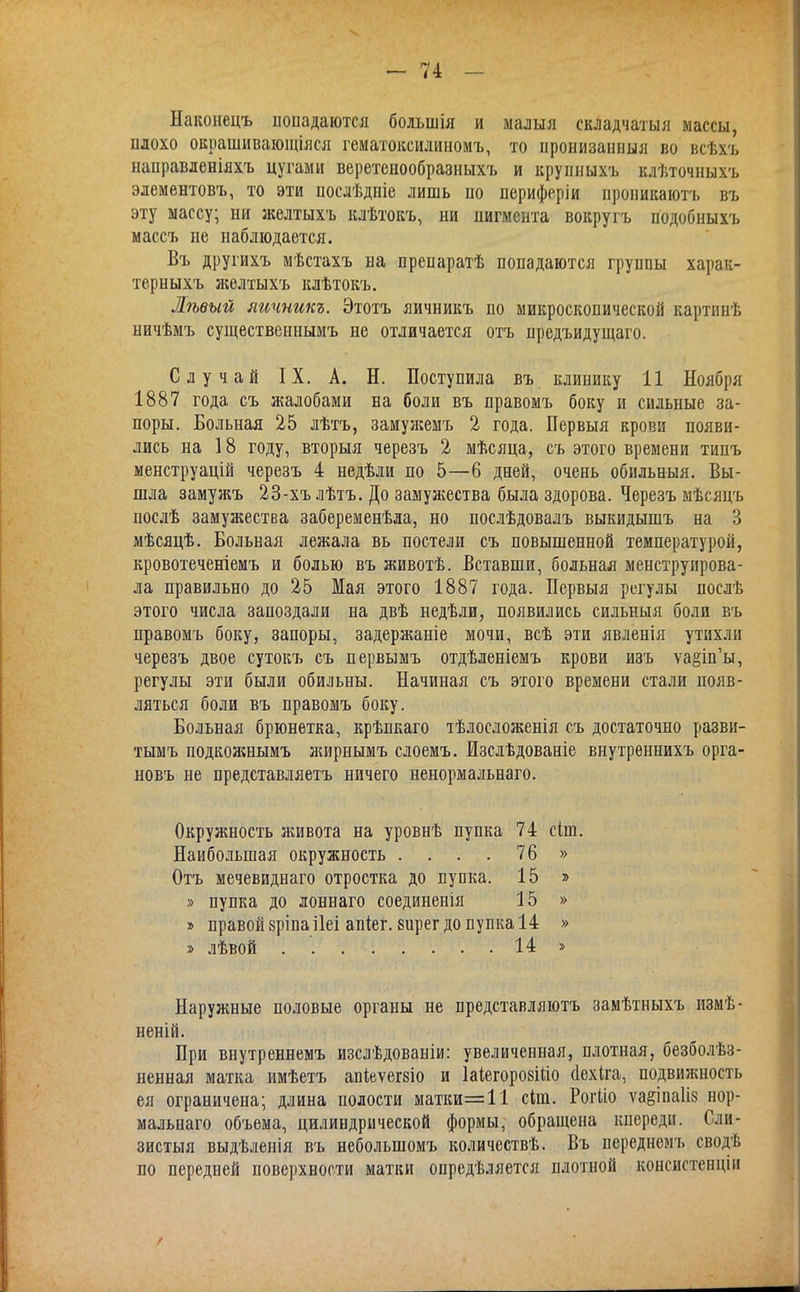 Наконецъ попадаются большія и малыя складчатый массы, плохо окрашивающіяся гематоксилиномъ, то пронизанныя во всѣхъ направленіяхъ цугами веретенообразныхъ и крупныхъ клѣточныхъ элемѳнтовъ, то эти послѣдніе лишь по периферіи проникаютъ въ эту массу; ни желтыхъ клѣтокъ, ни пигмента вокругъ подобныхъ маесъ не наблюдается. Въ другихъ мѣстахъ на препаратѣ попадаются группы харак- терныхъ ліелтыхъ клѣтокъ. Лѣвый яичншъ. Этотъ яичникъ но микроскопической картинѣ ничѣмъ существеннымъ не отличается отъ предъидущаго. Случай IX. А. Н. Поступила въ клинику 11 Ноября 1887 года съ жалобами на боли въ правомъ боку и сильные за- поры. Больная 25 лѣтъ, замуи?емъ 2 года. Первыя крови появи- лись на 18 году, вторыя черезъ 2 мѣсяца, съ этого времени типъ менструацій черезъ 4 недѣли по 5—б дней, очень обильныя. Вы- шла замуя;ъ 23-хъ лѣтъ. До замуяіества была здорова. Черезъ мѣсяцъ послѣ замужества забеременѣла, но послѣдовалъ выкидышъ на 3 мѣсяцѣ. Больная лежала вь постели съ повышенной температурой, кровотеченіемъ и болью въ животѣ. Вставши, больная менструирова- ла правильно до 25 Мая этого 1887 года. Первыя регулы послѣ этого числа запоздали на двѣ недѣли, появились сильныя боли въ правомъ боку, запоры, задержаніе мочи, всѣ эти явленія утихли черезъ двое сутокъ съ первымъ отдѣленіемъ крови изъ ѵа§іп'ы, регулы эти были обильны. Начиная съ этого времени стали появ- ляться боли въ правомъ боку. Больная брюнетка, крѣпкаго тѣлосложенія съ достаточно разви- •гымъ подкояшымъ жирнымъ слоемъ. Изслѣдованіе внутрѳннихъ орга- новъ не представляетъ ничего ненормальнаго. Окружность живота на уровнѣ пупка 74 сіш. Наибольшая окружность . . . . 76 » Отъ мечевиднаго отростка до пупка. 15 » » пупка до лоннаго соединенія 15 » » правой зріпа ііеі апіег. вирег до пупка 14 » » лѣвой 14 » Наружные половые органы не представляютъ замѣтныхъ измѣ- неній. При внутреннемъ изслѣдованіи: увеличенная, плотная, безболѣз- ненная матка имѣетъ апіеѵегзіо и ШегорозШо (Іехіга, подвияшость ея ограничена; длина полости матки=11 сіш. Рогііо ѵа§іпа1і8 нор- мальнаго объема, цилиндрической формы, обращена кпереди. Сли- зистый выдѣленія въ неболыпомъ количествѣ. Въ переднемъ сводѣ по передней поверхности матки опредѣляется плотной копсистеііціп