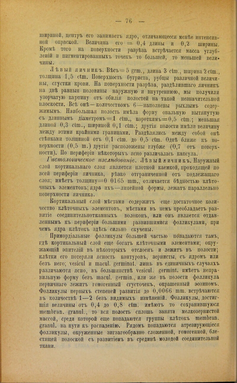 — 70 — шириной, цснтръ его занимаетъ ядро, отличающееся менѣе интенсив- ной окраской. Величина его = 0,4 длины и 0,2 ширины. Врфіѣ того на поверхности разрѣза встрѣчается масса углуб- лсній и шігмеитированныхъ точекъ то большей, то меньшей вели, чипы. Лѣвый яичникъ. Вѣсъ=5 егт., длина 3 сіт., ширина2сІт., толщина 1,5 сіш. Поверхность бугриста, рубцы различной величи- ны, сгустки крови. На поверхности разрѣза, раздѣлившаго яичникъ на двѣ равный половины наружную и внутреннюю, мы получили узорчатую картину отъ обилія полостей на такой незначительной плоскости. Всѣ онѣ—колпчествомъ 6—наполнены рыхлымъ содер- жимымъ. Наибольшая полость имѣла форму овальную вытянутую съ длиннымъ діаметромъ = 1 сіш., короткимъ=0,5 сіш.; меньшая длиной 0,3 сіш., шириной 0,1 сіш.; другія полости имѣли величину между этими крайними границами. Разделялись между собой онѣ стѣнками толщиной отъ 0,1 сіт. до 0,5 сіт. Однѣ ближе къ по- верхности (0,5 т.) другія расположены глубже (0,7 отъ поверх- ности). По периферіи нѣкоторыхъ ясно различалась капсула. Гистологическое изслѣдованіе. Лѣвый яични къ. Наружный слой кортикальнаго слоя является плотной каемкой, проходящей по всей периферіи яичника, рѣзко отграниченной отъ подлежащаго слоя; имѣетъ толщину=0 0165 тт., отличается бѣдностью клѣто- чныхъ элементовъ; ядра нхъ—линейной формы, лежатъ параллельно поверхности яичника. Кортикальный слой мѣстами содержитъ еще достаточное коли- чество клѣточныхъ элементовъ, мѣстами въ немъ преобладаетъ раз- витіе соединительнотканныхъ волоконъ, или онъ является отдав- леннымъ къ периферіи большими развившимися фолликулами, при чемъ ядра клѣтокъ здѣсь сильно скучены. Примордіальные фолликулы большей частью попадаются тамъ, гдѣ кортикальный слой еще богатъ клѣточными элементами; окру- жающій эпителій въ нѣкоторыхъ отслоенъ и лежитъ въ полости; клѣтки его потеряли ясность контуровъ, зернисты, съ ядромъ или безъ него; ѵезісиі и шасиі. §егшіпа1і. лишь въ единичныхъ случаяхъ различаются ясно, въ большниствѣ ѵезісиі. §егтіп(;. имѣетъ непра- вильную форму безъ шасиі. §егтіп., или же въ полости фолликула первичнаго лежитъ гомогенный сгусточекъ, окрашенный эозиномъ. Фолликулы первыхъ степеней развитія до 0,0066 шт. встрѣчаются въ количествѣ 1—2 безъ видимыхъ измѣненій. Фолликулы, достиг- шія величины отъ 0,4 до 0,8 сіш. имѣютъ то сохранившуюся тешЬгап. ёгапиі., то вся полость сплошь занята мелкозернистой массой, среди которой еще попадаются группы клѣтокъ тешЬгап. §гапи1. на пути къ распаденію. Рядомъ попадаются атрезирующіеся фолликулы, окруженные зигзагообразно сложенной, гомогенной, бле- стящей полоской съ развитіемъ въ срединѣ молодой соединительной ткани.