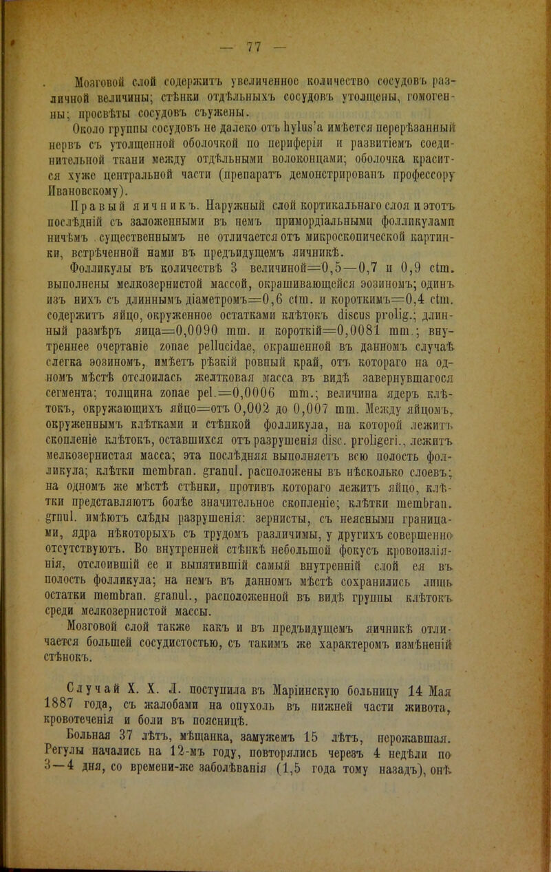 —' 11 — Мозговой слой содержать увеличенное количество сосудовъ раз- личной величины; стѣнки отдѣльныхъ сосудовъ утолщены, гомоген- ны; просвѣты сосудовъ съужены. Около группы сосудовъ не далеко отъ Ьу1іі8'а имѣется нерерѣзанный нервъ съ утолщенной оболочкой но периферіи и развитіемъ соеди- нительной ткани между отдѣльными волоконцами; оболочка красит- ся хуже центральной части (препаратъ демонстрировапъ профессору Ивановскому). Правый я и ч и и к ъ. Наружный слой кортикалыіаго слоя и этотъ послѣдній съ заложенными въ немъ примордіальными фолликулами ничѣмъ существенвымъ не отличается отъ микроскопической картин- ки, встрѣченной нами въ предъидущѳмъ яичникѣ. Фолликулы въ количествѣ 3 велпчиной='0,5—0,7 и 0,9 сіш. выполнены мелкозернистой массой, окрашивающейся эозиномъ; одинъ изъ нихъ съ длиннымъ діаметромъ=0,6 сіш. и короткимъ=0,4 сіт. содержитъ яйцо, окруженное остатками клѣтокъ (Нзеиз рго1і&.; длин- ный размѣръ яица=0,0090 тш. и короткій=0,0081 шт.; вну- треннее очертаніе гопае реііисісіае, окрашенной въ данномъ случай слегка эозиномъ, имѣетъ рѣзкій ровный край, отъ котораго на од- номъ мѣстѣ отслоилась желтковая масса въ видѣ завернувшагося сегмента; толщина гопае реі.=0,0006 шт.; величина ядеръ клѣ- токъ, окружающихъ яйцо=отъ 0,002 до 0,007 шт. Между яйцомъ, окруженнымъ клѣтками и стѣнкой фолликула, на которой лежитъ скопленіе клѣтокъ, оставшихся отъразрушенія сіізс. ргоіі^егі., лежитъ мелкозернистая масса; эта послѣдняя выполняетъ всю полость фол- ликула; клѣтки шешЬгап. ^гапиі. расположены въ нѣсколько слоевъ; на одномъ я;е мѣстѣ стѣнки, противъ котораго лежитъ яйцо, клѣ- тки представляютъ болѣе значительное скопленіе; клѣтки шешЬгап. §пш1. имѣютъ слѣды разрушенія: зернисты, съ неясными граница- ми, ядра нѣкоторыхъ съ трудомъ различимы, у другихъ совершенно отсутствуютъ. Во внутренней стѣнкѣ небольшой фокусъ вровоиэлія- нія, отслоившій ее и выпятившій самый внутренній слой ея въ полость фолликула; на немъ въ данномъ мѣстѣ сохранились лишь остатки гаешЬгап. §гапш\, расположенной въ видѣ группы клѣтокъ среди мелкозернистой массы. Мозговой слой также какъ и въ предъидущемъ яичпикѣ отли- чается большей сосудистостыо, съ такимъ же характеромъ измѣненій стѣнокъ. Случай X. X. Л. поступила въ Маріинскую больницу 14 Мал 1887 года, съ жалобами на опухоль въ нижней части живота, кровотеченія и боли въ поясницѣ. Больная 37 лѣтъ, мѣщанка, замужемъ 15 лѣтъ, нерожавшая. Регулы начались на 12-мъ году, повторялись черевъ 4 недѣли по 3—4 дня, со времени-же заболѣвапія (1,5 года тому назадъ), онѣ