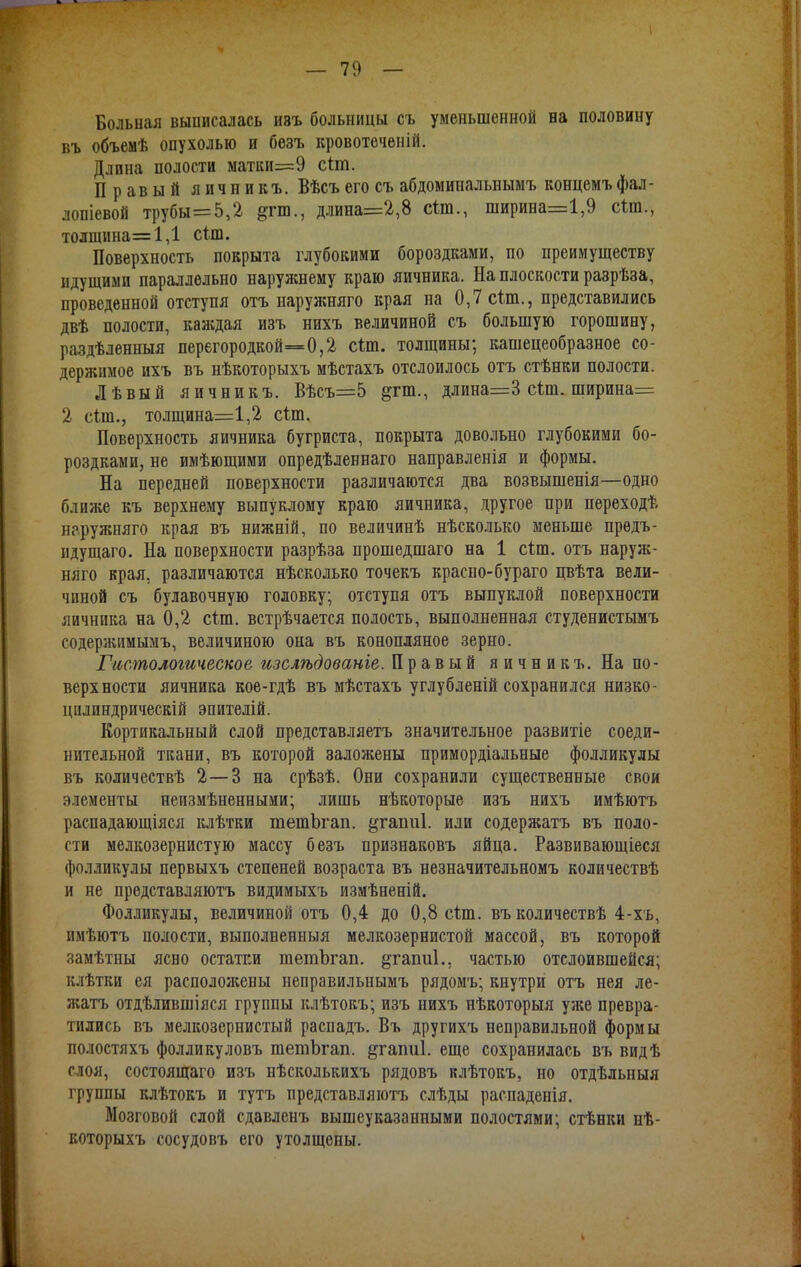 Больная выписалась иэъ больницы съ уменьшенной на половину въ объемѣ опухолью и безъ кровотеченій. Длина полости матки=9 сіш. Правый яичникъ. Вѣсъ его съ абдомипальнымъ концемъ фал- лопіевой трубы=5,2 &га., длина=2,8 сіш., ширина=1,9 сіш., толщина—1,1 сіш. Поверхность покрыта глубокими бороздками, по преимуществу идущими параллельно наружнему краю яичника. На плоскости разрѣза, проведенной отступя отъ наружняго края на 0,7 сіт., представились двѣ полости, каждая изъ нихъ величиной съ большую горошину, раздѣленныя перегородкой=0,2 сын. толщины; кашецеобразное со- держимое ихъ въ нѣкоторыхъ мѣстахъ отслоилось отъ стѣнки полости. Лѣвый яичникъ. Вѣсъ=5 ^гт., длина=3 сіт. ширина= 2 сип., толщина=1,2 сіш. Поверхность яичника бугриста, покрыта довольно глубокими бо- роздками, не имѣющими опредѣленнаго направленія и формы. На передней поверхности различаются два возвышенія—одно ближе къ верхнему выпуклому краю яичника, другое при переходѣ наружняго края въ нижній, по величинѣ нѣсколько меньше прѳдъ- идущаго. На поверхности разрѣза прошедшаго на 1 сіт. отъ наруж- няго края, различаются нѣсколько точекъ красно-бураго цвѣта вели- чиной съ булавочную головку; отступя отъ выпуклой поверхности яичника на 0,2 стлп. встрѣчается полость, выполненная студенистымъ содержимымъ, величиною она въ конопляное зерно. Гистологическое изслѣдованіе. Правый яичникъ. На по- верхности яичника кое-гдѣ въ мѣстахъ углубленій сохранился низко- цплшдрическій эпителій. Кортикальный слой представляетъ значительное развитіе соеди- нительной ткани, въ которой заложены примордіальные фолликулы въ количествѣ 2—3 на срѣзѣ. Они сохранили существенные свои элементы неизмѣненными; лишь нѣкоторые изъ нихъ имѣютъ распадающіяся клѣтки тешЪгап. ^гапиі. иди содержатъ въ поло- сти мелкозернистую массу безъ признаковъ яйца. Развивающіеся фолликулы первыхъ степеней возраста въ незначительномъ количествѣ и не представляютъ видимыхъ измѣненій. Фолликулы, величиной отъ 0,4 до 0,8 сип. въ количествѣ 4-хъ, имѣютъ полости, выполненныя мелкозернистой массой, въ которой замѣтны ясно остатки тешЪгап. §гаті1.. частью отслоившейся; клѣтки ея расположены неправильиымъ рядомъ; кнутри отъ нея ле- жать отдѣлившіяся группы клѣтокъ; изъ нихъ нѣкоторыя уже превра- тились въ мелкозернистый распадъ. Въ другихъ неправильной формы полостяхъ фолликуловъ шетЪгап. &гапи1. еще сохранилась въ видѣ слоя, состоящаго изъ нѣсколькихъ рядовъ клѣтокъ, но отдѣльныя группы клѣтокъ и тутъ представляютъ слѣды распаденія. Мозговой слой сдавленъ вышеуказанными полостями; стѣнки нѣ- которыхъ сосудовъ его утолщены.